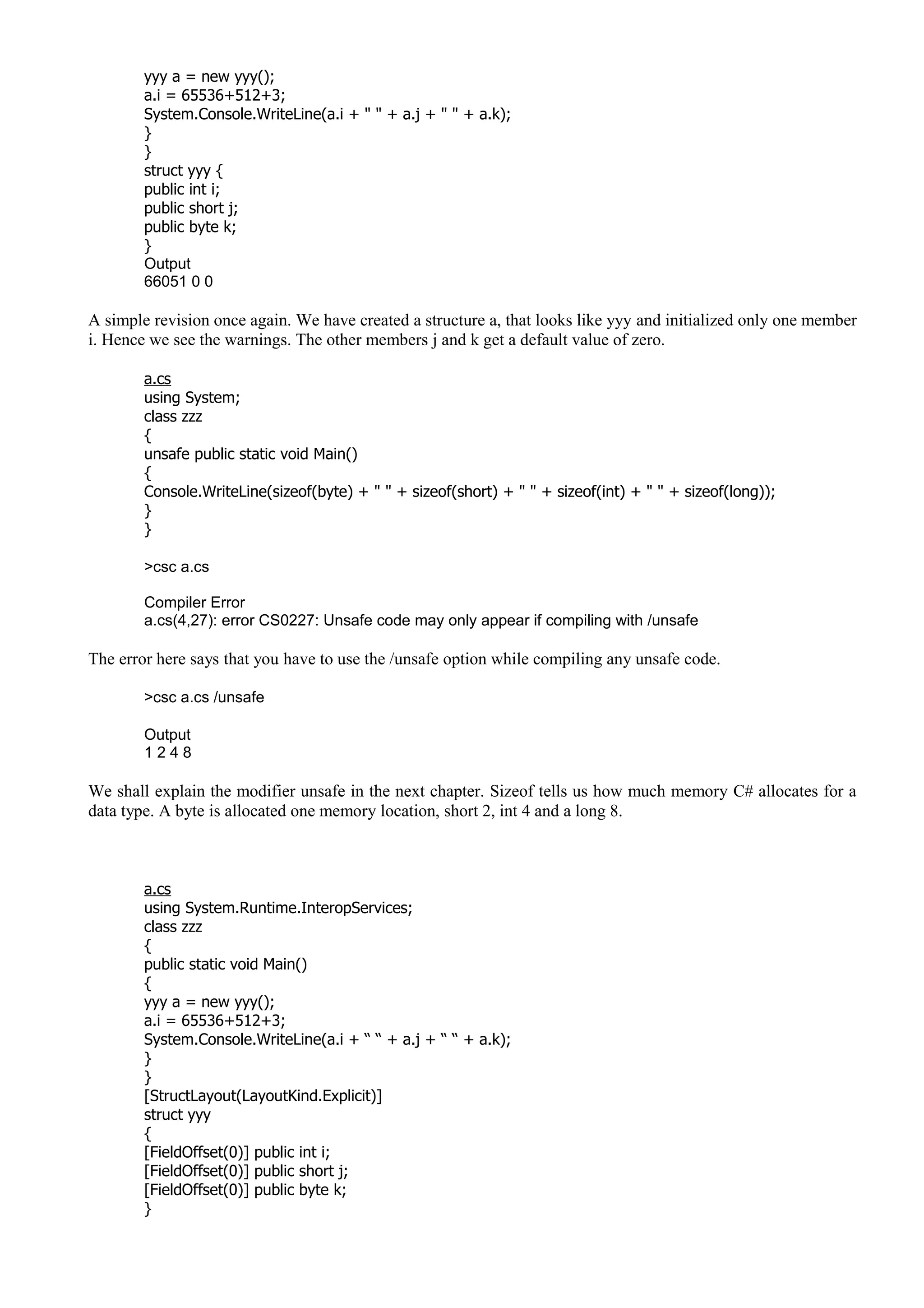 yyy a = new yyy();
a.i = 65536+512+3;
System.Console.WriteLine(a.i + " " + a.j + " " + a.k);
}
}
struct yyy {
public int i;
public short j;
public byte k;
}
Output
66051 0 0
A simple revision once again. We have created a structure a, that looks like yyy and initialized only one member
i. Hence we see the warnings. The other members j and k get a default value of zero.
a.cs
using System;
class zzz
{
unsafe public static void Main()
{
Console.WriteLine(sizeof(byte) + " " + sizeof(short) + " " + sizeof(int) + " " + sizeof(long));
}
}
>csc a.cs
Compiler Error
a.cs(4,27): error CS0227: Unsafe code may only appear if compiling with /unsafe
The error here says that you have to use the /unsafe option while compiling any unsafe code.
>csc a.cs /unsafe
Output
1 2 4 8
We shall explain the modifier unsafe in the next chapter. Sizeof tells us how much memory C# allocates for a
data type. A byte is allocated one memory location, short 2, int 4 and a long 8.
a.cs
using System.Runtime.InteropServices;
class zzz
{
public static void Main()
{
yyy a = new yyy();
a.i = 65536+512+3;
System.Console.WriteLine(a.i + “ “ + a.j + “ “ + a.k);
}
}
[StructLayout(LayoutKind.Explicit)]
struct yyy
{
[FieldOffset(0)] public int i;
[FieldOffset(0)] public short j;
[FieldOffset(0)] public byte k;
}
 