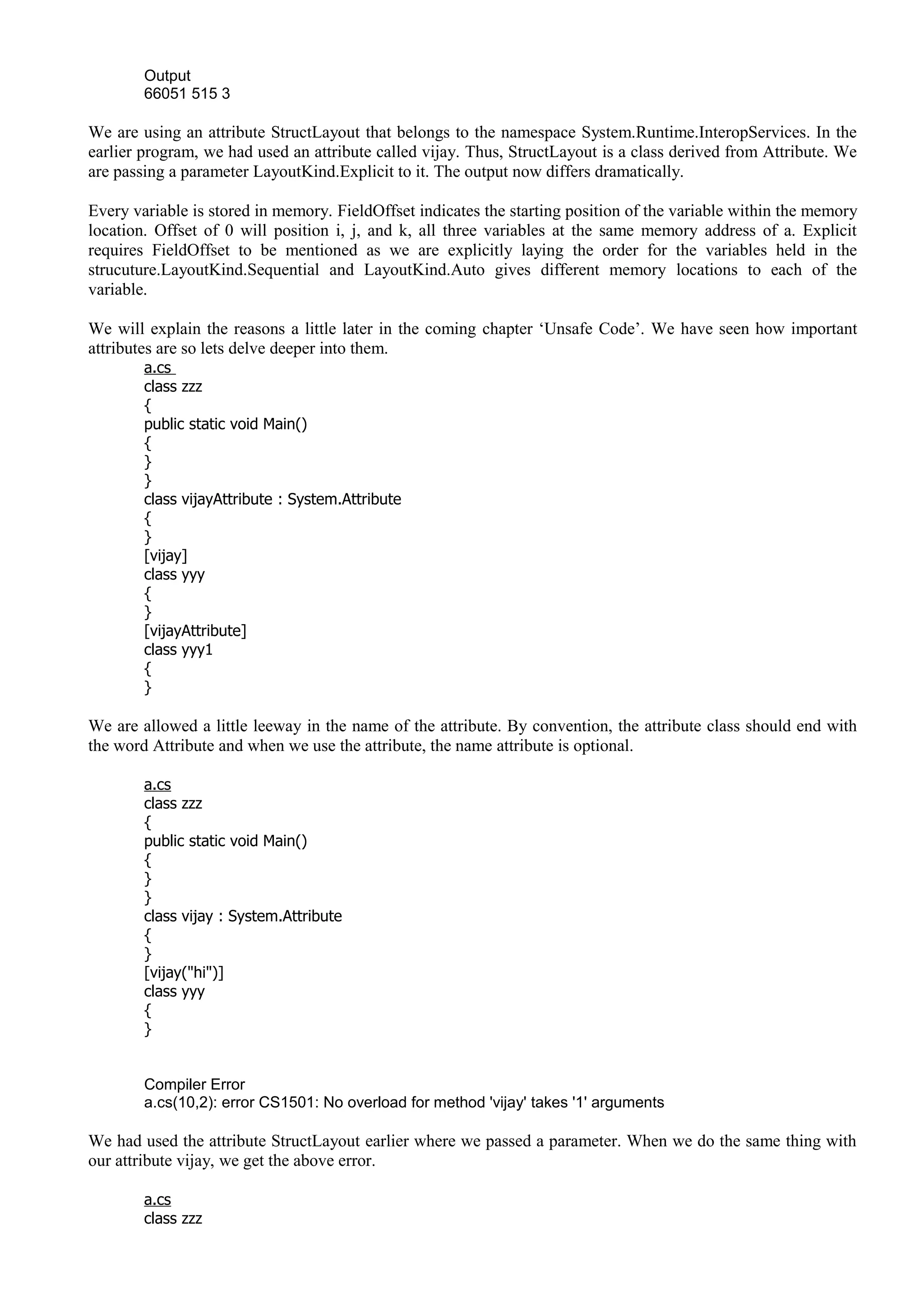 Output
66051 515 3
We are using an attribute StructLayout that belongs to the namespace System.Runtime.InteropServices. In the
earlier program, we had used an attribute called vijay. Thus, StructLayout is a class derived from Attribute. We
are passing a parameter LayoutKind.Explicit to it. The output now differs dramatically.
Every variable is stored in memory. FieldOffset indicates the starting position of the variable within the memory
location. Offset of 0 will position i, j, and k, all three variables at the same memory address of a. Explicit
requires FieldOffset to be mentioned as we are explicitly laying the order for the variables held in the
strucuture.LayoutKind.Sequential and LayoutKind.Auto gives different memory locations to each of the
variable.
We will explain the reasons a little later in the coming chapter ‘Unsafe Code’. We have seen how important
attributes are so lets delve deeper into them.
a.cs
class zzz
{
public static void Main()
{
}
}
class vijayAttribute : System.Attribute
{
}
[vijay]
class yyy
{
}
[vijayAttribute]
class yyy1
{
}
We are allowed a little leeway in the name of the attribute. By convention, the attribute class should end with
the word Attribute and when we use the attribute, the name attribute is optional.
a.cs
class zzz
{
public static void Main()
{
}
}
class vijay : System.Attribute
{
}
[vijay("hi")]
class yyy
{
}
Compiler Error
a.cs(10,2): error CS1501: No overload for method 'vijay' takes '1' arguments
We had used the attribute StructLayout earlier where we passed a parameter. When we do the same thing with
our attribute vijay, we get the above error.
a.cs
class zzz
 