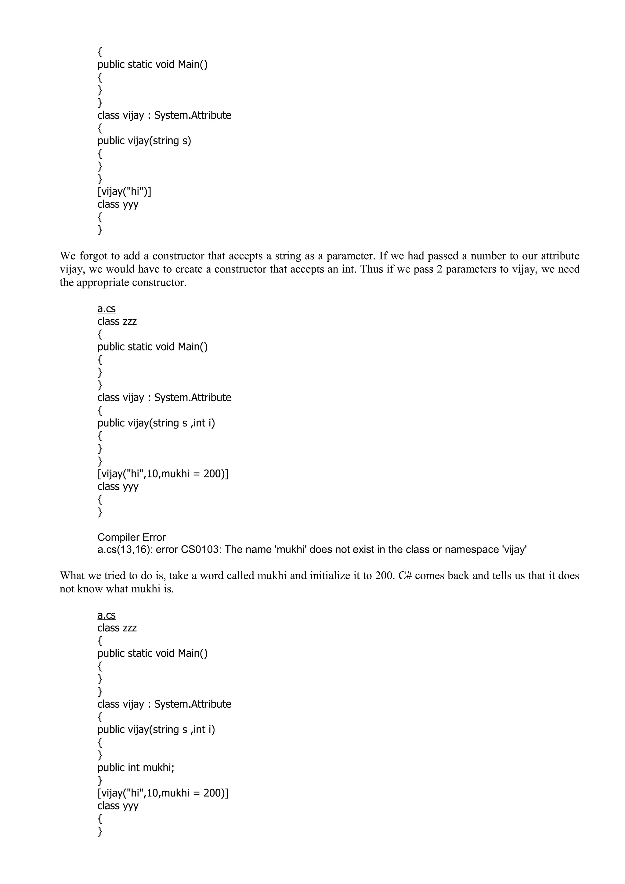 {
public static void Main()
{
}
}
class vijay : System.Attribute
{
public vijay(string s)
{
}
}
[vijay("hi")]
class yyy
{
}
We forgot to add a constructor that accepts a string as a parameter. If we had passed a number to our attribute
vijay, we would have to create a constructor that accepts an int. Thus if we pass 2 parameters to vijay, we need
the appropriate constructor.
a.cs
class zzz
{
public static void Main()
{
}
}
class vijay : System.Attribute
{
public vijay(string s ,int i)
{
}
}
[vijay("hi",10,mukhi = 200)]
class yyy
{
}
Compiler Error
a.cs(13,16): error CS0103: The name 'mukhi' does not exist in the class or namespace 'vijay'
What we tried to do is, take a word called mukhi and initialize it to 200. C# comes back and tells us that it does
not know what mukhi is.
a.cs
class zzz
{
public static void Main()
{
}
}
class vijay : System.Attribute
{
public vijay(string s ,int i)
{
}
public int mukhi;
}
[vijay("hi",10,mukhi = 200)]
class yyy
{
}
 