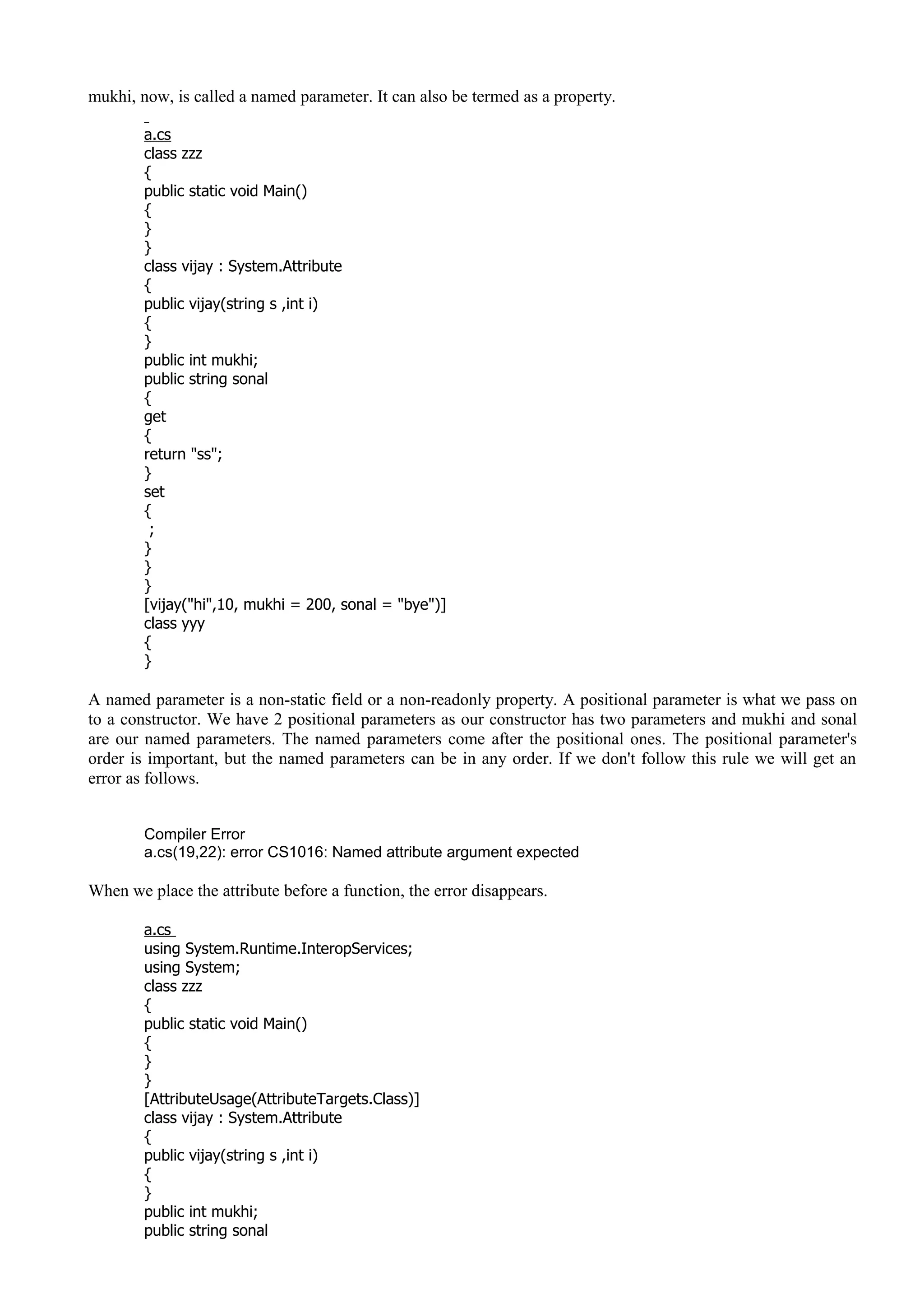 mukhi, now, is called a named parameter. It can also be termed as a property.
a.cs
class zzz
{
public static void Main()
{
}
}
class vijay : System.Attribute
{
public vijay(string s ,int i)
{
}
public int mukhi;
public string sonal
{
get
{
return "ss";
}
set
{
;
}
}
}
[vijay("hi",10, mukhi = 200, sonal = "bye")]
class yyy
{
}
A named parameter is a non-static field or a non-readonly property. A positional parameter is what we pass on
to a constructor. We have 2 positional parameters as our constructor has two parameters and mukhi and sonal
are our named parameters. The named parameters come after the positional ones. The positional parameter's
order is important, but the named parameters can be in any order. If we don't follow this rule we will get an
error as follows.
Compiler Error
a.cs(19,22): error CS1016: Named attribute argument expected
When we place the attribute before a function, the error disappears.
a.cs
using System.Runtime.InteropServices;
using System;
class zzz
{
public static void Main()
{
}
}
[AttributeUsage(AttributeTargets.Class)]
class vijay : System.Attribute
{
public vijay(string s ,int i)
{
}
public int mukhi;
public string sonal
 