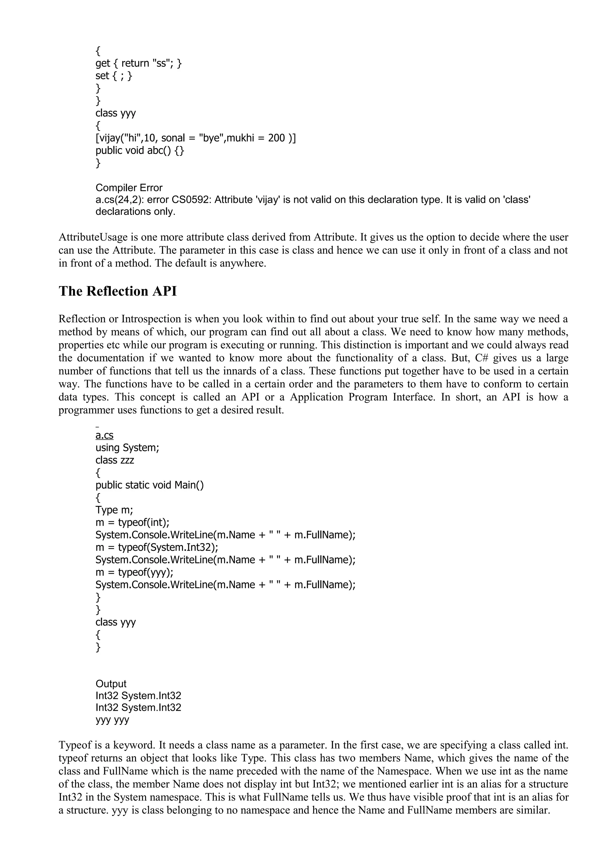 {
get { return "ss"; }
set { ; }
}
}
class yyy
{
[vijay("hi",10, sonal = "bye",mukhi = 200 )]
public void abc() {}
}
Compiler Error
a.cs(24,2): error CS0592: Attribute 'vijay' is not valid on this declaration type. It is valid on 'class'
declarations only.
AttributeUsage is one more attribute class derived from Attribute. It gives us the option to decide where the user
can use the Attribute. The parameter in this case is class and hence we can use it only in front of a class and not
in front of a method. The default is anywhere.
The Reflection API
Reflection or Introspection is when you look within to find out about your true self. In the same way we need a
method by means of which, our program can find out all about a class. We need to know how many methods,
properties etc while our program is executing or running. This distinction is important and we could always read
the documentation if we wanted to know more about the functionality of a class. But, C# gives us a large
number of functions that tell us the innards of a class. These functions put together have to be used in a certain
way. The functions have to be called in a certain order and the parameters to them have to conform to certain
data types. This concept is called an API or a Application Program Interface. In short, an API is how a
programmer uses functions to get a desired result.
a.cs
using System;
class zzz
{
public static void Main()
{
Type m;
m = typeof(int);
System.Console.WriteLine(m.Name + " " + m.FullName);
m = typeof(System.Int32);
System.Console.WriteLine(m.Name + " " + m.FullName);
m = typeof(yyy);
System.Console.WriteLine(m.Name + " " + m.FullName);
}
}
class yyy
{
}
Output
Int32 System.Int32
Int32 System.Int32
yyy yyy
Typeof is a keyword. It needs a class name as a parameter. In the first case, we are specifying a class called int.
typeof returns an object that looks like Type. This class has two members Name, which gives the name of the
class and FullName which is the name preceded with the name of the Namespace. When we use int as the name
of the class, the member Name does not display int but Int32; we mentioned earlier int is an alias for a structure
Int32 in the System namespace. This is what FullName tells us. We thus have visible proof that int is an alias for
a structure. yyy is class belonging to no namespace and hence the Name and FullName members are similar.
 