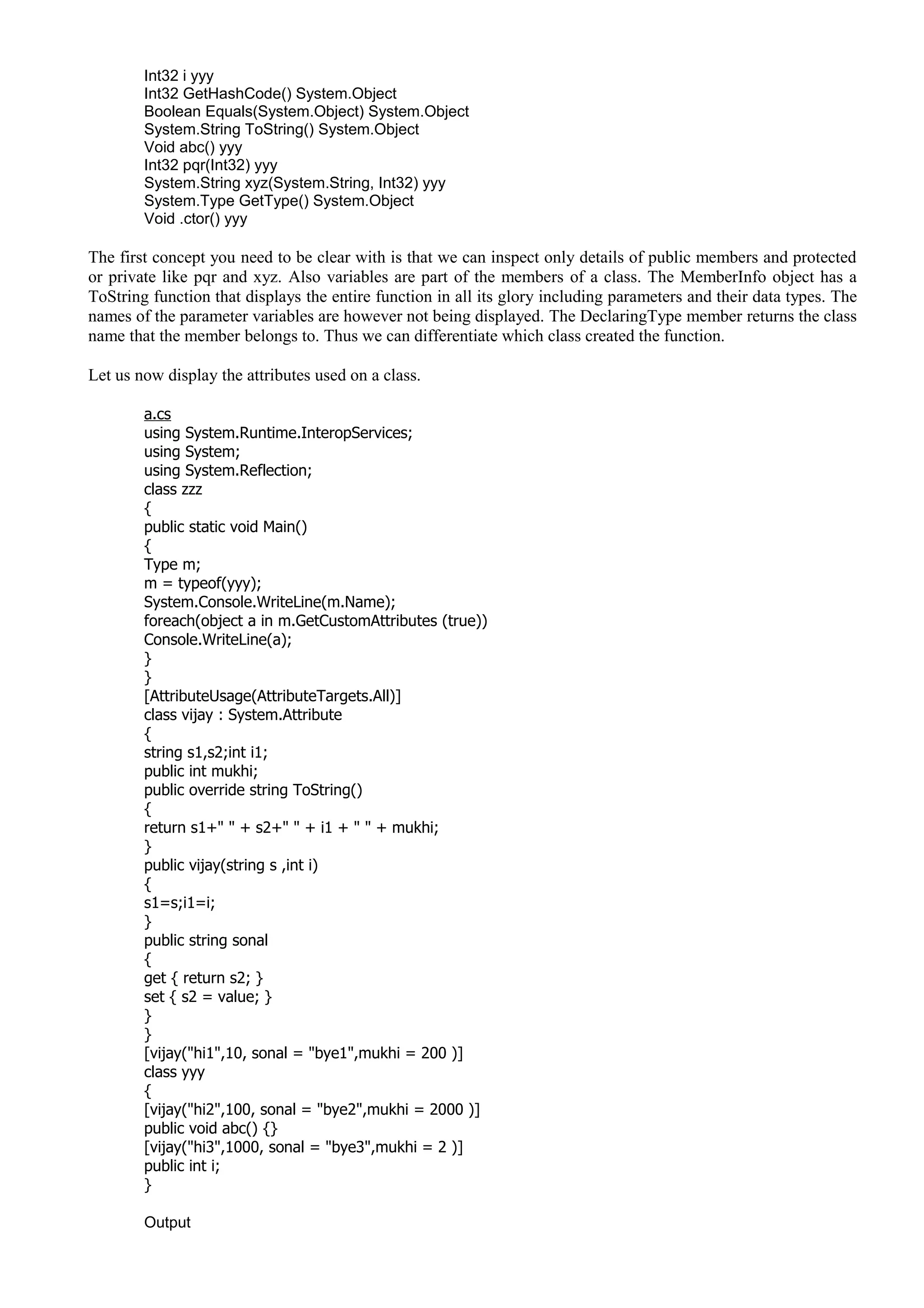 Int32 i yyy
Int32 GetHashCode() System.Object
Boolean Equals(System.Object) System.Object
System.String ToString() System.Object
Void abc() yyy
Int32 pqr(Int32) yyy
System.String xyz(System.String, Int32) yyy
System.Type GetType() System.Object
Void .ctor() yyy
The first concept you need to be clear with is that we can inspect only details of public members and protected
or private like pqr and xyz. Also variables are part of the members of a class. The MemberInfo object has a
ToString function that displays the entire function in all its glory including parameters and their data types. The
names of the parameter variables are however not being displayed. The DeclaringType member returns the class
name that the member belongs to. Thus we can differentiate which class created the function.
Let us now display the attributes used on a class.
a.cs
using System.Runtime.InteropServices;
using System;
using System.Reflection;
class zzz
{
public static void Main()
{
Type m;
m = typeof(yyy);
System.Console.WriteLine(m.Name);
foreach(object a in m.GetCustomAttributes (true))
Console.WriteLine(a);
}
}
[AttributeUsage(AttributeTargets.All)]
class vijay : System.Attribute
{
string s1,s2;int i1;
public int mukhi;
public override string ToString()
{
return s1+" " + s2+" " + i1 + " " + mukhi;
}
public vijay(string s ,int i)
{
s1=s;i1=i;
}
public string sonal
{
get { return s2; }
set { s2 = value; }
}
}
[vijay("hi1",10, sonal = "bye1",mukhi = 200 )]
class yyy
{
[vijay("hi2",100, sonal = "bye2",mukhi = 2000 )]
public void abc() {}
[vijay("hi3",1000, sonal = "bye3",mukhi = 2 )]
public int i;
}
Output
 