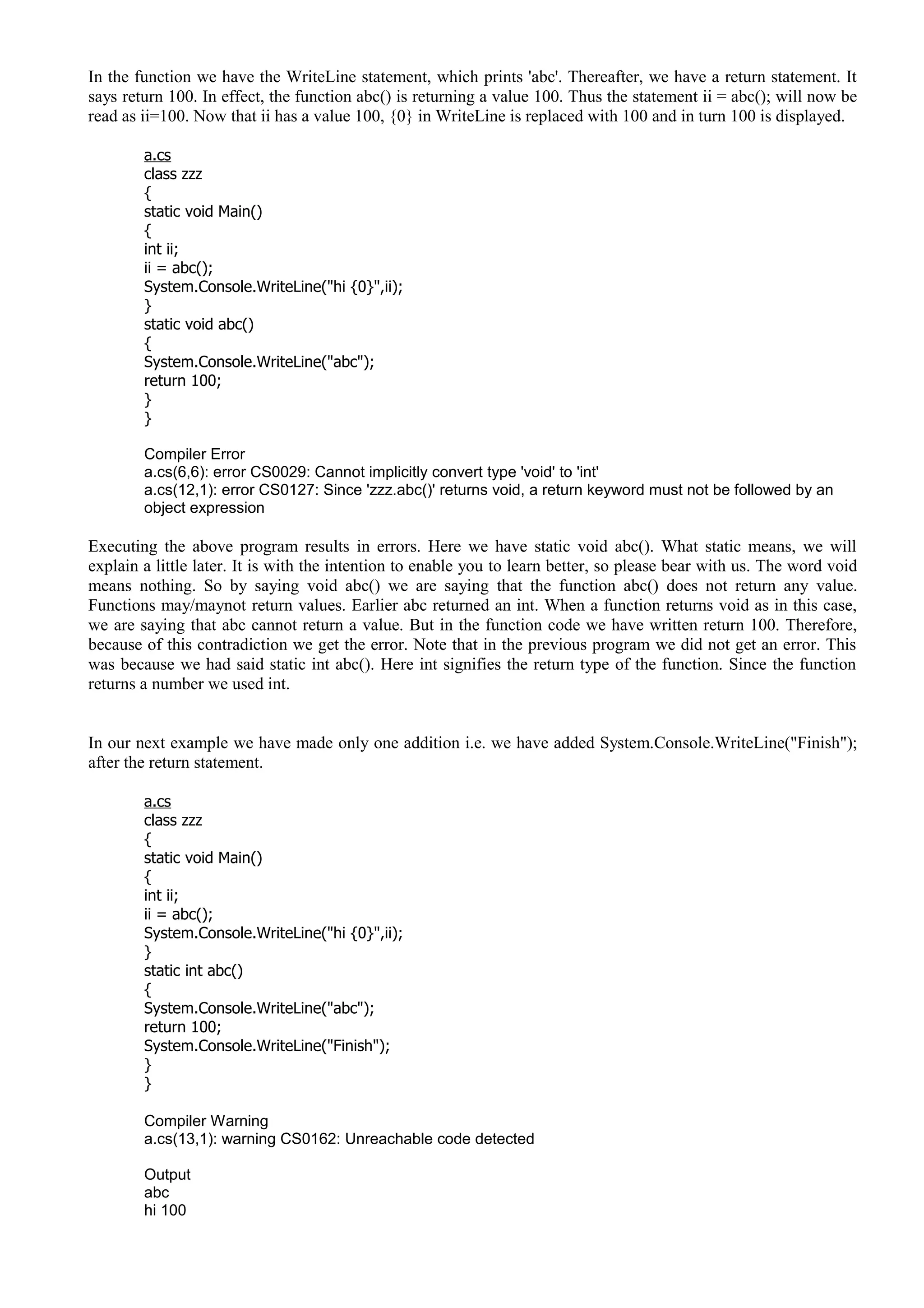 In the function we have the WriteLine statement, which prints 'abc'. Thereafter, we have a return statement. It
says return 100. In effect, the function abc() is returning a value 100. Thus the statement ii = abc(); will now be
read as ii=100. Now that ii has a value 100, {0} in WriteLine is replaced with 100 and in turn 100 is displayed.
a.cs
class zzz
{
static void Main()
{
int ii;
ii = abc();
System.Console.WriteLine("hi {0}",ii);
}
static void abc()
{
System.Console.WriteLine("abc");
return 100;
}
}
Compiler Error
a.cs(6,6): error CS0029: Cannot implicitly convert type 'void' to 'int'
a.cs(12,1): error CS0127: Since 'zzz.abc()' returns void, a return keyword must not be followed by an
object expression
Executing the above program results in errors. Here we have static void abc(). What static means, we will
explain a little later. It is with the intention to enable you to learn better, so please bear with us. The word void
means nothing. So by saying void abc() we are saying that the function abc() does not return any value.
Functions may/maynot return values. Earlier abc returned an int. When a function returns void as in this case,
we are saying that abc cannot return a value. But in the function code we have written return 100. Therefore,
because of this contradiction we get the error. Note that in the previous program we did not get an error. This
was because we had said static int abc(). Here int signifies the return type of the function. Since the function
returns a number we used int.
In our next example we have made only one addition i.e. we have added System.Console.WriteLine("Finish");
after the return statement.
a.cs
class zzz
{
static void Main()
{
int ii;
ii = abc();
System.Console.WriteLine("hi {0}",ii);
}
static int abc()
{
System.Console.WriteLine("abc");
return 100;
System.Console.WriteLine("Finish");
}
}
Compiler Warning
a.cs(13,1): warning CS0162: Unreachable code detected
Output
abc
hi 100
 