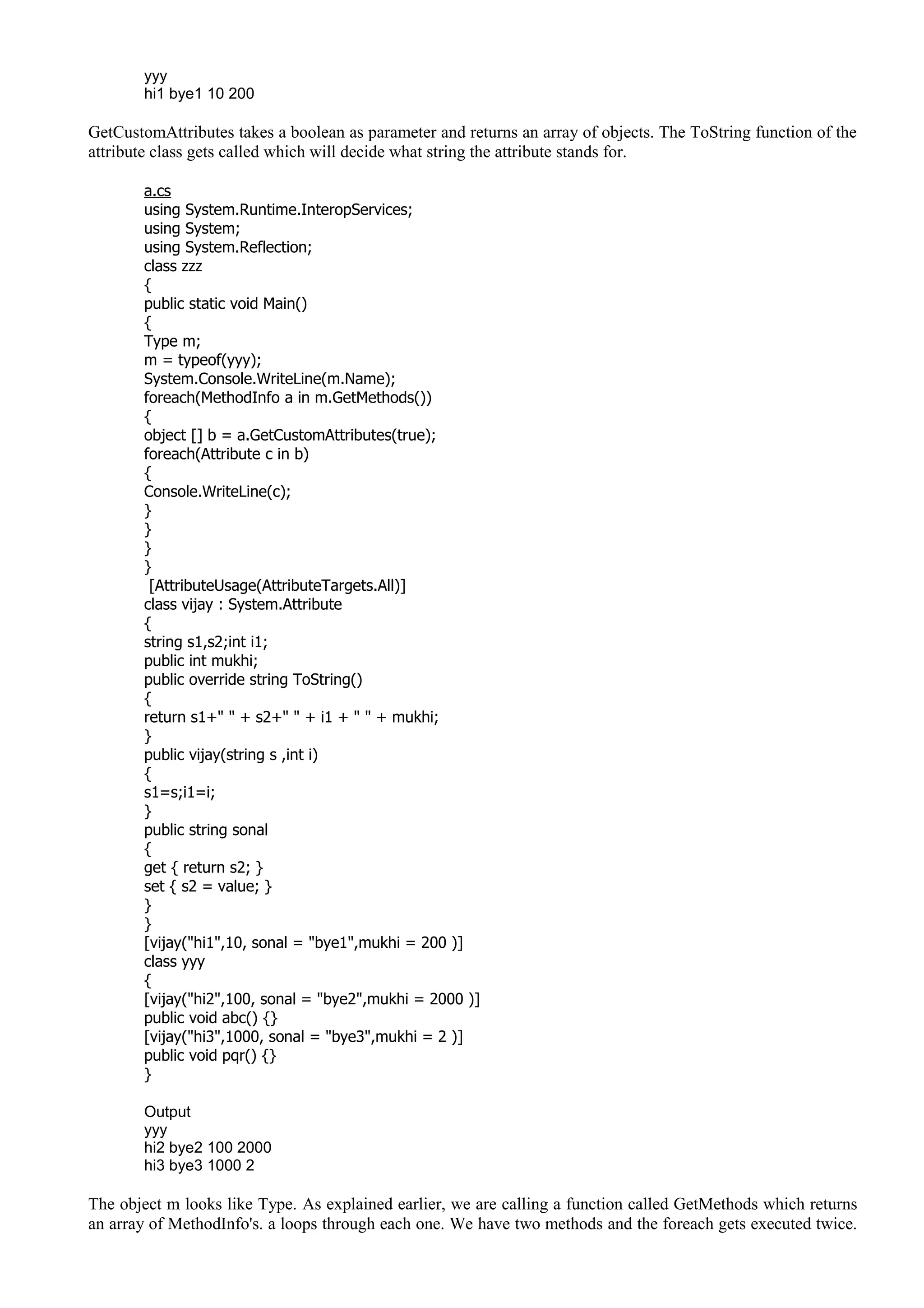 yyy
hi1 bye1 10 200
GetCustomAttributes takes a boolean as parameter and returns an array of objects. The ToString function of the
attribute class gets called which will decide what string the attribute stands for.
a.cs
using System.Runtime.InteropServices;
using System;
using System.Reflection;
class zzz
{
public static void Main()
{
Type m;
m = typeof(yyy);
System.Console.WriteLine(m.Name);
foreach(MethodInfo a in m.GetMethods())
{
object [] b = a.GetCustomAttributes(true);
foreach(Attribute c in b)
{
Console.WriteLine(c);
}
}
}
}
[AttributeUsage(AttributeTargets.All)]
class vijay : System.Attribute
{
string s1,s2;int i1;
public int mukhi;
public override string ToString()
{
return s1+" " + s2+" " + i1 + " " + mukhi;
}
public vijay(string s ,int i)
{
s1=s;i1=i;
}
public string sonal
{
get { return s2; }
set { s2 = value; }
}
}
[vijay("hi1",10, sonal = "bye1",mukhi = 200 )]
class yyy
{
[vijay("hi2",100, sonal = "bye2",mukhi = 2000 )]
public void abc() {}
[vijay("hi3",1000, sonal = "bye3",mukhi = 2 )]
public void pqr() {}
}
Output
yyy
hi2 bye2 100 2000
hi3 bye3 1000 2
The object m looks like Type. As explained earlier, we are calling a function called GetMethods which returns
an array of MethodInfo's. a loops through each one. We have two methods and the foreach gets executed twice.
 