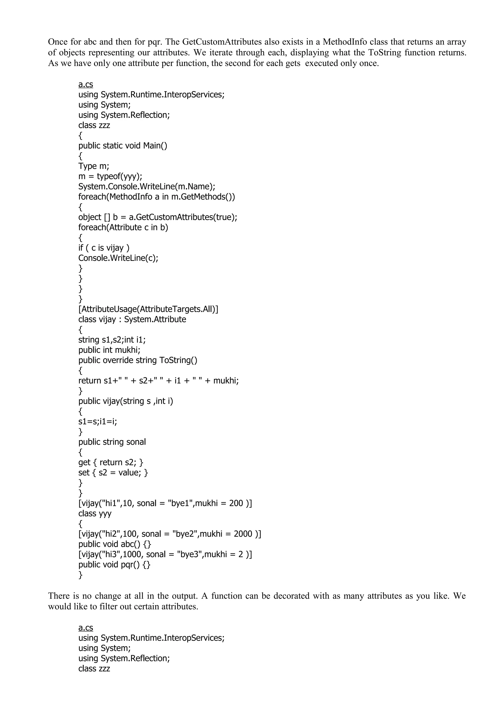 Once for abc and then for pqr. The GetCustomAttributes also exists in a MethodInfo class that returns an array
of objects representing our attributes. We iterate through each, displaying what the ToString function returns.
As we have only one attribute per function, the second for each gets executed only once.
a.cs
using System.Runtime.InteropServices;
using System;
using System.Reflection;
class zzz
{
public static void Main()
{
Type m;
m = typeof(yyy);
System.Console.WriteLine(m.Name);
foreach(MethodInfo a in m.GetMethods())
{
object [] b = a.GetCustomAttributes(true);
foreach(Attribute c in b)
{
if ( c is vijay )
Console.WriteLine(c);
}
}
}
}
[AttributeUsage(AttributeTargets.All)]
class vijay : System.Attribute
{
string s1,s2;int i1;
public int mukhi;
public override string ToString()
{
return s1+" " + s2+" " + i1 + " " + mukhi;
}
public vijay(string s ,int i)
{
s1=s;i1=i;
}
public string sonal
{
get { return s2; }
set { s2 = value; }
}
}
[vijay("hi1",10, sonal = "bye1",mukhi = 200 )]
class yyy
{
[vijay("hi2",100, sonal = "bye2",mukhi = 2000 )]
public void abc() {}
[vijay("hi3",1000, sonal = "bye3",mukhi = 2 )]
public void pqr() {}
}
There is no change at all in the output. A function can be decorated with as many attributes as you like. We
would like to filter out certain attributes.
a.cs
using System.Runtime.InteropServices;
using System;
using System.Reflection;
class zzz
 