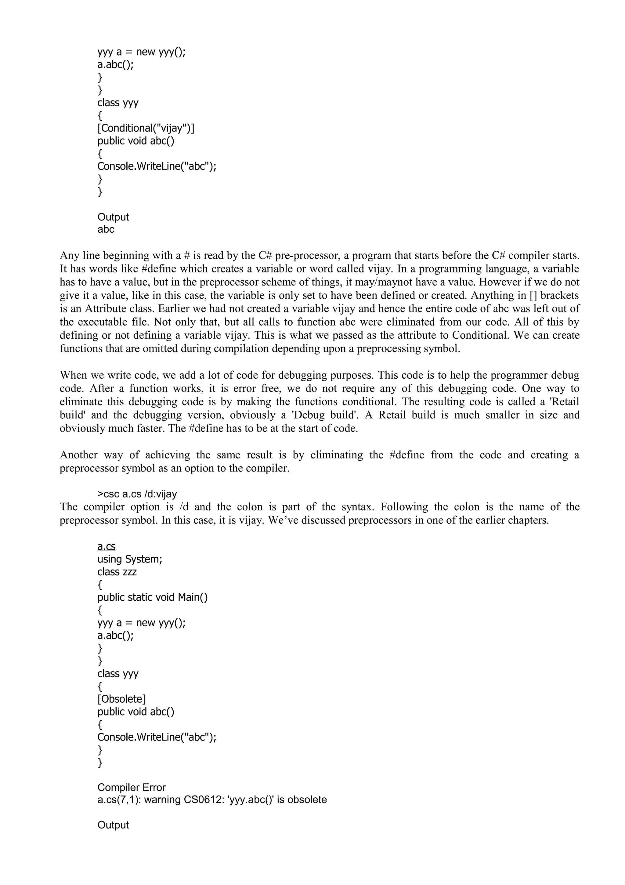 yyy a = new yyy();
a.abc();
}
}
class yyy
{
[Conditional("vijay")]
public void abc()
{
Console.WriteLine("abc");
}
}
Output
abc
Any line beginning with a # is read by the C# pre-processor, a program that starts before the C# compiler starts.
It has words like #define which creates a variable or word called vijay. In a programming language, a variable
has to have a value, but in the preprocessor scheme of things, it may/maynot have a value. However if we do not
give it a value, like in this case, the variable is only set to have been defined or created. Anything in [] brackets
is an Attribute class. Earlier we had not created a variable vijay and hence the entire code of abc was left out of
the executable file. Not only that, but all calls to function abc were eliminated from our code. All of this by
defining or not defining a variable vijay. This is what we passed as the attribute to Conditional. We can create
functions that are omitted during compilation depending upon a preprocessing symbol.
When we write code, we add a lot of code for debugging purposes. This code is to help the programmer debug
code. After a function works, it is error free, we do not require any of this debugging code. One way to
eliminate this debugging code is by making the functions conditional. The resulting code is called a 'Retail
build' and the debugging version, obviously a 'Debug build'. A Retail build is much smaller in size and
obviously much faster. The #define has to be at the start of code.
Another way of achieving the same result is by eliminating the #define from the code and creating a
preprocessor symbol as an option to the compiler.
>csc a.cs /d:vijay
The compiler option is /d and the colon is part of the syntax. Following the colon is the name of the
preprocessor symbol. In this case, it is vijay. We’ve discussed preprocessors in one of the earlier chapters.
a.cs
using System;
class zzz
{
public static void Main()
{
yyy a = new yyy();
a.abc();
}
}
class yyy
{
[Obsolete]
public void abc()
{
Console.WriteLine("abc");
}
}
Compiler Error
a.cs(7,1): warning CS0612: 'yyy.abc()' is obsolete
Output
 