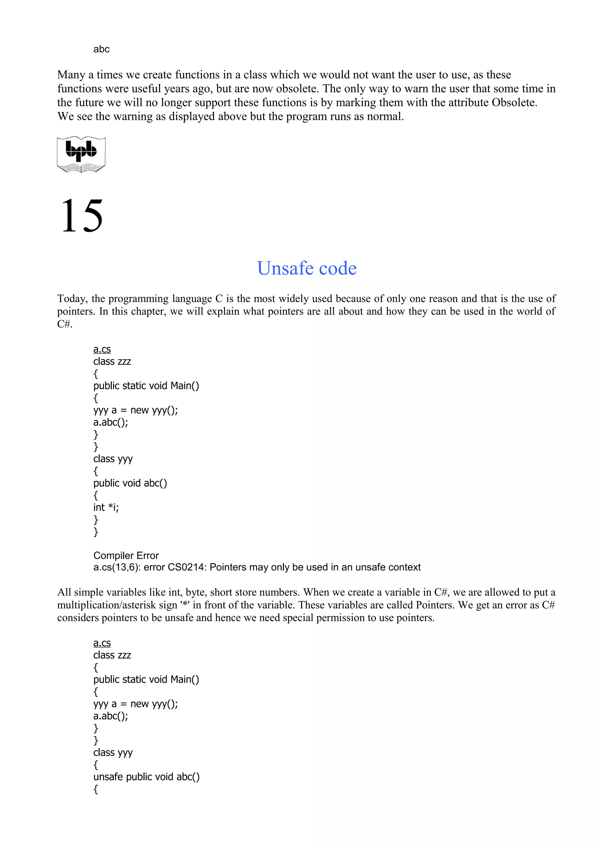 abc
Many a times we create functions in a class which we would not want the user to use, as these
functions were useful years ago, but are now obsolete. The only way to warn the user that some time in
the future we will no longer support these functions is by marking them with the attribute Obsolete.
We see the warning as displayed above but the program runs as normal.
15
Unsafe code
Today, the programming language C is the most widely used because of only one reason and that is the use of
pointers. In this chapter, we will explain what pointers are all about and how they can be used in the world of
C#.
a.cs
class zzz
{
public static void Main()
{
yyy a = new yyy();
a.abc();
}
}
class yyy
{
public void abc()
{
int *i;
}
}
Compiler Error
a.cs(13,6): error CS0214: Pointers may only be used in an unsafe context
All simple variables like int, byte, short store numbers. When we create a variable in C#, we are allowed to put a
multiplication/asterisk sign '*' in front of the variable. These variables are called Pointers. We get an error as C#
considers pointers to be unsafe and hence we need special permission to use pointers.
a.cs
class zzz
{
public static void Main()
{
yyy a = new yyy();
a.abc();
}
}
class yyy
{
unsafe public void abc()
{
 