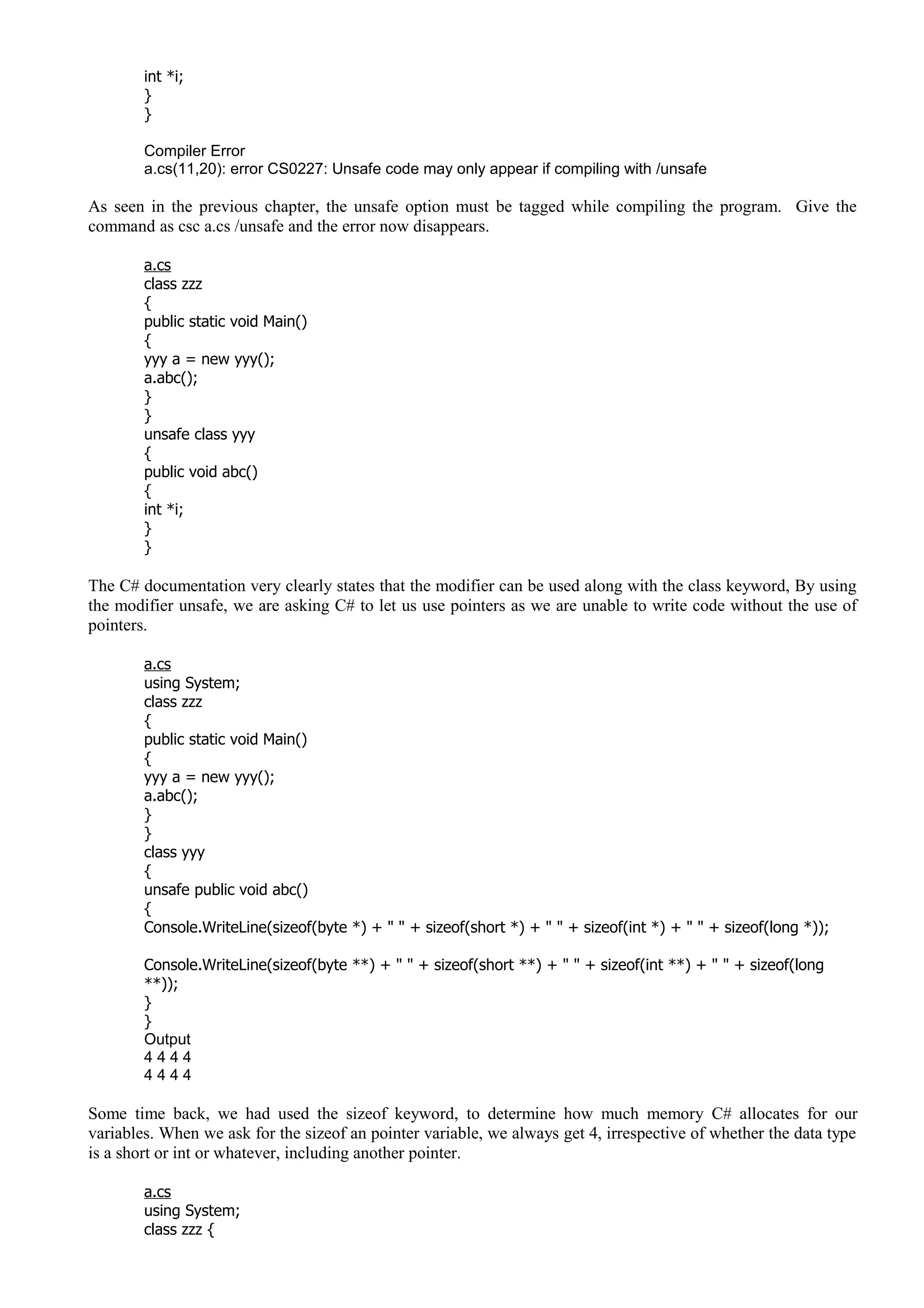 int *i;
}
}
Compiler Error
a.cs(11,20): error CS0227: Unsafe code may only appear if compiling with /unsafe
As seen in the previous chapter, the unsafe option must be tagged while compiling the program. Give the
command as csc a.cs /unsafe and the error now disappears.
a.cs
class zzz
{
public static void Main()
{
yyy a = new yyy();
a.abc();
}
}
unsafe class yyy
{
public void abc()
{
int *i;
}
}
The C# documentation very clearly states that the modifier can be used along with the class keyword, By using
the modifier unsafe, we are asking C# to let us use pointers as we are unable to write code without the use of
pointers.
a.cs
using System;
class zzz
{
public static void Main()
{
yyy a = new yyy();
a.abc();
}
}
class yyy
{
unsafe public void abc()
{
Console.WriteLine(sizeof(byte *) + " " + sizeof(short *) + " " + sizeof(int *) + " " + sizeof(long *));
Console.WriteLine(sizeof(byte **) + " " + sizeof(short **) + " " + sizeof(int **) + " " + sizeof(long
**));
}
}
Output
4 4 4 4
4 4 4 4
Some time back, we had used the sizeof keyword, to determine how much memory C# allocates for our
variables. When we ask for the sizeof an pointer variable, we always get 4, irrespective of whether the data type
is a short or int or whatever, including another pointer.
a.cs
using System;
class zzz {
 