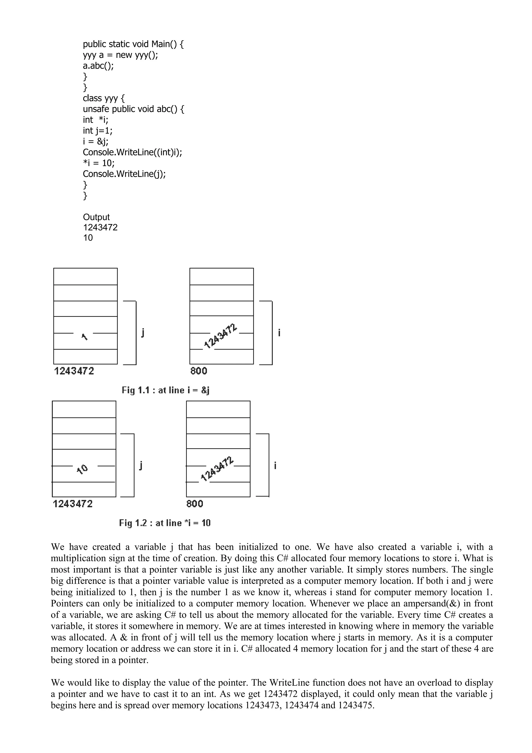 public static void Main() {
yyy a = new yyy();
a.abc();
}
}
class yyy {
unsafe public void abc() {
int *i;
int j=1;
i = &j;
Console.WriteLine((int)i);
*i = 10;
Console.WriteLine(j);
}
}
Output
1243472
10
We have created a variable j that has been initialized to one. We have also created a variable i, with a
multiplication sign at the time of creation. By doing this C# allocated four memory locations to store i. What is
most important is that a pointer variable is just like any another variable. It simply stores numbers. The single
big difference is that a pointer variable value is interpreted as a computer memory location. If both i and j were
being initialized to 1, then j is the number 1 as we know it, whereas i stand for computer memory location 1.
Pointers can only be initialized to a computer memory location. Whenever we place an ampersand(&) in front
of a variable, we are asking C# to tell us about the memory allocated for the variable. Every time C# creates a
variable, it stores it somewhere in memory. We are at times interested in knowing where in memory the variable
was allocated. A & in front of j will tell us the memory location where j starts in memory. As it is a computer
memory location or address we can store it in i. C# allocated 4 memory location for j and the start of these 4 are
being stored in a pointer.
We would like to display the value of the pointer. The WriteLine function does not have an overload to display
a pointer and we have to cast it to an int. As we get 1243472 displayed, it could only mean that the variable j
begins here and is spread over memory locations 1243473, 1243474 and 1243475.
 