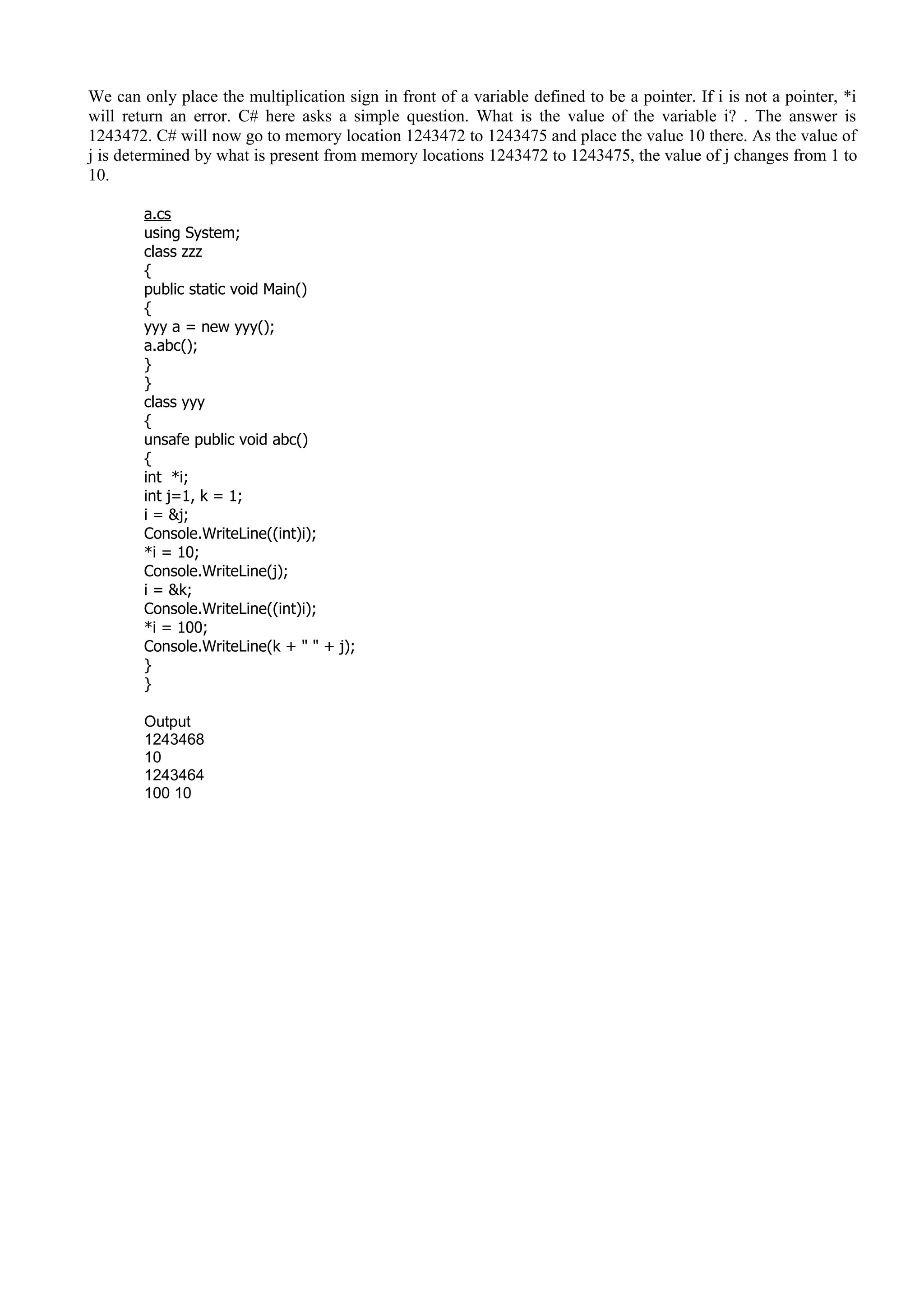 We can only place the multiplication sign in front of a variable defined to be a pointer. If i is not a pointer, *i
will return an error. C# here asks a simple question. What is the value of the variable i? . The answer is
1243472. C# will now go to memory location 1243472 to 1243475 and place the value 10 there. As the value of
j is determined by what is present from memory locations 1243472 to 1243475, the value of j changes from 1 to
10.
a.cs
using System;
class zzz
{
public static void Main()
{
yyy a = new yyy();
a.abc();
}
}
class yyy
{
unsafe public void abc()
{
int *i;
int j=1, k = 1;
i = &j;
Console.WriteLine((int)i);
*i = 10;
Console.WriteLine(j);
i = &k;
Console.WriteLine((int)i);
*i = 100;
Console.WriteLine(k + " " + j);
}
}
Output
1243468
10
1243464
100 10
 