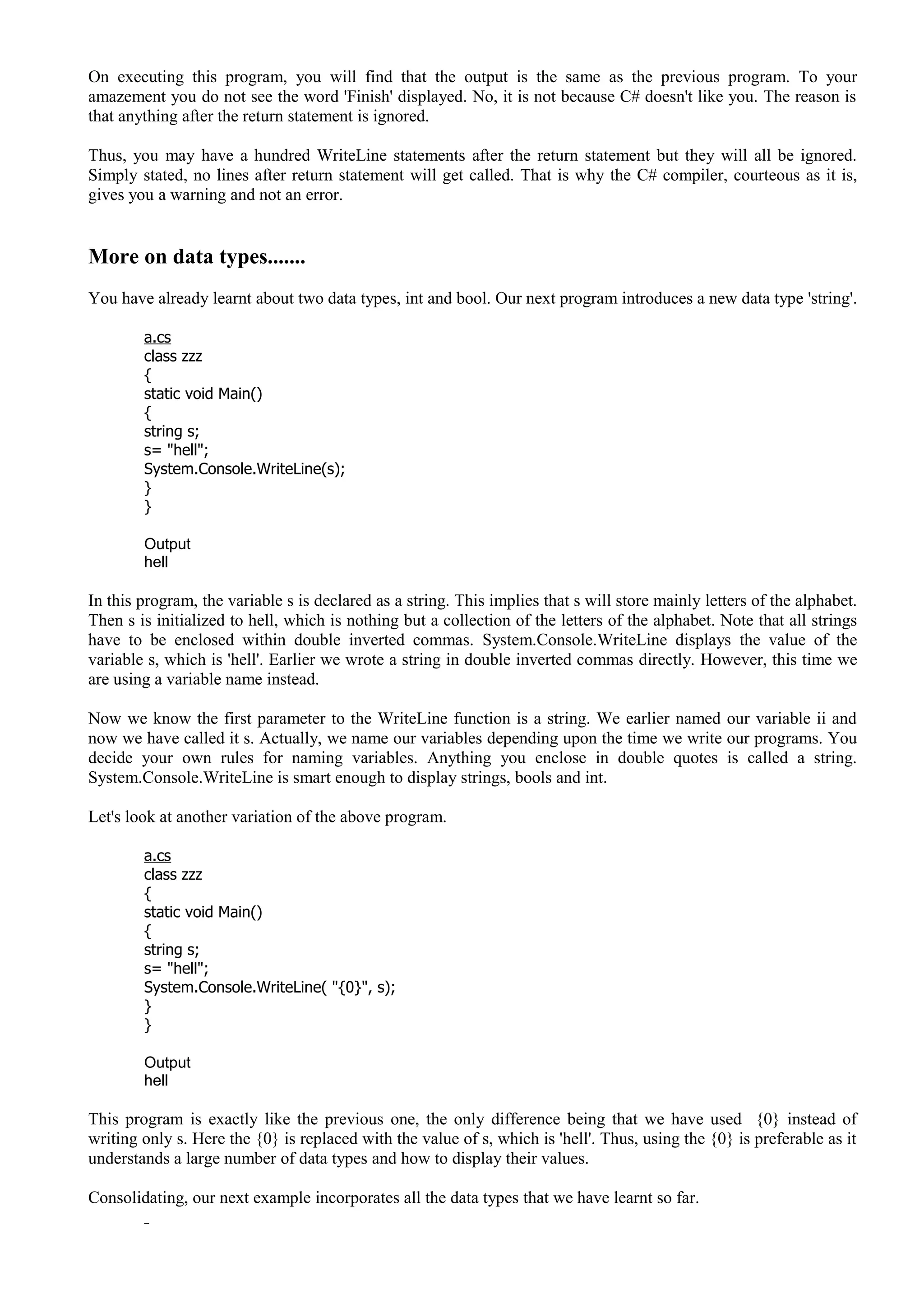 On executing this program, you will find that the output is the same as the previous program. To your
amazement you do not see the word 'Finish' displayed. No, it is not because C# doesn't like you. The reason is
that anything after the return statement is ignored.
Thus, you may have a hundred WriteLine statements after the return statement but they will all be ignored.
Simply stated, no lines after return statement will get called. That is why the C# compiler, courteous as it is,
gives you a warning and not an error.
More on data types.......
You have already learnt about two data types, int and bool. Our next program introduces a new data type 'string'.
a.cs
class zzz
{
static void Main()
{
string s;
s= "hell";
System.Console.WriteLine(s);
}
}
Output
hell
In this program, the variable s is declared as a string. This implies that s will store mainly letters of the alphabet.
Then s is initialized to hell, which is nothing but a collection of the letters of the alphabet. Note that all strings
have to be enclosed within double inverted commas. System.Console.WriteLine displays the value of the
variable s, which is 'hell'. Earlier we wrote a string in double inverted commas directly. However, this time we
are using a variable name instead.
Now we know the first parameter to the WriteLine function is a string. We earlier named our variable ii and
now we have called it s. Actually, we name our variables depending upon the time we write our programs. You
decide your own rules for naming variables. Anything you enclose in double quotes is called a string.
System.Console.WriteLine is smart enough to display strings, bools and int.
Let's look at another variation of the above program.
a.cs
class zzz
{
static void Main()
{
string s;
s= "hell";
System.Console.WriteLine( "{0}", s);
}
}
Output
hell
This program is exactly like the previous one, the only difference being that we have used {0} instead of
writing only s. Here the {0} is replaced with the value of s, which is 'hell'. Thus, using the {0} is preferable as it
understands a large number of data types and how to display their values.
Consolidating, our next example incorporates all the data types that we have learnt so far.
 