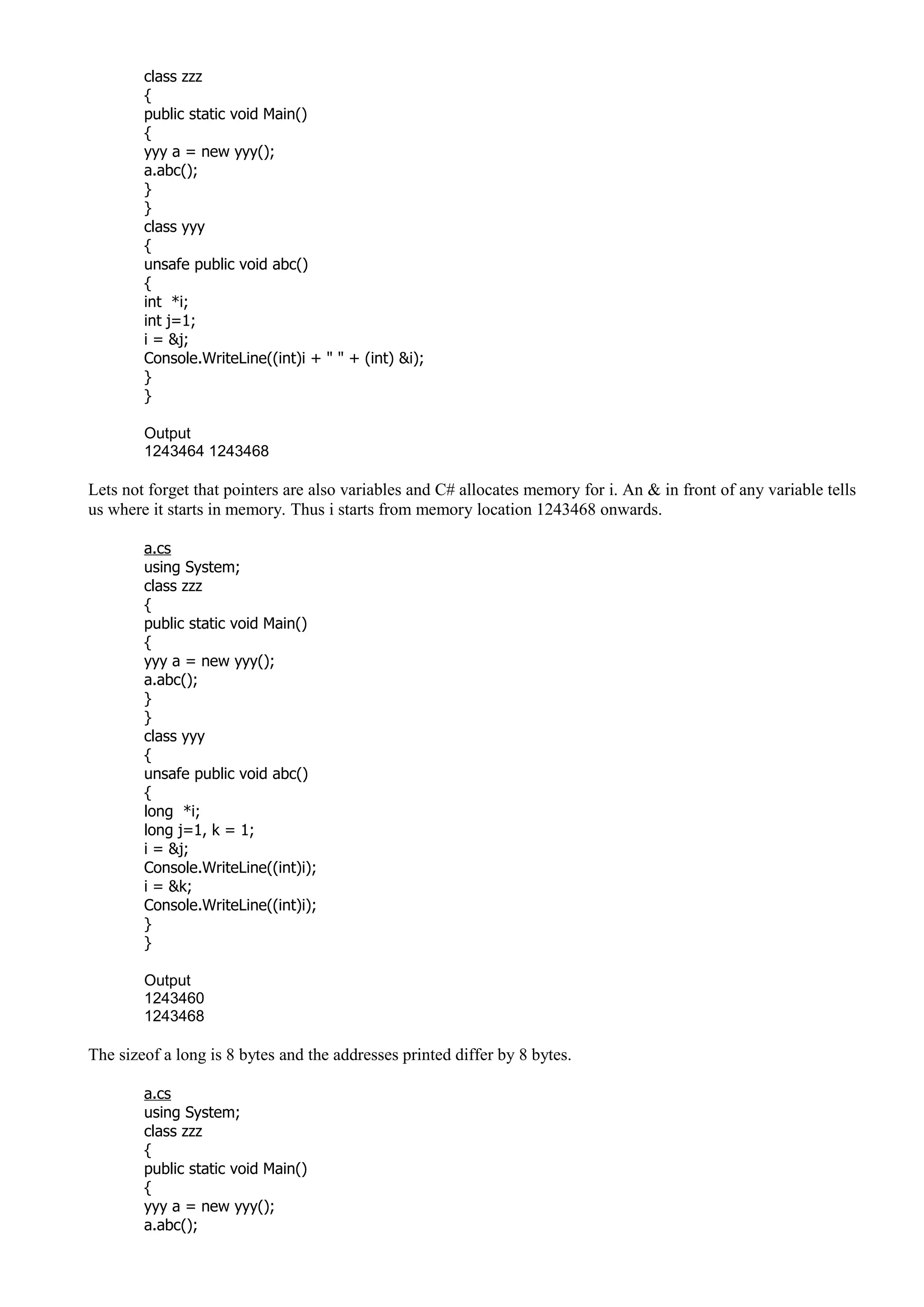 class zzz
{
public static void Main()
{
yyy a = new yyy();
a.abc();
}
}
class yyy
{
unsafe public void abc()
{
int *i;
int j=1;
i = &j;
Console.WriteLine((int)i + " " + (int) &i);
}
}
Output
1243464 1243468
Lets not forget that pointers are also variables and C# allocates memory for i. An & in front of any variable tells
us where it starts in memory. Thus i starts from memory location 1243468 onwards.
a.cs
using System;
class zzz
{
public static void Main()
{
yyy a = new yyy();
a.abc();
}
}
class yyy
{
unsafe public void abc()
{
long *i;
long j=1, k = 1;
i = &j;
Console.WriteLine((int)i);
i = &k;
Console.WriteLine((int)i);
}
}
Output
1243460
1243468
The sizeof a long is 8 bytes and the addresses printed differ by 8 bytes.
a.cs
using System;
class zzz
{
public static void Main()
{
yyy a = new yyy();
a.abc();
 