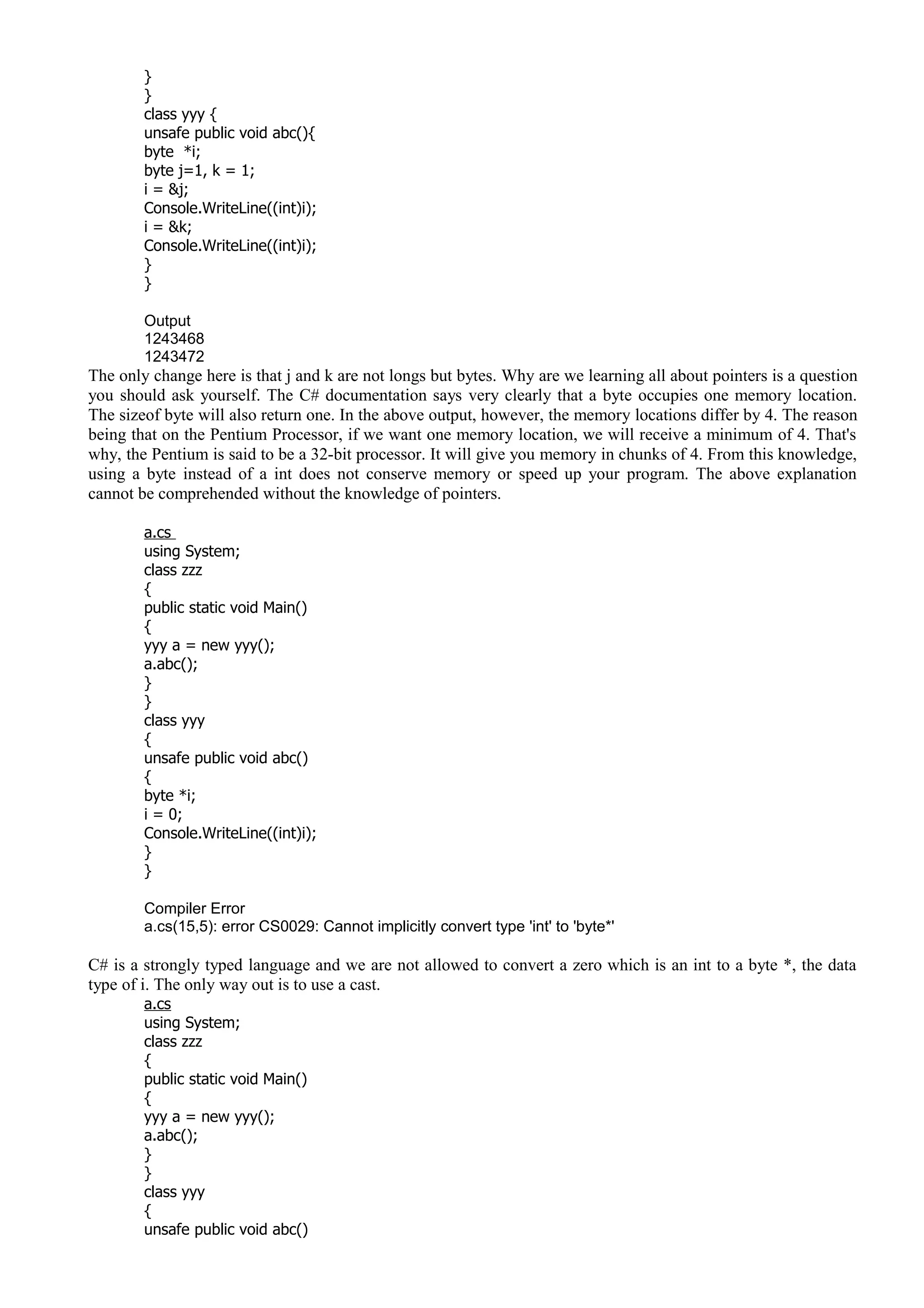 }
}
class yyy {
unsafe public void abc(){
byte *i;
byte j=1, k = 1;
i = &j;
Console.WriteLine((int)i);
i = &k;
Console.WriteLine((int)i);
}
}
Output
1243468
1243472
The only change here is that j and k are not longs but bytes. Why are we learning all about pointers is a question
you should ask yourself. The C# documentation says very clearly that a byte occupies one memory location.
The sizeof byte will also return one. In the above output, however, the memory locations differ by 4. The reason
being that on the Pentium Processor, if we want one memory location, we will receive a minimum of 4. That's
why, the Pentium is said to be a 32-bit processor. It will give you memory in chunks of 4. From this knowledge,
using a byte instead of a int does not conserve memory or speed up your program. The above explanation
cannot be comprehended without the knowledge of pointers.
a.cs
using System;
class zzz
{
public static void Main()
{
yyy a = new yyy();
a.abc();
}
}
class yyy
{
unsafe public void abc()
{
byte *i;
i = 0;
Console.WriteLine((int)i);
}
}
Compiler Error
a.cs(15,5): error CS0029: Cannot implicitly convert type 'int' to 'byte*'
C# is a strongly typed language and we are not allowed to convert a zero which is an int to a byte *, the data
type of i. The only way out is to use a cast.
a.cs
using System;
class zzz
{
public static void Main()
{
yyy a = new yyy();
a.abc();
}
}
class yyy
{
unsafe public void abc()
 
