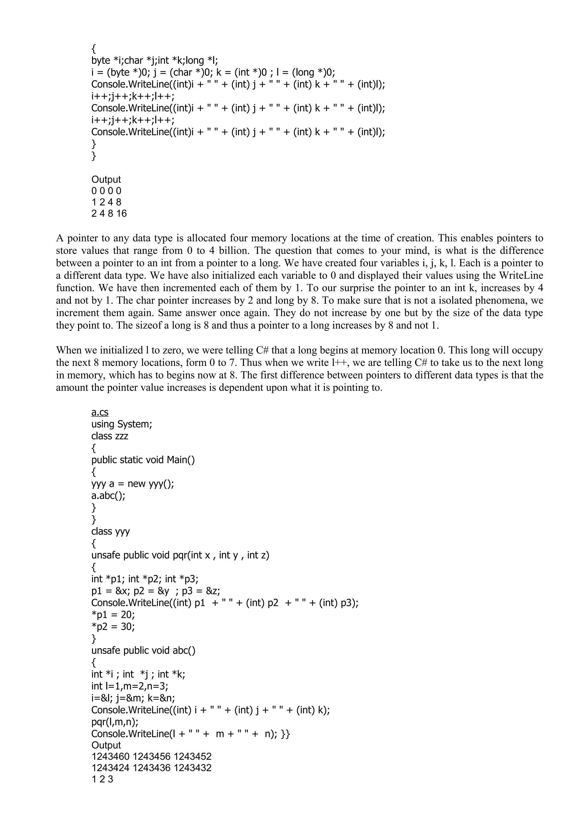 {
byte *i;char *j;int *k;long *l;
i = (byte *)0; j = (char *)0; k = (int *)0 ; l = (long *)0;
Console.WriteLine((int)i + " " + (int) j + " " + (int) k + " " + (int)l);
i++;j++;k++;l++;
Console.WriteLine((int)i + " " + (int) j + " " + (int) k + " " + (int)l);
i++;j++;k++;l++;
Console.WriteLine((int)i + " " + (int) j + " " + (int) k + " " + (int)l);
}
}
Output
0 0 0 0
1 2 4 8
2 4 8 16
A pointer to any data type is allocated four memory locations at the time of creation. This enables pointers to
store values that range from 0 to 4 billion. The question that comes to your mind, is what is the difference
between a pointer to an int from a pointer to a long. We have created four variables i, j, k, l. Each is a pointer to
a different data type. We have also initialized each variable to 0 and displayed their values using the WriteLine
function. We have then incremented each of them by 1. To our surprise the pointer to an int k, increases by 4
and not by 1. The char pointer increases by 2 and long by 8. To make sure that is not a isolated phenomena, we
increment them again. Same answer once again. They do not increase by one but by the size of the data type
they point to. The sizeof a long is 8 and thus a pointer to a long increases by 8 and not 1.
When we initialized l to zero, we were telling C# that a long begins at memory location 0. This long will occupy
the next 8 memory locations, form 0 to 7. Thus when we write l++, we are telling C# to take us to the next long
in memory, which has to begins now at 8. The first difference between pointers to different data types is that the
amount the pointer value increases is dependent upon what it is pointing to.
a.cs
using System;
class zzz
{
public static void Main()
{
yyy a = new yyy();
a.abc();
}
}
class yyy
{
unsafe public void pqr(int x , int y , int z)
{
int *p1; int *p2; int *p3;
p1 = &x; p2 = &y ; p3 = &z;
Console.WriteLine((int) p1 + " " + (int) p2 + " " + (int) p3);
*p1 = 20;
*p2 = 30;
}
unsafe public void abc()
{
int *i ; int *j ; int *k;
int l=1,m=2,n=3;
i=&l; j=&m; k=&n;
Console.WriteLine((int) i + " " + (int) j + " " + (int) k);
pqr(l,m,n);
Console.WriteLine(l + " " + m + " " + n); }}
Output
1243460 1243456 1243452
1243424 1243436 1243432
1 2 3
 