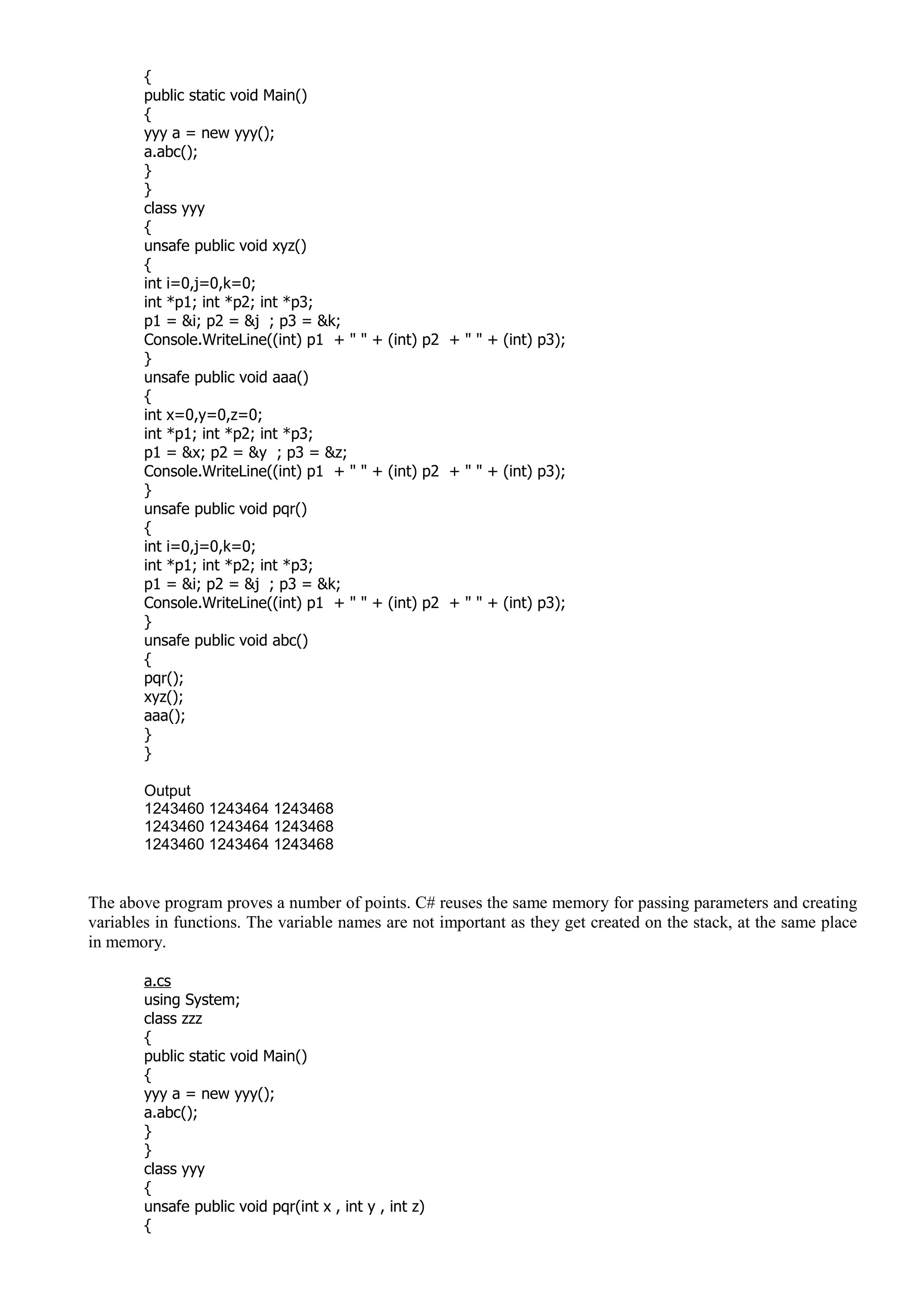 {
public static void Main()
{
yyy a = new yyy();
a.abc();
}
}
class yyy
{
unsafe public void xyz()
{
int i=0,j=0,k=0;
int *p1; int *p2; int *p3;
p1 = &i; p2 = &j ; p3 = &k;
Console.WriteLine((int) p1 + " " + (int) p2 + " " + (int) p3);
}
unsafe public void aaa()
{
int x=0,y=0,z=0;
int *p1; int *p2; int *p3;
p1 = &x; p2 = &y ; p3 = &z;
Console.WriteLine((int) p1 + " " + (int) p2 + " " + (int) p3);
}
unsafe public void pqr()
{
int i=0,j=0,k=0;
int *p1; int *p2; int *p3;
p1 = &i; p2 = &j ; p3 = &k;
Console.WriteLine((int) p1 + " " + (int) p2 + " " + (int) p3);
}
unsafe public void abc()
{
pqr();
xyz();
aaa();
}
}
Output
1243460 1243464 1243468
1243460 1243464 1243468
1243460 1243464 1243468
The above program proves a number of points. C# reuses the same memory for passing parameters and creating
variables in functions. The variable names are not important as they get created on the stack, at the same place
in memory.
a.cs
using System;
class zzz
{
public static void Main()
{
yyy a = new yyy();
a.abc();
}
}
class yyy
{
unsafe public void pqr(int x , int y , int z)
{
 