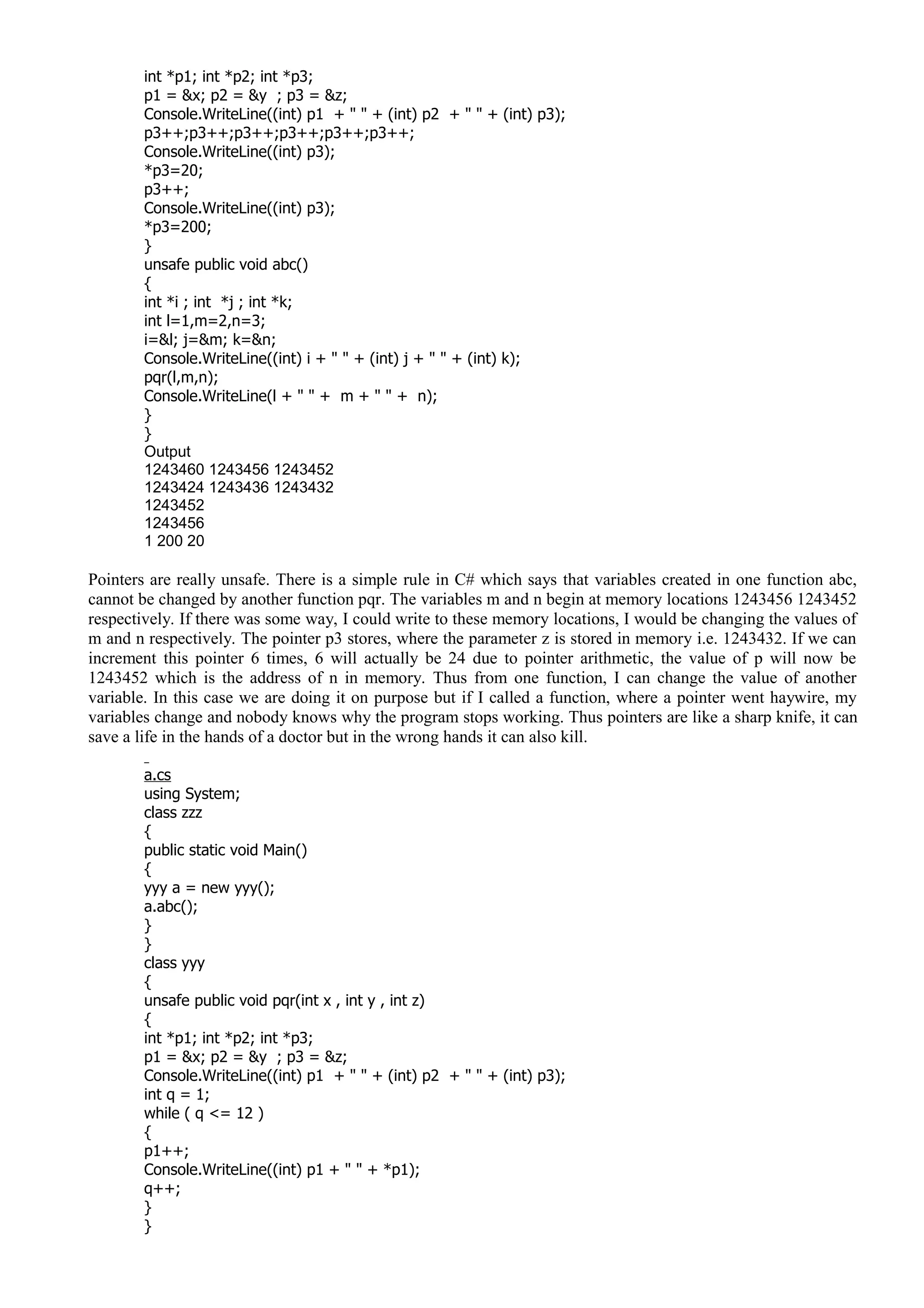 int *p1; int *p2; int *p3;
p1 = &x; p2 = &y ; p3 = &z;
Console.WriteLine((int) p1 + " " + (int) p2 + " " + (int) p3);
p3++;p3++;p3++;p3++;p3++;p3++;
Console.WriteLine((int) p3);
*p3=20;
p3++;
Console.WriteLine((int) p3);
*p3=200;
}
unsafe public void abc()
{
int *i ; int *j ; int *k;
int l=1,m=2,n=3;
i=&l; j=&m; k=&n;
Console.WriteLine((int) i + " " + (int) j + " " + (int) k);
pqr(l,m,n);
Console.WriteLine(l + " " + m + " " + n);
}
}
Output
1243460 1243456 1243452
1243424 1243436 1243432
1243452
1243456
1 200 20
Pointers are really unsafe. There is a simple rule in C# which says that variables created in one function abc,
cannot be changed by another function pqr. The variables m and n begin at memory locations 1243456 1243452
respectively. If there was some way, I could write to these memory locations, I would be changing the values of
m and n respectively. The pointer p3 stores, where the parameter z is stored in memory i.e. 1243432. If we can
increment this pointer 6 times, 6 will actually be 24 due to pointer arithmetic, the value of p will now be
1243452 which is the address of n in memory. Thus from one function, I can change the value of another
variable. In this case we are doing it on purpose but if I called a function, where a pointer went haywire, my
variables change and nobody knows why the program stops working. Thus pointers are like a sharp knife, it can
save a life in the hands of a doctor but in the wrong hands it can also kill.
a.cs
using System;
class zzz
{
public static void Main()
{
yyy a = new yyy();
a.abc();
}
}
class yyy
{
unsafe public void pqr(int x , int y , int z)
{
int *p1; int *p2; int *p3;
p1 = &x; p2 = &y ; p3 = &z;
Console.WriteLine((int) p1 + " " + (int) p2 + " " + (int) p3);
int q = 1;
while ( q <= 12 )
{
p1++;
Console.WriteLine((int) p1 + " " + *p1);
q++;
}
}
 