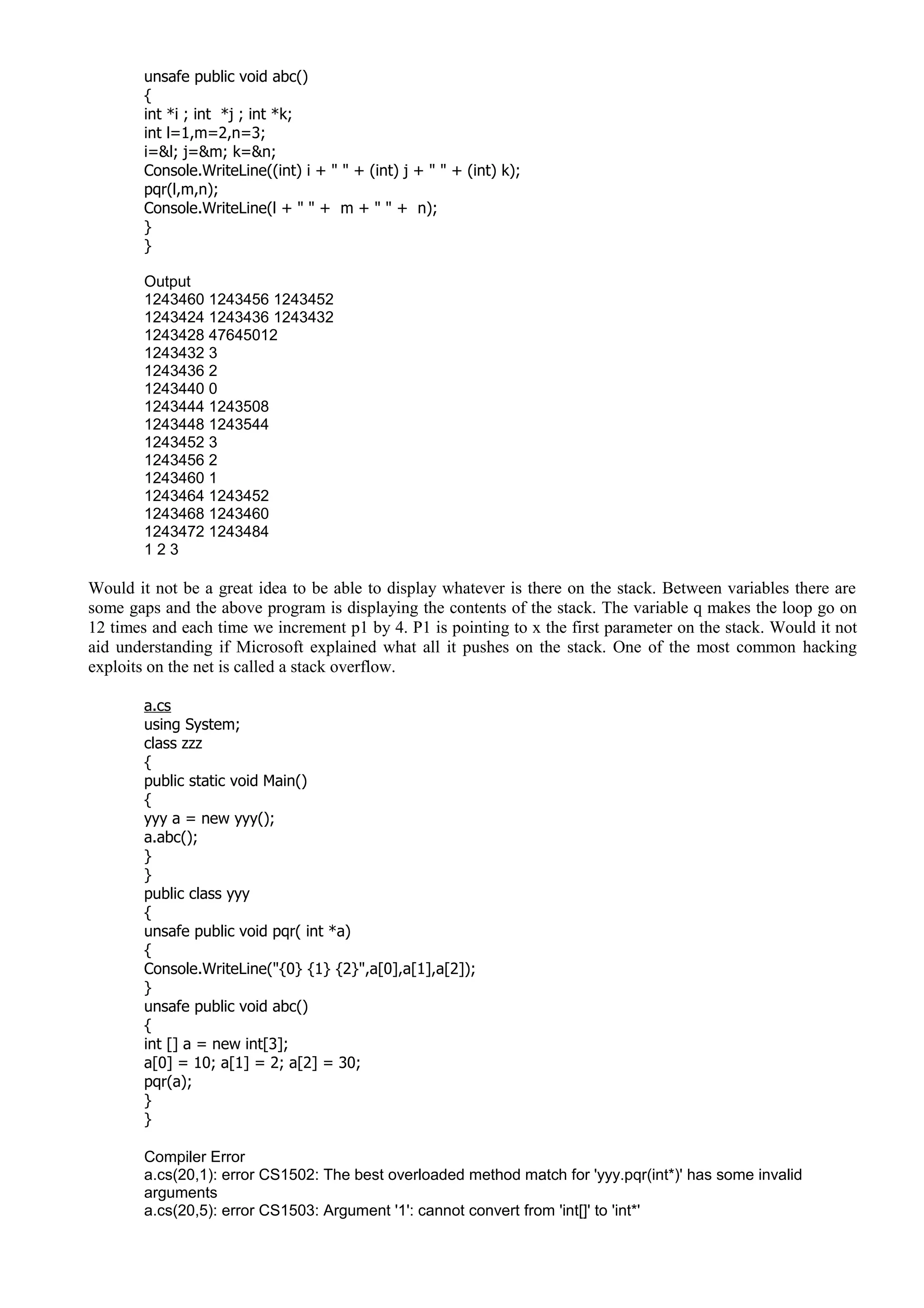 unsafe public void abc()
{
int *i ; int *j ; int *k;
int l=1,m=2,n=3;
i=&l; j=&m; k=&n;
Console.WriteLine((int) i + " " + (int) j + " " + (int) k);
pqr(l,m,n);
Console.WriteLine(l + " " + m + " " + n);
}
}
Output
1243460 1243456 1243452
1243424 1243436 1243432
1243428 47645012
1243432 3
1243436 2
1243440 0
1243444 1243508
1243448 1243544
1243452 3
1243456 2
1243460 1
1243464 1243452
1243468 1243460
1243472 1243484
1 2 3
Would it not be a great idea to be able to display whatever is there on the stack. Between variables there are
some gaps and the above program is displaying the contents of the stack. The variable q makes the loop go on
12 times and each time we increment p1 by 4. P1 is pointing to x the first parameter on the stack. Would it not
aid understanding if Microsoft explained what all it pushes on the stack. One of the most common hacking
exploits on the net is called a stack overflow.
a.cs
using System;
class zzz
{
public static void Main()
{
yyy a = new yyy();
a.abc();
}
}
public class yyy
{
unsafe public void pqr( int *a)
{
Console.WriteLine("{0} {1} {2}",a[0],a[1],a[2]);
}
unsafe public void abc()
{
int [] a = new int[3];
a[0] = 10; a[1] = 2; a[2] = 30;
pqr(a);
}
}
Compiler Error
a.cs(20,1): error CS1502: The best overloaded method match for 'yyy.pqr(int*)' has some invalid
arguments
a.cs(20,5): error CS1503: Argument '1': cannot convert from 'int[]' to 'int*'
 