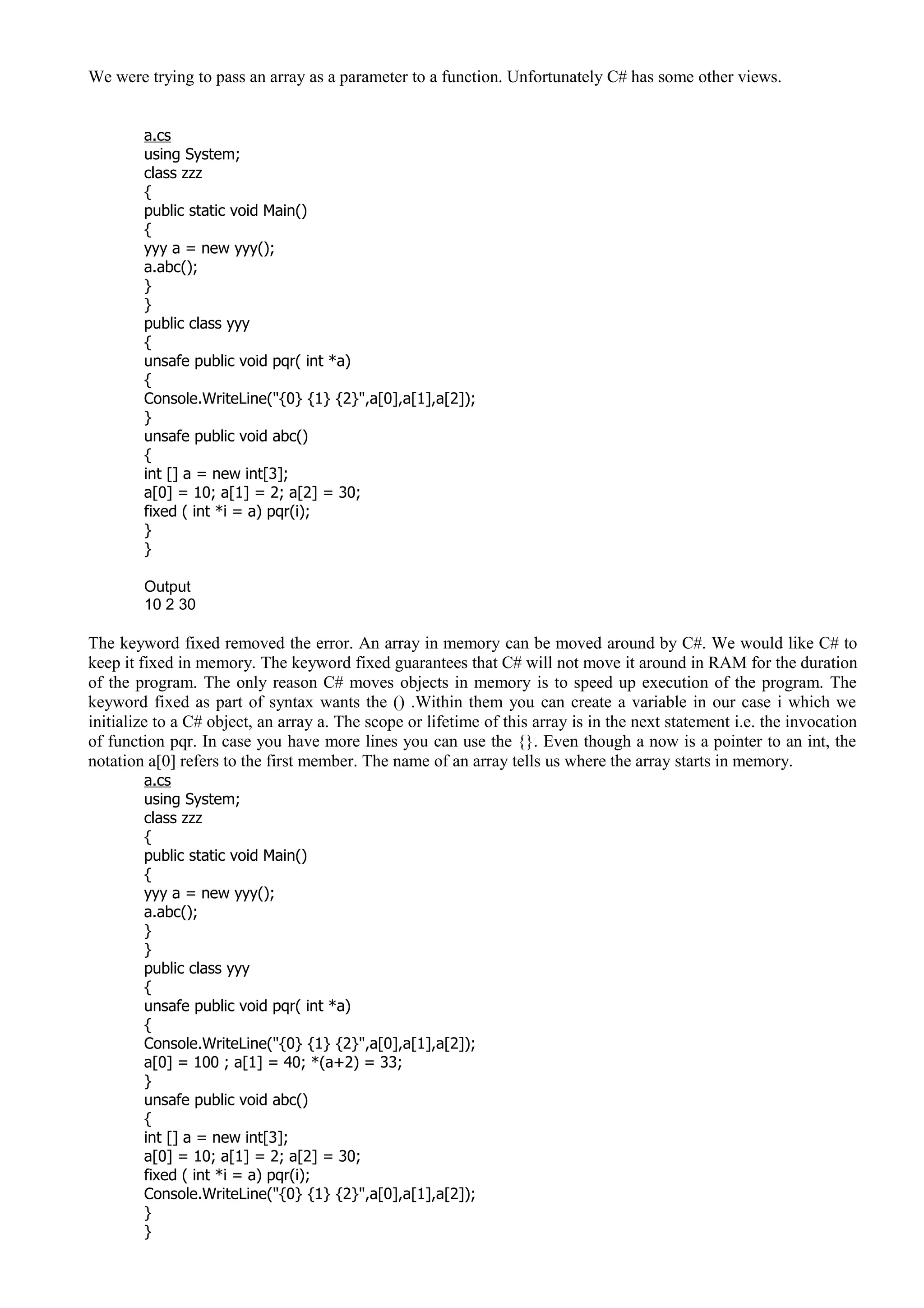 We were trying to pass an array as a parameter to a function. Unfortunately C# has some other views.
a.cs
using System;
class zzz
{
public static void Main()
{
yyy a = new yyy();
a.abc();
}
}
public class yyy
{
unsafe public void pqr( int *a)
{
Console.WriteLine("{0} {1} {2}",a[0],a[1],a[2]);
}
unsafe public void abc()
{
int [] a = new int[3];
a[0] = 10; a[1] = 2; a[2] = 30;
fixed ( int *i = a) pqr(i);
}
}
Output
10 2 30
The keyword fixed removed the error. An array in memory can be moved around by C#. We would like C# to
keep it fixed in memory. The keyword fixed guarantees that C# will not move it around in RAM for the duration
of the program. The only reason C# moves objects in memory is to speed up execution of the program. The
keyword fixed as part of syntax wants the () .Within them you can create a variable in our case i which we
initialize to a C# object, an array a. The scope or lifetime of this array is in the next statement i.e. the invocation
of function pqr. In case you have more lines you can use the {}. Even though a now is a pointer to an int, the
notation a[0] refers to the first member. The name of an array tells us where the array starts in memory.
a.cs
using System;
class zzz
{
public static void Main()
{
yyy a = new yyy();
a.abc();
}
}
public class yyy
{
unsafe public void pqr( int *a)
{
Console.WriteLine("{0} {1} {2}",a[0],a[1],a[2]);
a[0] = 100 ; a[1] = 40; *(a+2) = 33;
}
unsafe public void abc()
{
int [] a = new int[3];
a[0] = 10; a[1] = 2; a[2] = 30;
fixed ( int *i = a) pqr(i);
Console.WriteLine("{0} {1} {2}",a[0],a[1],a[2]);
}
}
 