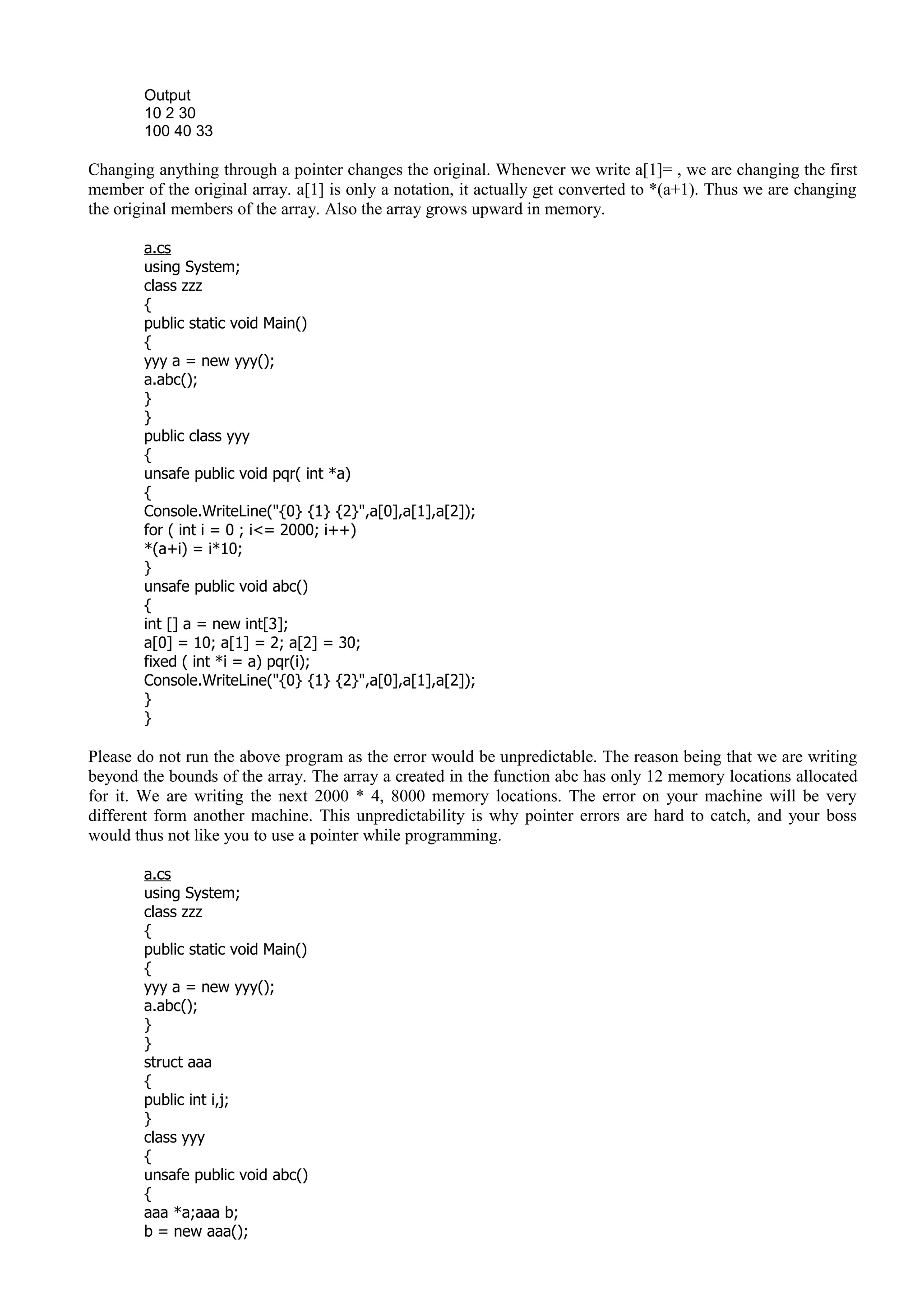Output
10 2 30
100 40 33
Changing anything through a pointer changes the original. Whenever we write a[1]= , we are changing the first
member of the original array. a[1] is only a notation, it actually get converted to *(a+1). Thus we are changing
the original members of the array. Also the array grows upward in memory.
a.cs
using System;
class zzz
{
public static void Main()
{
yyy a = new yyy();
a.abc();
}
}
public class yyy
{
unsafe public void pqr( int *a)
{
Console.WriteLine("{0} {1} {2}",a[0],a[1],a[2]);
for ( int i = 0 ; i<= 2000; i++)
*(a+i) = i*10;
}
unsafe public void abc()
{
int [] a = new int[3];
a[0] = 10; a[1] = 2; a[2] = 30;
fixed ( int *i = a) pqr(i);
Console.WriteLine("{0} {1} {2}",a[0],a[1],a[2]);
}
}
Please do not run the above program as the error would be unpredictable. The reason being that we are writing
beyond the bounds of the array. The array a created in the function abc has only 12 memory locations allocated
for it. We are writing the next 2000 * 4, 8000 memory locations. The error on your machine will be very
different form another machine. This unpredictability is why pointer errors are hard to catch, and your boss
would thus not like you to use a pointer while programming.
a.cs
using System;
class zzz
{
public static void Main()
{
yyy a = new yyy();
a.abc();
}
}
struct aaa
{
public int i,j;
}
class yyy
{
unsafe public void abc()
{
aaa *a;aaa b;
b = new aaa();
 