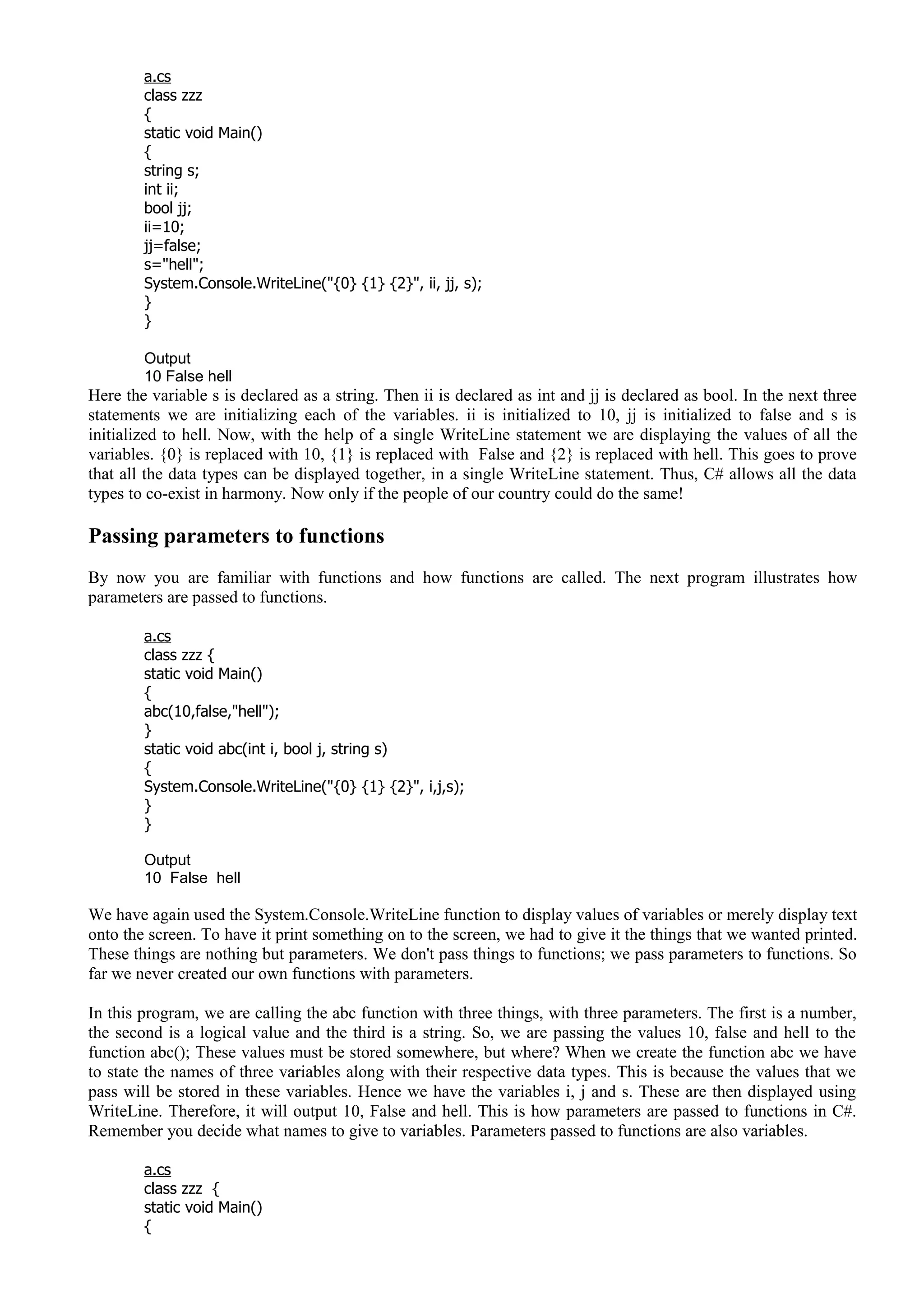 a.cs
class zzz
{
static void Main()
{
string s;
int ii;
bool jj;
ii=10;
jj=false;
s="hell";
System.Console.WriteLine("{0} {1} {2}", ii, jj, s);
}
}
Output
10 False hell
Here the variable s is declared as a string. Then ii is declared as int and jj is declared as bool. In the next three
statements we are initializing each of the variables. ii is initialized to 10, jj is initialized to false and s is
initialized to hell. Now, with the help of a single WriteLine statement we are displaying the values of all the
variables. {0} is replaced with 10, {1} is replaced with False and {2} is replaced with hell. This goes to prove
that all the data types can be displayed together, in a single WriteLine statement. Thus, C# allows all the data
types to co-exist in harmony. Now only if the people of our country could do the same!
Passing parameters to functions
By now you are familiar with functions and how functions are called. The next program illustrates how
parameters are passed to functions.
a.cs
class zzz {
static void Main()
{
abc(10,false,"hell");
}
static void abc(int i, bool j, string s)
{
System.Console.WriteLine("{0} {1} {2}", i,j,s);
}
}
Output
10 False hell
We have again used the System.Console.WriteLine function to display values of variables or merely display text
onto the screen. To have it print something on to the screen, we had to give it the things that we wanted printed.
These things are nothing but parameters. We don't pass things to functions; we pass parameters to functions. So
far we never created our own functions with parameters.
In this program, we are calling the abc function with three things, with three parameters. The first is a number,
the second is a logical value and the third is a string. So, we are passing the values 10, false and hell to the
function abc(); These values must be stored somewhere, but where? When we create the function abc we have
to state the names of three variables along with their respective data types. This is because the values that we
pass will be stored in these variables. Hence we have the variables i, j and s. These are then displayed using
WriteLine. Therefore, it will output 10, False and hell. This is how parameters are passed to functions in C#.
Remember you decide what names to give to variables. Parameters passed to functions are also variables.
a.cs
class zzz {
static void Main()
{
 