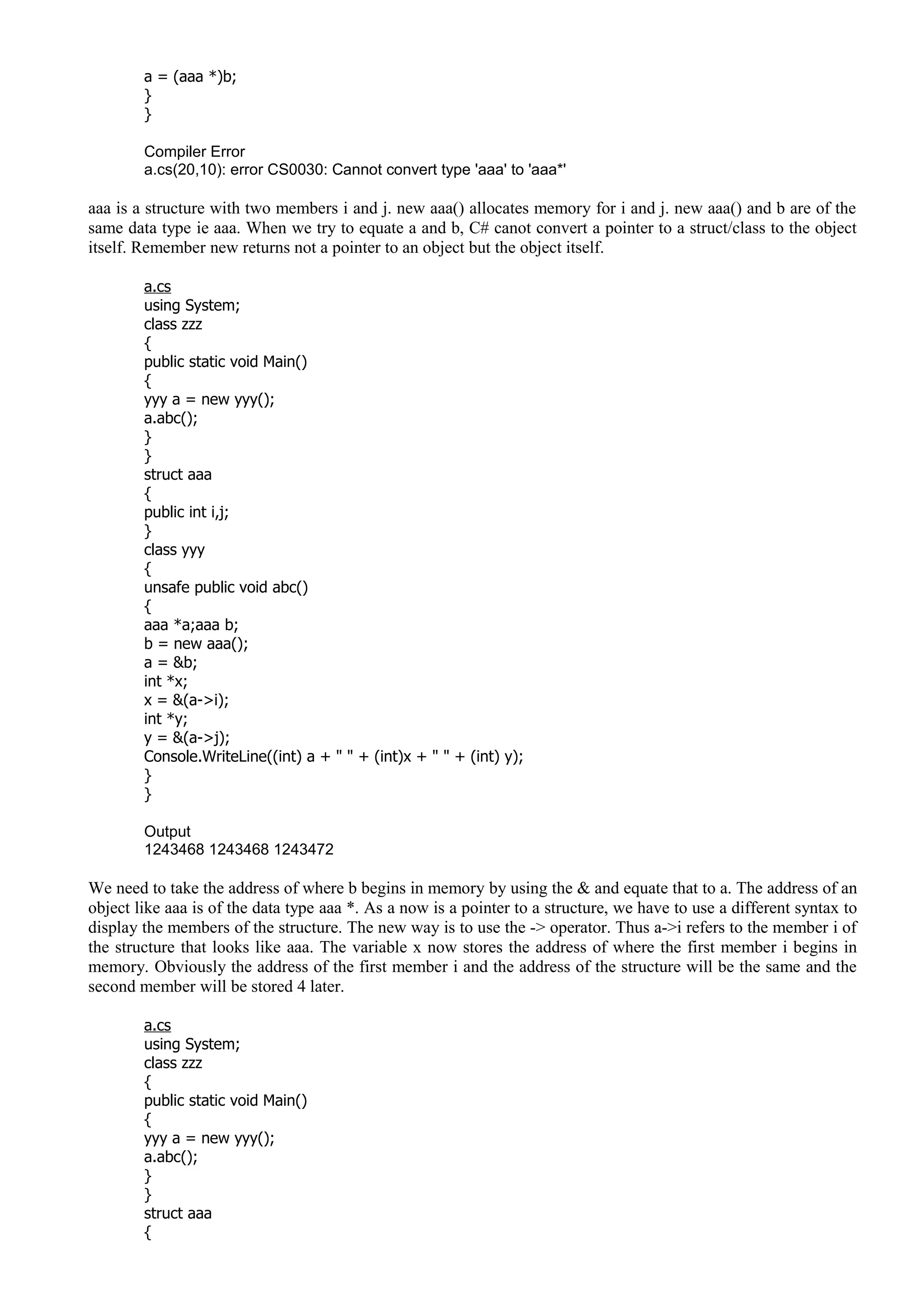 a = (aaa *)b;
}
}
Compiler Error
a.cs(20,10): error CS0030: Cannot convert type 'aaa' to 'aaa*'
aaa is a structure with two members i and j. new aaa() allocates memory for i and j. new aaa() and b are of the
same data type ie aaa. When we try to equate a and b, C# canot convert a pointer to a struct/class to the object
itself. Remember new returns not a pointer to an object but the object itself.
a.cs
using System;
class zzz
{
public static void Main()
{
yyy a = new yyy();
a.abc();
}
}
struct aaa
{
public int i,j;
}
class yyy
{
unsafe public void abc()
{
aaa *a;aaa b;
b = new aaa();
a = &b;
int *x;
x = &(a->i);
int *y;
y = &(a->j);
Console.WriteLine((int) a + " " + (int)x + " " + (int) y);
}
}
Output
1243468 1243468 1243472
We need to take the address of where b begins in memory by using the & and equate that to a. The address of an
object like aaa is of the data type aaa *. As a now is a pointer to a structure, we have to use a different syntax to
display the members of the structure. The new way is to use the -> operator. Thus a->i refers to the member i of
the structure that looks like aaa. The variable x now stores the address of where the first member i begins in
memory. Obviously the address of the first member i and the address of the structure will be the same and the
second member will be stored 4 later.
a.cs
using System;
class zzz
{
public static void Main()
{
yyy a = new yyy();
a.abc();
}
}
struct aaa
{
 