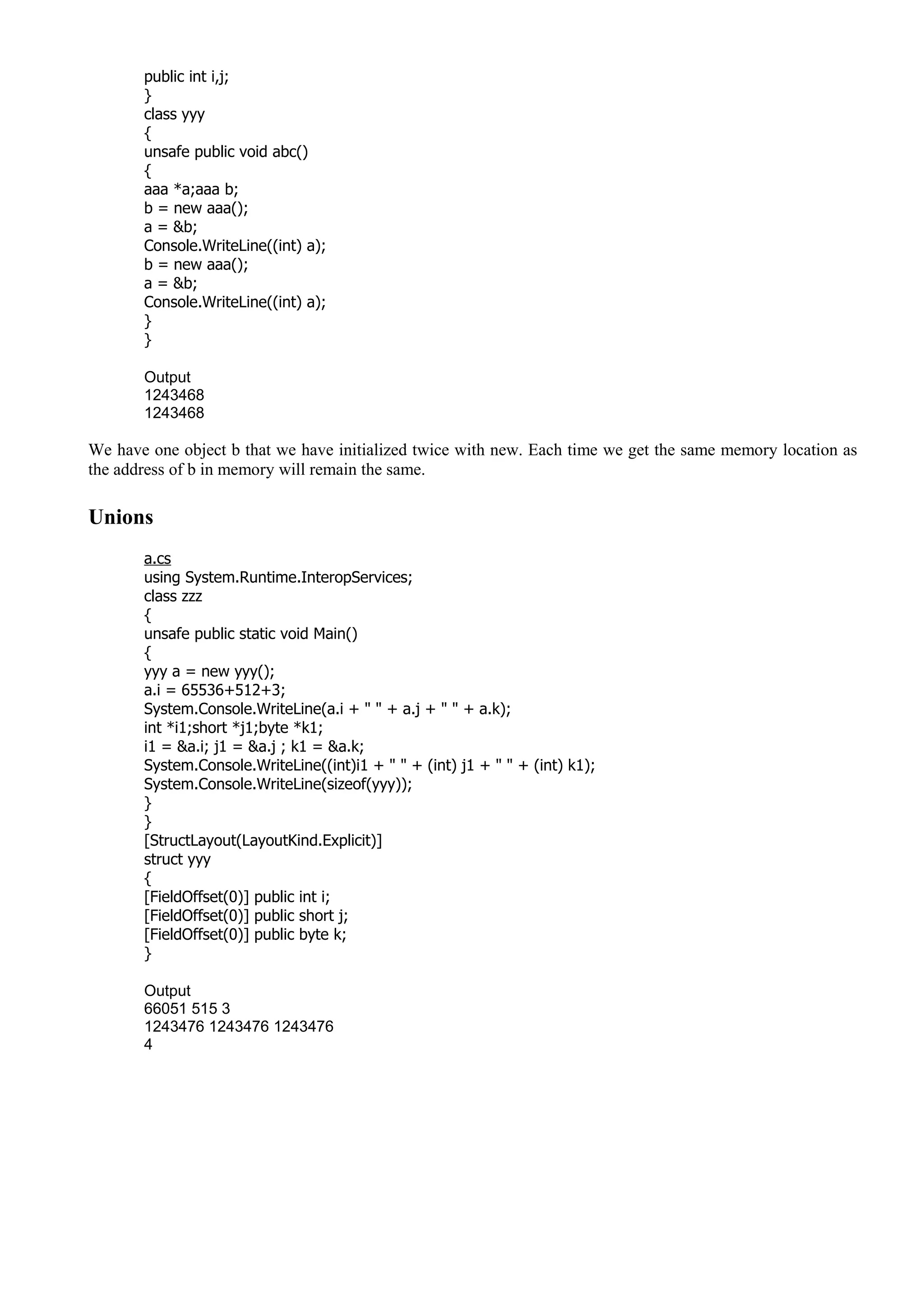 public int i,j;
}
class yyy
{
unsafe public void abc()
{
aaa *a;aaa b;
b = new aaa();
a = &b;
Console.WriteLine((int) a);
b = new aaa();
a = &b;
Console.WriteLine((int) a);
}
}
Output
1243468
1243468
We have one object b that we have initialized twice with new. Each time we get the same memory location as
the address of b in memory will remain the same.
Unions
a.cs
using System.Runtime.InteropServices;
class zzz
{
unsafe public static void Main()
{
yyy a = new yyy();
a.i = 65536+512+3;
System.Console.WriteLine(a.i + " " + a.j + " " + a.k);
int *i1;short *j1;byte *k1;
i1 = &a.i; j1 = &a.j ; k1 = &a.k;
System.Console.WriteLine((int)i1 + " " + (int) j1 + " " + (int) k1);
System.Console.WriteLine(sizeof(yyy));
}
}
[StructLayout(LayoutKind.Explicit)]
struct yyy
{
[FieldOffset(0)] public int i;
[FieldOffset(0)] public short j;
[FieldOffset(0)] public byte k;
}
Output
66051 515 3
1243476 1243476 1243476
4
 