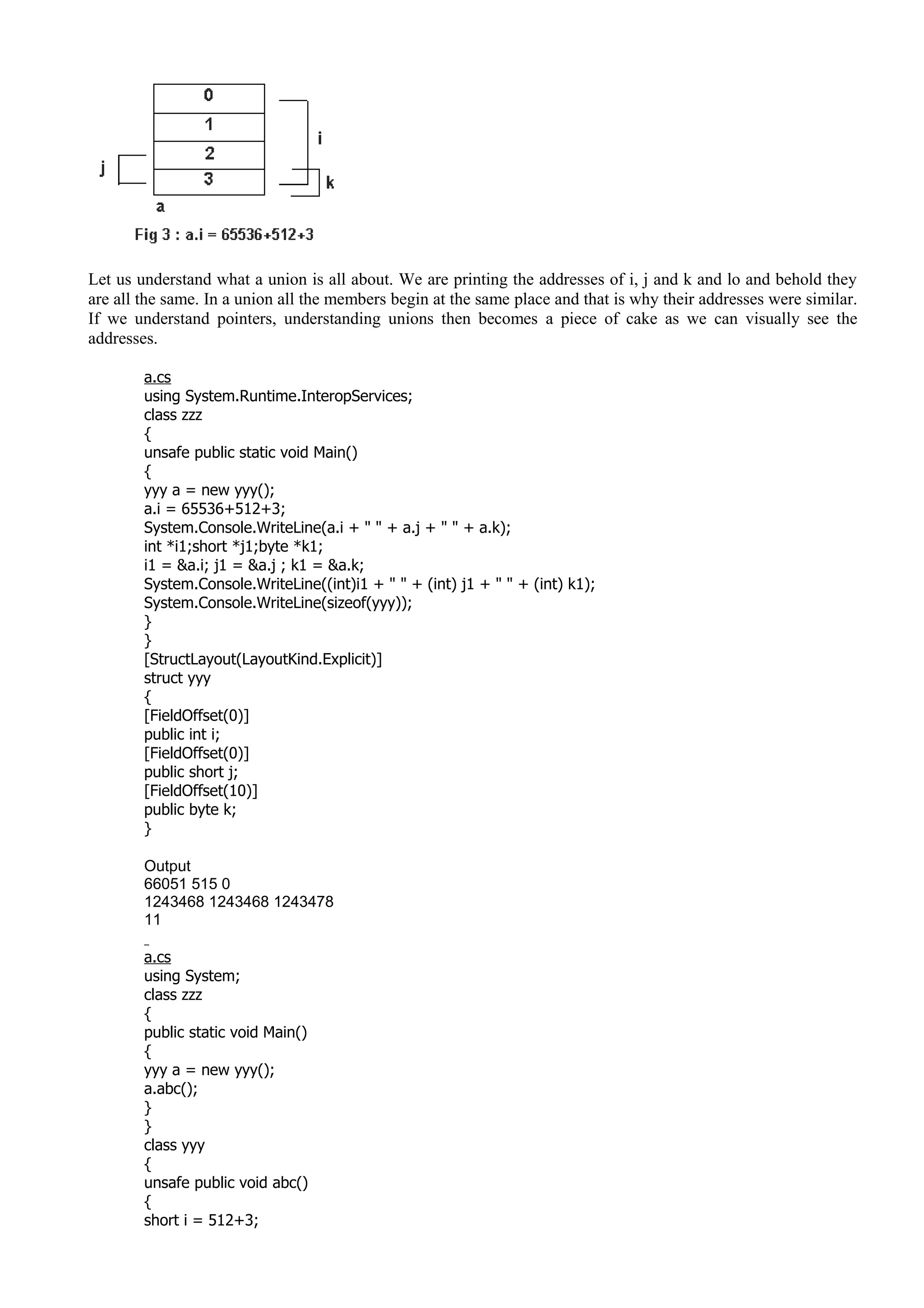 Let us understand what a union is all about. We are printing the addresses of i, j and k and lo and behold they
are all the same. In a union all the members begin at the same place and that is why their addresses were similar.
If we understand pointers, understanding unions then becomes a piece of cake as we can visually see the
addresses.
a.cs
using System.Runtime.InteropServices;
class zzz
{
unsafe public static void Main()
{
yyy a = new yyy();
a.i = 65536+512+3;
System.Console.WriteLine(a.i + " " + a.j + " " + a.k);
int *i1;short *j1;byte *k1;
i1 = &a.i; j1 = &a.j ; k1 = &a.k;
System.Console.WriteLine((int)i1 + " " + (int) j1 + " " + (int) k1);
System.Console.WriteLine(sizeof(yyy));
}
}
[StructLayout(LayoutKind.Explicit)]
struct yyy
{
[FieldOffset(0)]
public int i;
[FieldOffset(0)]
public short j;
[FieldOffset(10)]
public byte k;
}
Output
66051 515 0
1243468 1243468 1243478
11
a.cs
using System;
class zzz
{
public static void Main()
{
yyy a = new yyy();
a.abc();
}
}
class yyy
{
unsafe public void abc()
{
short i = 512+3;
 