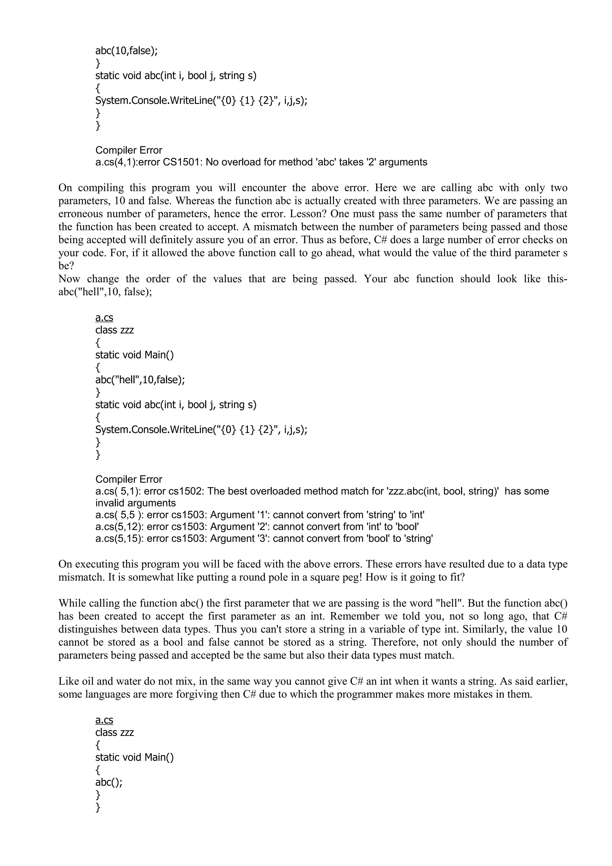 abc(10,false);
}
static void abc(int i, bool j, string s)
{
System.Console.WriteLine("{0} {1} {2}", i,j,s);
}
}
Compiler Error
a.cs(4,1):error CS1501: No overload for method 'abc' takes '2' arguments
On compiling this program you will encounter the above error. Here we are calling abc with only two
parameters, 10 and false. Whereas the function abc is actually created with three parameters. We are passing an
erroneous number of parameters, hence the error. Lesson? One must pass the same number of parameters that
the function has been created to accept. A mismatch between the number of parameters being passed and those
being accepted will definitely assure you of an error. Thus as before, C# does a large number of error checks on
your code. For, if it allowed the above function call to go ahead, what would the value of the third parameter s
be?
Now change the order of the values that are being passed. Your abc function should look like this-
abc("hell",10, false);
a.cs
class zzz
{
static void Main()
{
abc("hell",10,false);
}
static void abc(int i, bool j, string s)
{
System.Console.WriteLine("{0} {1} {2}", i,j,s);
}
}
Compiler Error
a.cs( 5,1): error cs1502: The best overloaded method match for 'zzz.abc(int, bool, string)' has some
invalid arguments
a.cs( 5,5 ): error cs1503: Argument '1': cannot convert from 'string' to 'int'
a.cs(5,12): error cs1503: Argument '2': cannot convert from 'int' to 'bool'
a.cs(5,15): error cs1503: Argument '3': cannot convert from 'bool' to 'string'
On executing this program you will be faced with the above errors. These errors have resulted due to a data type
mismatch. It is somewhat like putting a round pole in a square peg! How is it going to fit?
While calling the function abc() the first parameter that we are passing is the word "hell". But the function abc()
has been created to accept the first parameter as an int. Remember we told you, not so long ago, that C#
distinguishes between data types. Thus you can't store a string in a variable of type int. Similarly, the value 10
cannot be stored as a bool and false cannot be stored as a string. Therefore, not only should the number of
parameters being passed and accepted be the same but also their data types must match.
Like oil and water do not mix, in the same way you cannot give C# an int when it wants a string. As said earlier,
some languages are more forgiving then C# due to which the programmer makes more mistakes in them.
a.cs
class zzz
{
static void Main()
{
abc();
}
}
 