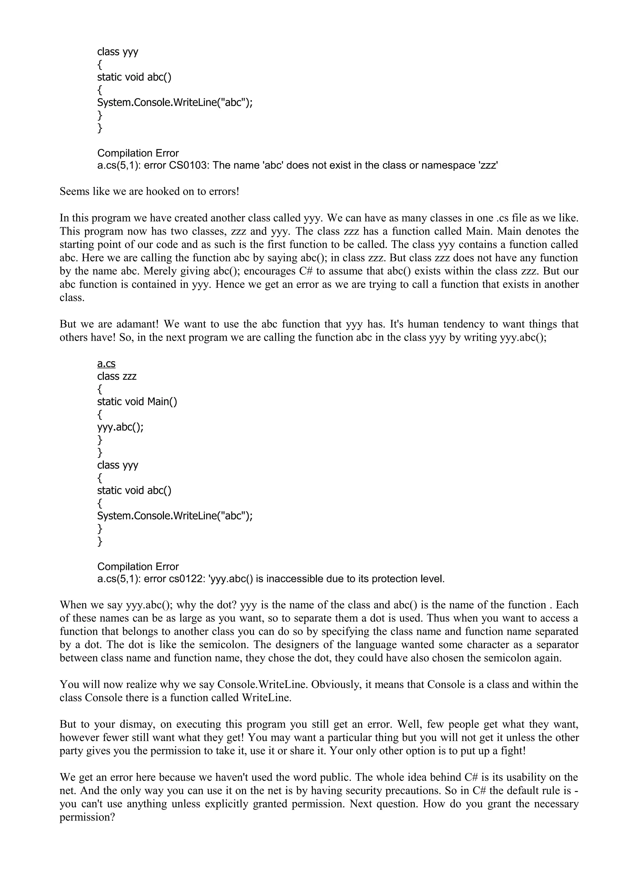 class yyy
{
static void abc()
{
System.Console.WriteLine("abc");
}
}
Compilation Error
a.cs(5,1): error CS0103: The name 'abc' does not exist in the class or namespace 'zzz'
Seems like we are hooked on to errors!
In this program we have created another class called yyy. We can have as many classes in one .cs file as we like.
This program now has two classes, zzz and yyy. The class zzz has a function called Main. Main denotes the
starting point of our code and as such is the first function to be called. The class yyy contains a function called
abc. Here we are calling the function abc by saying abc(); in class zzz. But class zzz does not have any function
by the name abc. Merely giving abc(); encourages C# to assume that abc() exists within the class zzz. But our
abc function is contained in yyy. Hence we get an error as we are trying to call a function that exists in another
class.
But we are adamant! We want to use the abc function that yyy has. It's human tendency to want things that
others have! So, in the next program we are calling the function abc in the class yyy by writing yyy.abc();
a.cs
class zzz
{
static void Main()
{
yyy.abc();
}
}
class yyy
{
static void abc()
{
System.Console.WriteLine("abc");
}
}
Compilation Error
a.cs(5,1): error cs0122: 'yyy.abc() is inaccessible due to its protection level.
When we say yyy.abc(); why the dot? yyy is the name of the class and abc() is the name of the function . Each
of these names can be as large as you want, so to separate them a dot is used. Thus when you want to access a
function that belongs to another class you can do so by specifying the class name and function name separated
by a dot. The dot is like the semicolon. The designers of the language wanted some character as a separator
between class name and function name, they chose the dot, they could have also chosen the semicolon again.
You will now realize why we say Console.WriteLine. Obviously, it means that Console is a class and within the
class Console there is a function called WriteLine.
But to your dismay, on executing this program you still get an error. Well, few people get what they want,
however fewer still want what they get! You may want a particular thing but you will not get it unless the other
party gives you the permission to take it, use it or share it. Your only other option is to put up a fight!
We get an error here because we haven't used the word public. The whole idea behind C# is its usability on the
net. And the only way you can use it on the net is by having security precautions. So in C# the default rule is -
you can't use anything unless explicitly granted permission. Next question. How do you grant the necessary
permission?
 