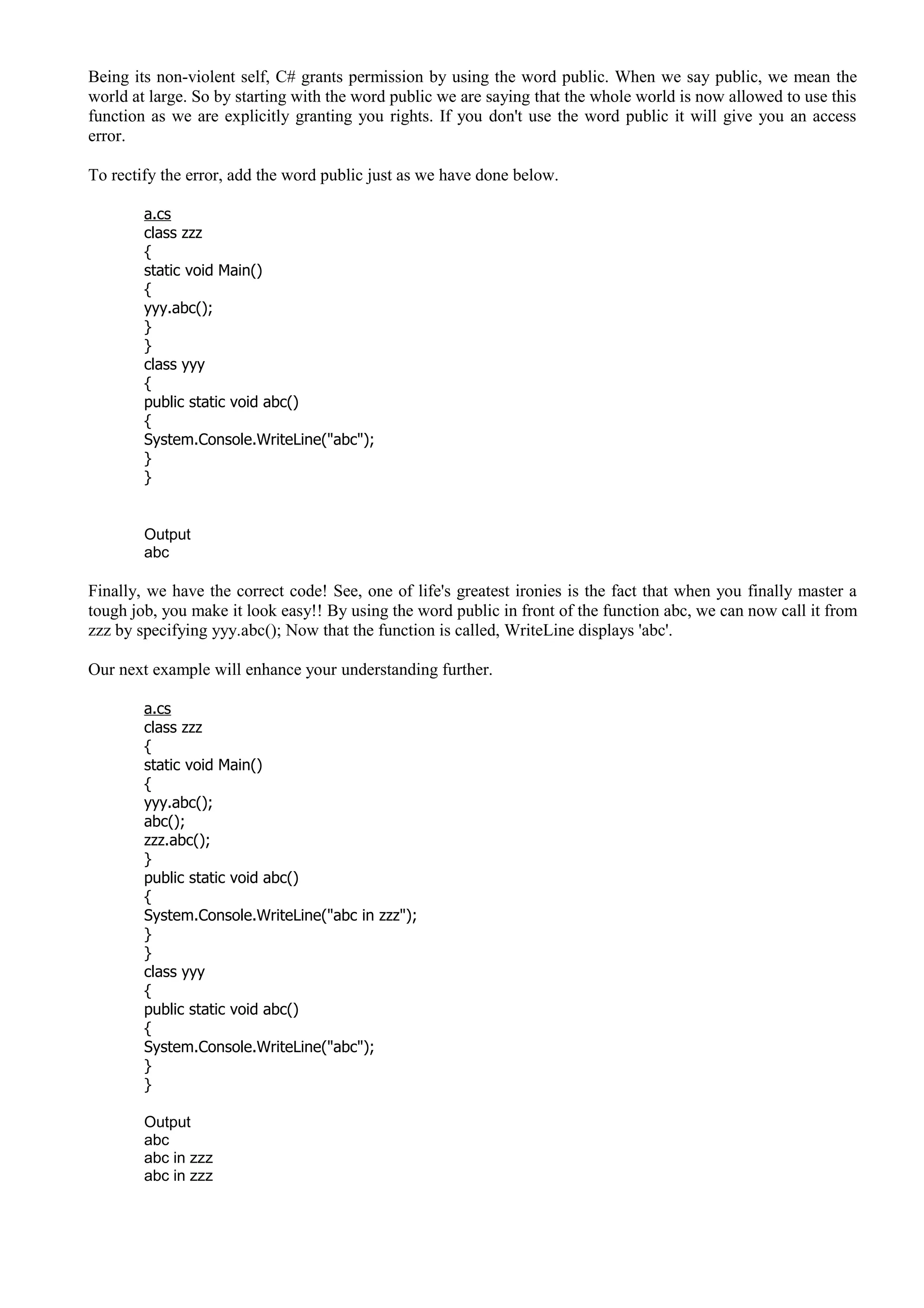 Being its non-violent self, C# grants permission by using the word public. When we say public, we mean the
world at large. So by starting with the word public we are saying that the whole world is now allowed to use this
function as we are explicitly granting you rights. If you don't use the word public it will give you an access
error.
To rectify the error, add the word public just as we have done below.
a.cs
class zzz
{
static void Main()
{
yyy.abc();
}
}
class yyy
{
public static void abc()
{
System.Console.WriteLine("abc");
}
}
Output
abc
Finally, we have the correct code! See, one of life's greatest ironies is the fact that when you finally master a
tough job, you make it look easy!! By using the word public in front of the function abc, we can now call it from
zzz by specifying yyy.abc(); Now that the function is called, WriteLine displays 'abc'.
Our next example will enhance your understanding further.
a.cs
class zzz
{
static void Main()
{
yyy.abc();
abc();
zzz.abc();
}
public static void abc()
{
System.Console.WriteLine("abc in zzz");
}
}
class yyy
{
public static void abc()
{
System.Console.WriteLine("abc");
}
}
Output
abc
abc in zzz
abc in zzz
 