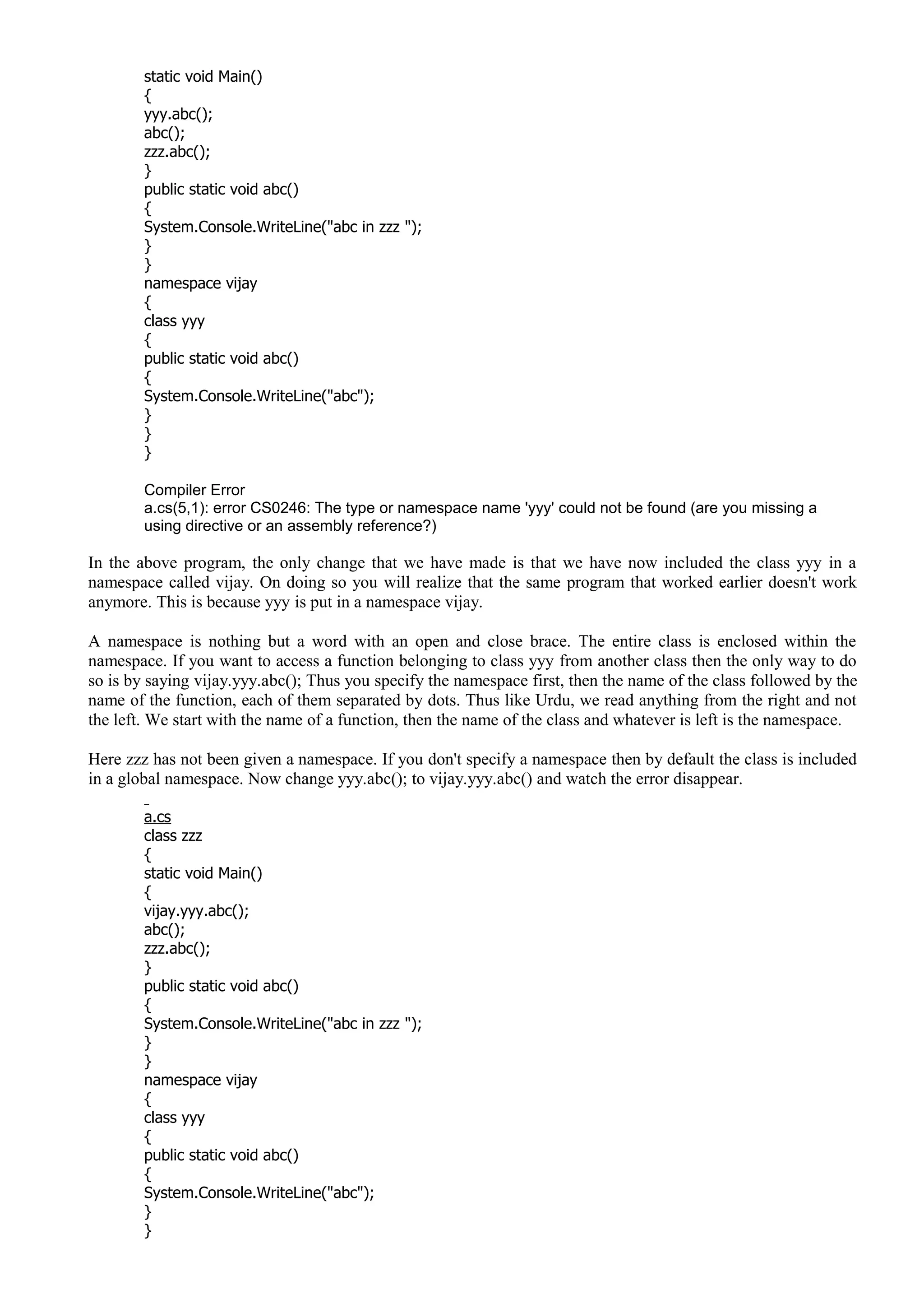 static void Main()
{
yyy.abc();
abc();
zzz.abc();
}
public static void abc()
{
System.Console.WriteLine("abc in zzz ");
}
}
namespace vijay
{
class yyy
{
public static void abc()
{
System.Console.WriteLine("abc");
}
}
}
Compiler Error
a.cs(5,1): error CS0246: The type or namespace name 'yyy' could not be found (are you missing a
using directive or an assembly reference?)
In the above program, the only change that we have made is that we have now included the class yyy in a
namespace called vijay. On doing so you will realize that the same program that worked earlier doesn't work
anymore. This is because yyy is put in a namespace vijay.
A namespace is nothing but a word with an open and close brace. The entire class is enclosed within the
namespace. If you want to access a function belonging to class yyy from another class then the only way to do
so is by saying vijay.yyy.abc(); Thus you specify the namespace first, then the name of the class followed by the
name of the function, each of them separated by dots. Thus like Urdu, we read anything from the right and not
the left. We start with the name of a function, then the name of the class and whatever is left is the namespace.
Here zzz has not been given a namespace. If you don't specify a namespace then by default the class is included
in a global namespace. Now change yyy.abc(); to vijay.yyy.abc() and watch the error disappear.
a.cs
class zzz
{
static void Main()
{
vijay.yyy.abc();
abc();
zzz.abc();
}
public static void abc()
{
System.Console.WriteLine("abc in zzz ");
}
}
namespace vijay
{
class yyy
{
public static void abc()
{
System.Console.WriteLine("abc");
}
}
 