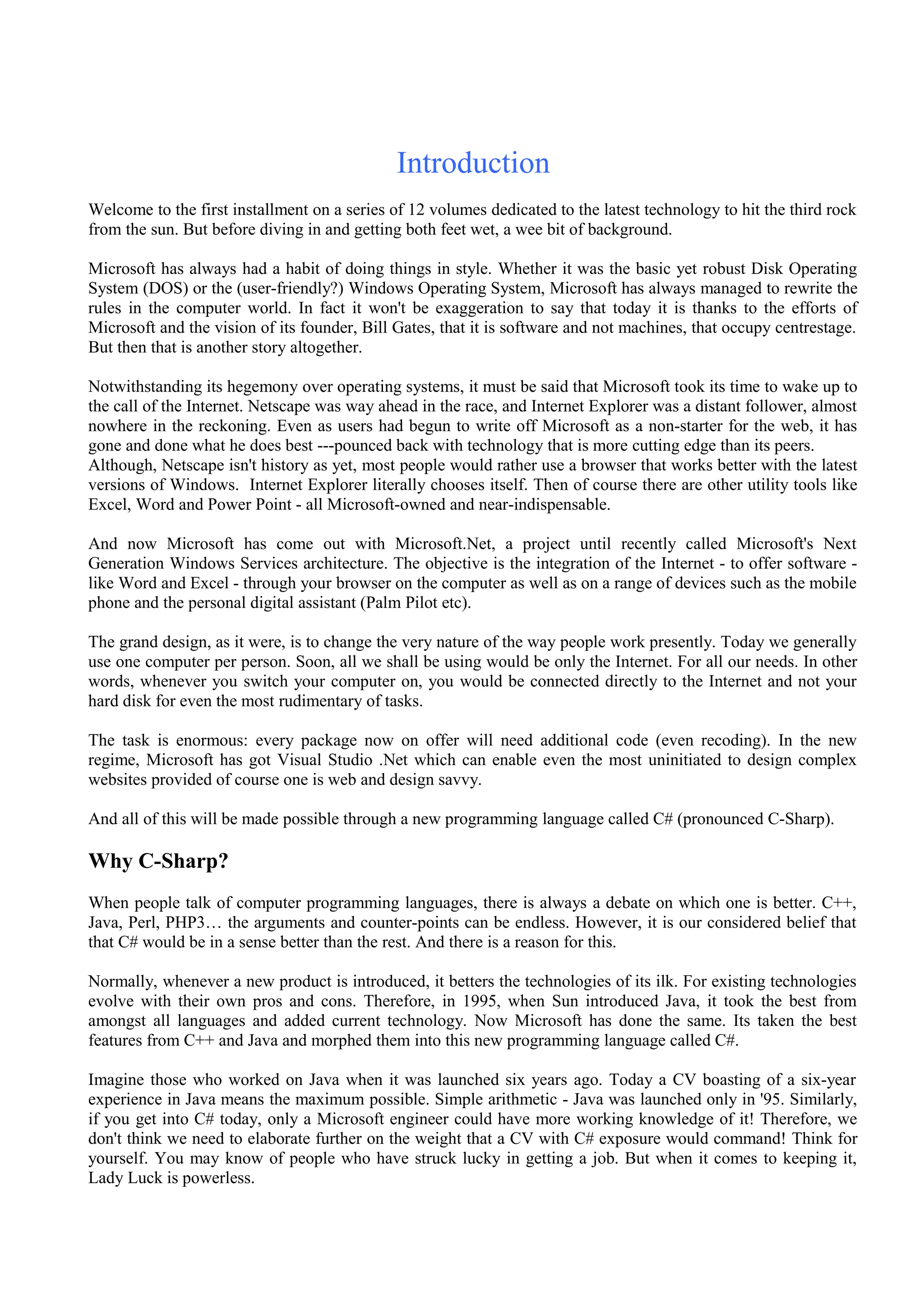 Introduction
Welcome to the first installment on a series of 12 volumes dedicated to the latest technology to hit the third rock
from the sun. But before diving in and getting both feet wet, a wee bit of background.
Microsoft has always had a habit of doing things in style. Whether it was the basic yet robust Disk Operating
System (DOS) or the (user-friendly?) Windows Operating System, Microsoft has always managed to rewrite the
rules in the computer world. In fact it won't be exaggeration to say that today it is thanks to the efforts of
Microsoft and the vision of its founder, Bill Gates, that it is software and not machines, that occupy centrestage.
But then that is another story altogether.
Notwithstanding its hegemony over operating systems, it must be said that Microsoft took its time to wake up to
the call of the Internet. Netscape was way ahead in the race, and Internet Explorer was a distant follower, almost
nowhere in the reckoning. Even as users had begun to write off Microsoft as a non-starter for the web, it has
gone and done what he does best ---pounced back with technology that is more cutting edge than its peers.
Although, Netscape isn't history as yet, most people would rather use a browser that works better with the latest
versions of Windows. Internet Explorer literally chooses itself. Then of course there are other utility tools like
Excel, Word and Power Point - all Microsoft-owned and near-indispensable.
And now Microsoft has come out with Microsoft.Net, a project until recently called Microsoft's Next
Generation Windows Services architecture. The objective is the integration of the Internet - to offer software -
like Word and Excel - through your browser on the computer as well as on a range of devices such as the mobile
phone and the personal digital assistant (Palm Pilot etc).
The grand design, as it were, is to change the very nature of the way people work presently. Today we generally
use one computer per person. Soon, all we shall be using would be only the Internet. For all our needs. In other
words, whenever you switch your computer on, you would be connected directly to the Internet and not your
hard disk for even the most rudimentary of tasks.
The task is enormous: every package now on offer will need additional code (even recoding). In the new
regime, Microsoft has got Visual Studio .Net which can enable even the most uninitiated to design complex
websites provided of course one is web and design savvy.
And all of this will be made possible through a new programming language called C# (pronounced C-Sharp).
Why C-Sharp?
When people talk of computer programming languages, there is always a debate on which one is better. C++,
Java, Perl, PHP3… the arguments and counter-points can be endless. However, it is our considered belief that
that C# would be in a sense better than the rest. And there is a reason for this.
Normally, whenever a new product is introduced, it betters the technologies of its ilk. For existing technologies
evolve with their own pros and cons. Therefore, in 1995, when Sun introduced Java, it took the best from
amongst all languages and added current technology. Now Microsoft has done the same. Its taken the best
features from C++ and Java and morphed them into this new programming language called C#.
Imagine those who worked on Java when it was launched six years ago. Today a CV boasting of a six-year
experience in Java means the maximum possible. Simple arithmetic - Java was launched only in '95. Similarly,
if you get into C# today, only a Microsoft engineer could have more working knowledge of it! Therefore, we
don't think we need to elaborate further on the weight that a CV with C# exposure would command! Think for
yourself. You may know of people who have struck lucky in getting a job. But when it comes to keeping it,
Lady Luck is powerless.
 