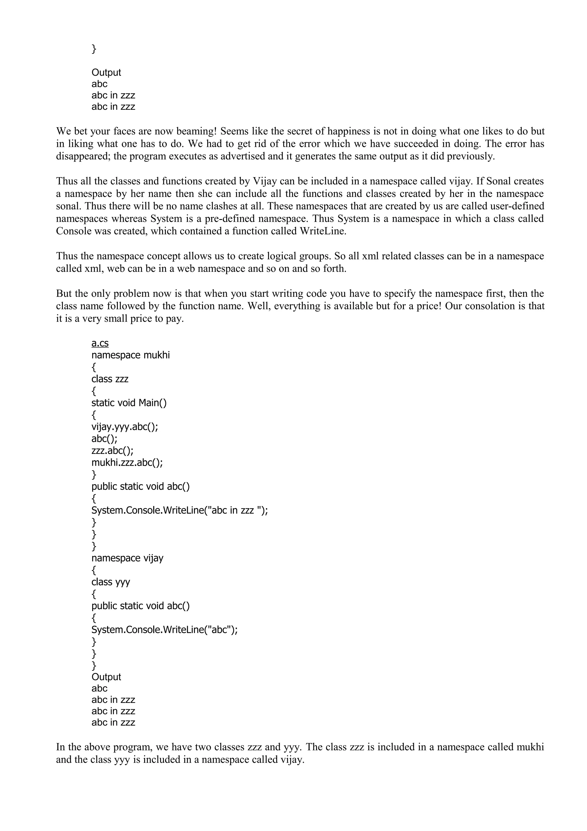 }
Output
abc
abc in zzz
abc in zzz
We bet your faces are now beaming! Seems like the secret of happiness is not in doing what one likes to do but
in liking what one has to do. We had to get rid of the error which we have succeeded in doing. The error has
disappeared; the program executes as advertised and it generates the same output as it did previously.
Thus all the classes and functions created by Vijay can be included in a namespace called vijay. If Sonal creates
a namespace by her name then she can include all the functions and classes created by her in the namespace
sonal. Thus there will be no name clashes at all. These namespaces that are created by us are called user-defined
namespaces whereas System is a pre-defined namespace. Thus System is a namespace in which a class called
Console was created, which contained a function called WriteLine.
Thus the namespace concept allows us to create logical groups. So all xml related classes can be in a namespace
called xml, web can be in a web namespace and so on and so forth.
But the only problem now is that when you start writing code you have to specify the namespace first, then the
class name followed by the function name. Well, everything is available but for a price! Our consolation is that
it is a very small price to pay.
a.cs
namespace mukhi
{
class zzz
{
static void Main()
{
vijay.yyy.abc();
abc();
zzz.abc();
mukhi.zzz.abc();
}
public static void abc()
{
System.Console.WriteLine("abc in zzz ");
}
}
}
namespace vijay
{
class yyy
{
public static void abc()
{
System.Console.WriteLine("abc");
}
}
}
Output
abc
abc in zzz
abc in zzz
abc in zzz
In the above program, we have two classes zzz and yyy. The class zzz is included in a namespace called mukhi
and the class yyy is included in a namespace called vijay.
 
