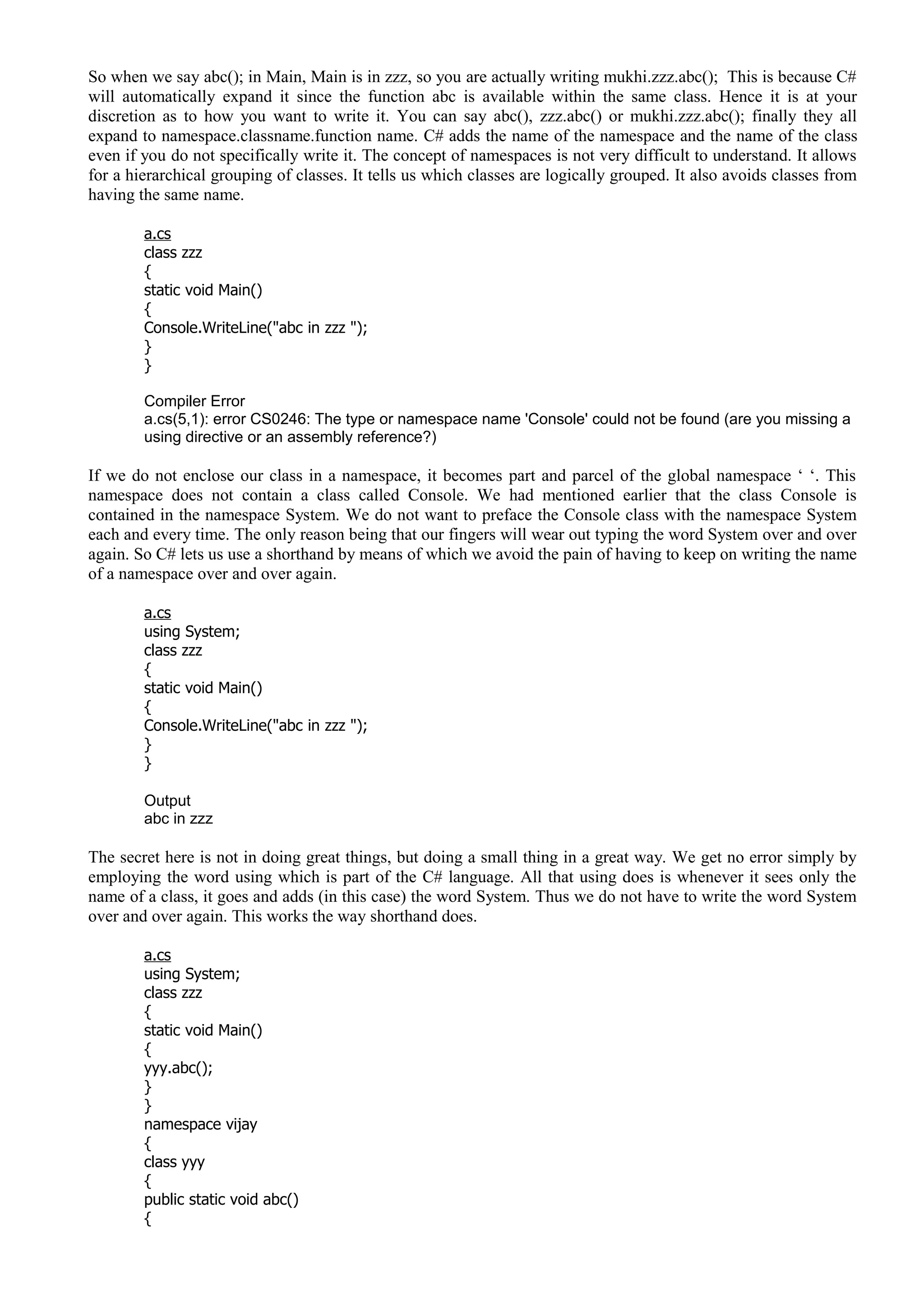 So when we say abc(); in Main, Main is in zzz, so you are actually writing mukhi.zzz.abc(); This is because C#
will automatically expand it since the function abc is available within the same class. Hence it is at your
discretion as to how you want to write it. You can say abc(), zzz.abc() or mukhi.zzz.abc(); finally they all
expand to namespace.classname.function name. C# adds the name of the namespace and the name of the class
even if you do not specifically write it. The concept of namespaces is not very difficult to understand. It allows
for a hierarchical grouping of classes. It tells us which classes are logically grouped. It also avoids classes from
having the same name.
a.cs
class zzz
{
static void Main()
{
Console.WriteLine("abc in zzz ");
}
}
Compiler Error
a.cs(5,1): error CS0246: The type or namespace name 'Console' could not be found (are you missing a
using directive or an assembly reference?)
If we do not enclose our class in a namespace, it becomes part and parcel of the global namespace ‘ ‘. This
namespace does not contain a class called Console. We had mentioned earlier that the class Console is
contained in the namespace System. We do not want to preface the Console class with the namespace System
each and every time. The only reason being that our fingers will wear out typing the word System over and over
again. So C# lets us use a shorthand by means of which we avoid the pain of having to keep on writing the name
of a namespace over and over again.
a.cs
using System;
class zzz
{
static void Main()
{
Console.WriteLine("abc in zzz ");
}
}
Output
abc in zzz
The secret here is not in doing great things, but doing a small thing in a great way. We get no error simply by
employing the word using which is part of the C# language. All that using does is whenever it sees only the
name of a class, it goes and adds (in this case) the word System. Thus we do not have to write the word System
over and over again. This works the way shorthand does.
a.cs
using System;
class zzz
{
static void Main()
{
yyy.abc();
}
}
namespace vijay
{
class yyy
{
public static void abc()
{
 