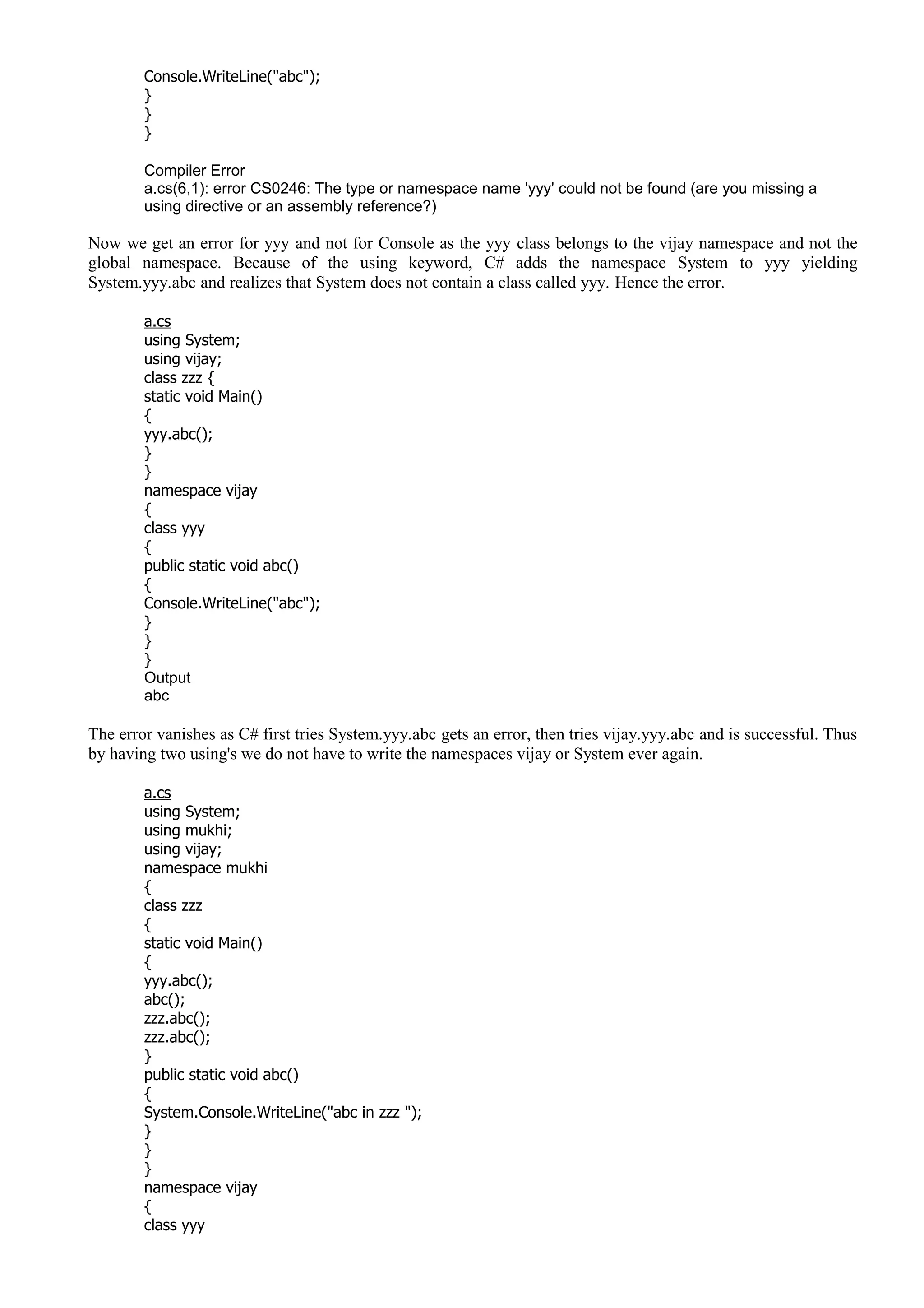 Console.WriteLine("abc");
}
}
}
Compiler Error
a.cs(6,1): error CS0246: The type or namespace name 'yyy' could not be found (are you missing a
using directive or an assembly reference?)
Now we get an error for yyy and not for Console as the yyy class belongs to the vijay namespace and not the
global namespace. Because of the using keyword, C# adds the namespace System to yyy yielding
System.yyy.abc and realizes that System does not contain a class called yyy. Hence the error.
a.cs
using System;
using vijay;
class zzz {
static void Main()
{
yyy.abc();
}
}
namespace vijay
{
class yyy
{
public static void abc()
{
Console.WriteLine("abc");
}
}
}
Output
abc
The error vanishes as C# first tries System.yyy.abc gets an error, then tries vijay.yyy.abc and is successful. Thus
by having two using's we do not have to write the namespaces vijay or System ever again.
a.cs
using System;
using mukhi;
using vijay;
namespace mukhi
{
class zzz
{
static void Main()
{
yyy.abc();
abc();
zzz.abc();
zzz.abc();
}
public static void abc()
{
System.Console.WriteLine("abc in zzz ");
}
}
}
namespace vijay
{
class yyy
 