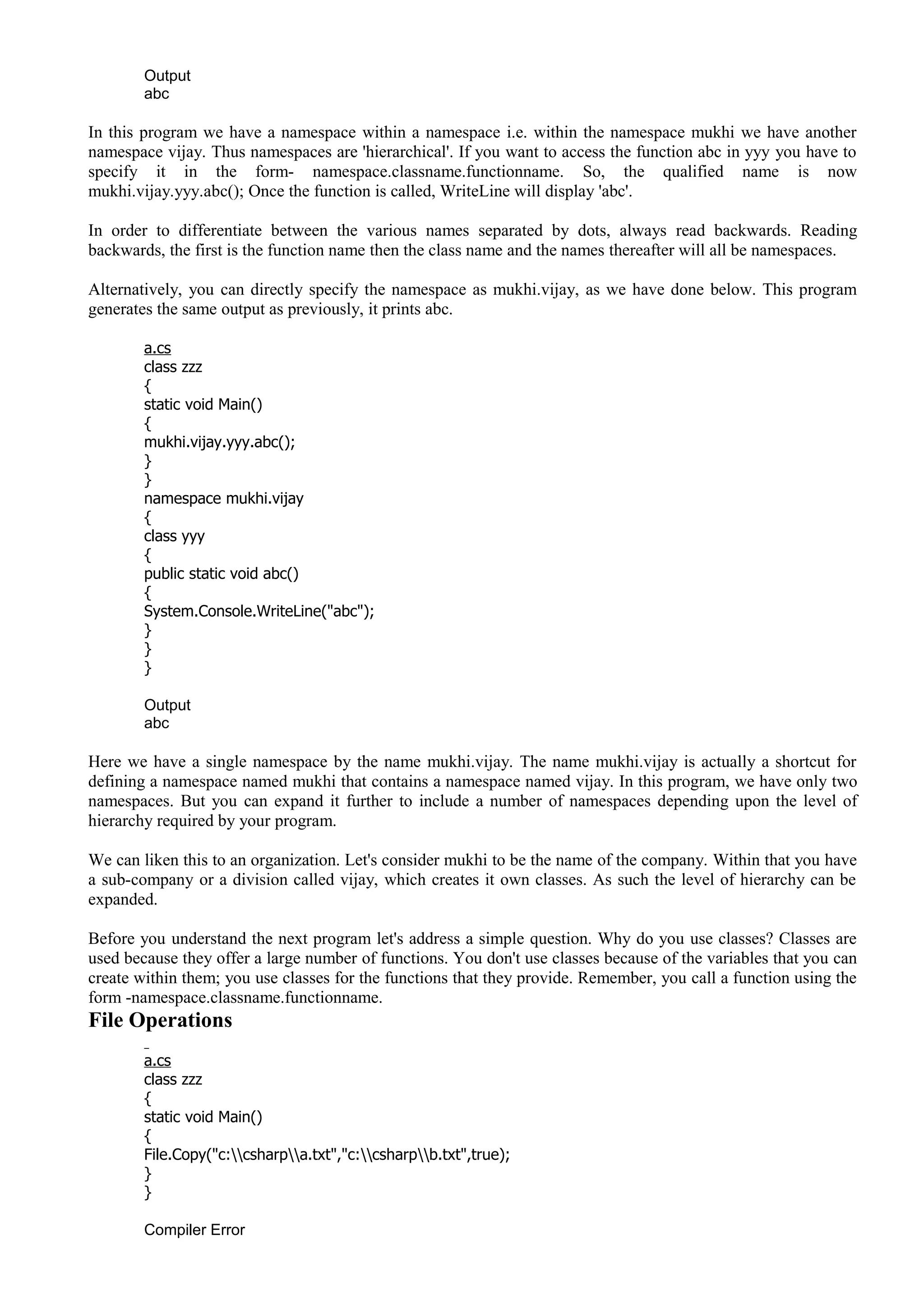 Output
abc
In this program we have a namespace within a namespace i.e. within the namespace mukhi we have another
namespace vijay. Thus namespaces are 'hierarchical'. If you want to access the function abc in yyy you have to
specify it in the form- namespace.classname.functionname. So, the qualified name is now
mukhi.vijay.yyy.abc(); Once the function is called, WriteLine will display 'abc'.
In order to differentiate between the various names separated by dots, always read backwards. Reading
backwards, the first is the function name then the class name and the names thereafter will all be namespaces.
Alternatively, you can directly specify the namespace as mukhi.vijay, as we have done below. This program
generates the same output as previously, it prints abc.
a.cs
class zzz
{
static void Main()
{
mukhi.vijay.yyy.abc();
}
}
namespace mukhi.vijay
{
class yyy
{
public static void abc()
{
System.Console.WriteLine("abc");
}
}
}
Output
abc
Here we have a single namespace by the name mukhi.vijay. The name mukhi.vijay is actually a shortcut for
defining a namespace named mukhi that contains a namespace named vijay. In this program, we have only two
namespaces. But you can expand it further to include a number of namespaces depending upon the level of
hierarchy required by your program.
We can liken this to an organization. Let's consider mukhi to be the name of the company. Within that you have
a sub-company or a division called vijay, which creates it own classes. As such the level of hierarchy can be
expanded.
Before you understand the next program let's address a simple question. Why do you use classes? Classes are
used because they offer a large number of functions. You don't use classes because of the variables that you can
create within them; you use classes for the functions that they provide. Remember, you call a function using the
form -namespace.classname.functionname.
File Operations
a.cs
class zzz
{
static void Main()
{
File.Copy("c:csharpa.txt","c:csharpb.txt",true);
}
}
Compiler Error
 
