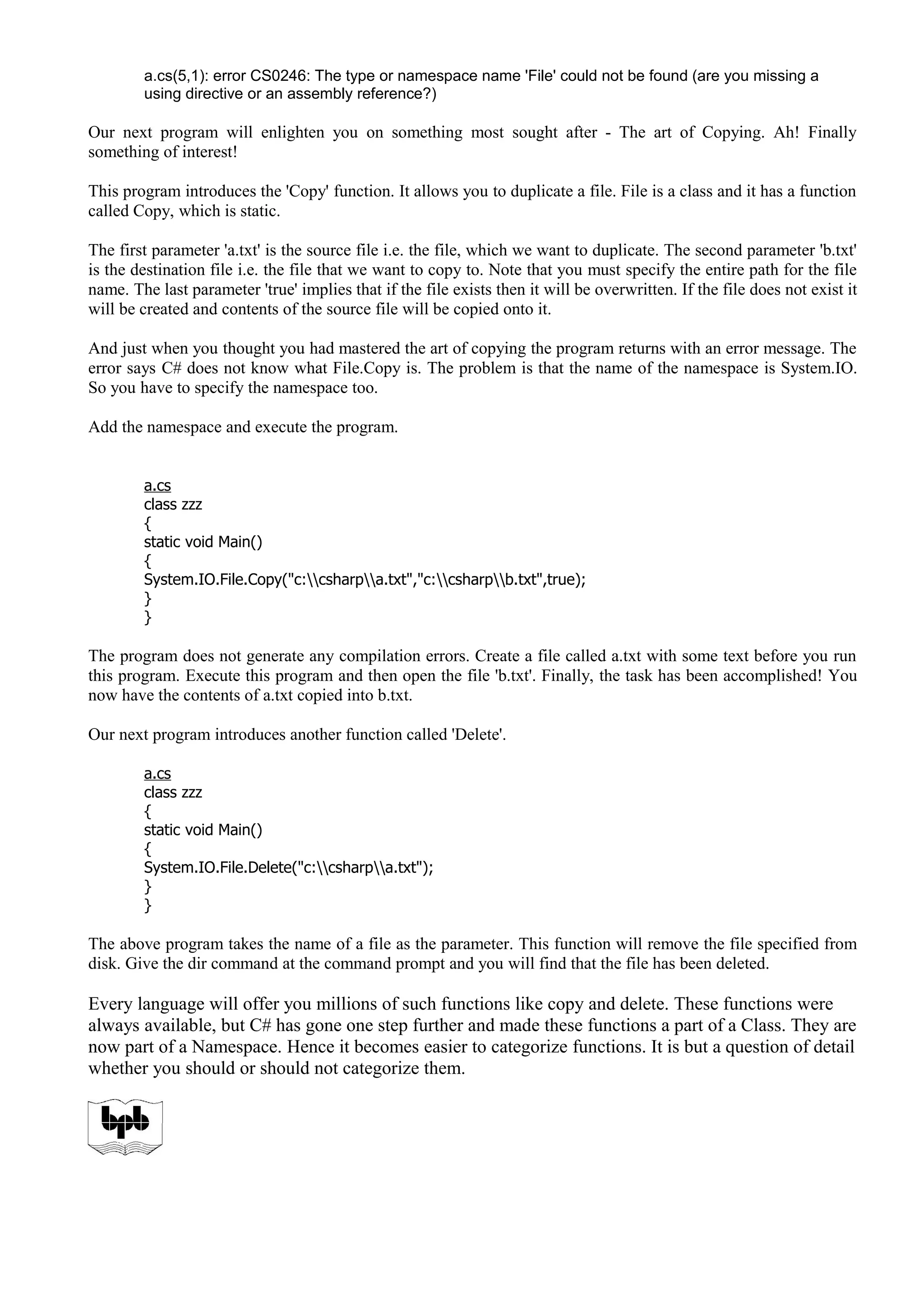 a.cs(5,1): error CS0246: The type or namespace name 'File' could not be found (are you missing a
using directive or an assembly reference?)
Our next program will enlighten you on something most sought after - The art of Copying. Ah! Finally
something of interest!
This program introduces the 'Copy' function. It allows you to duplicate a file. File is a class and it has a function
called Copy, which is static.
The first parameter 'a.txt' is the source file i.e. the file, which we want to duplicate. The second parameter 'b.txt'
is the destination file i.e. the file that we want to copy to. Note that you must specify the entire path for the file
name. The last parameter 'true' implies that if the file exists then it will be overwritten. If the file does not exist it
will be created and contents of the source file will be copied onto it.
And just when you thought you had mastered the art of copying the program returns with an error message. The
error says C# does not know what File.Copy is. The problem is that the name of the namespace is System.IO.
So you have to specify the namespace too.
Add the namespace and execute the program.
a.cs
class zzz
{
static void Main()
{
System.IO.File.Copy("c:csharpa.txt","c:csharpb.txt",true);
}
}
The program does not generate any compilation errors. Create a file called a.txt with some text before you run
this program. Execute this program and then open the file 'b.txt'. Finally, the task has been accomplished! You
now have the contents of a.txt copied into b.txt.
Our next program introduces another function called 'Delete'.
a.cs
class zzz
{
static void Main()
{
System.IO.File.Delete("c:csharpa.txt");
}
}
The above program takes the name of a file as the parameter. This function will remove the file specified from
disk. Give the dir command at the command prompt and you will find that the file has been deleted.
Every language will offer you millions of such functions like copy and delete. These functions were
always available, but C# has gone one step further and made these functions a part of a Class. They are
now part of a Namespace. Hence it becomes easier to categorize functions. It is but a question of detail
whether you should or should not categorize them.
 