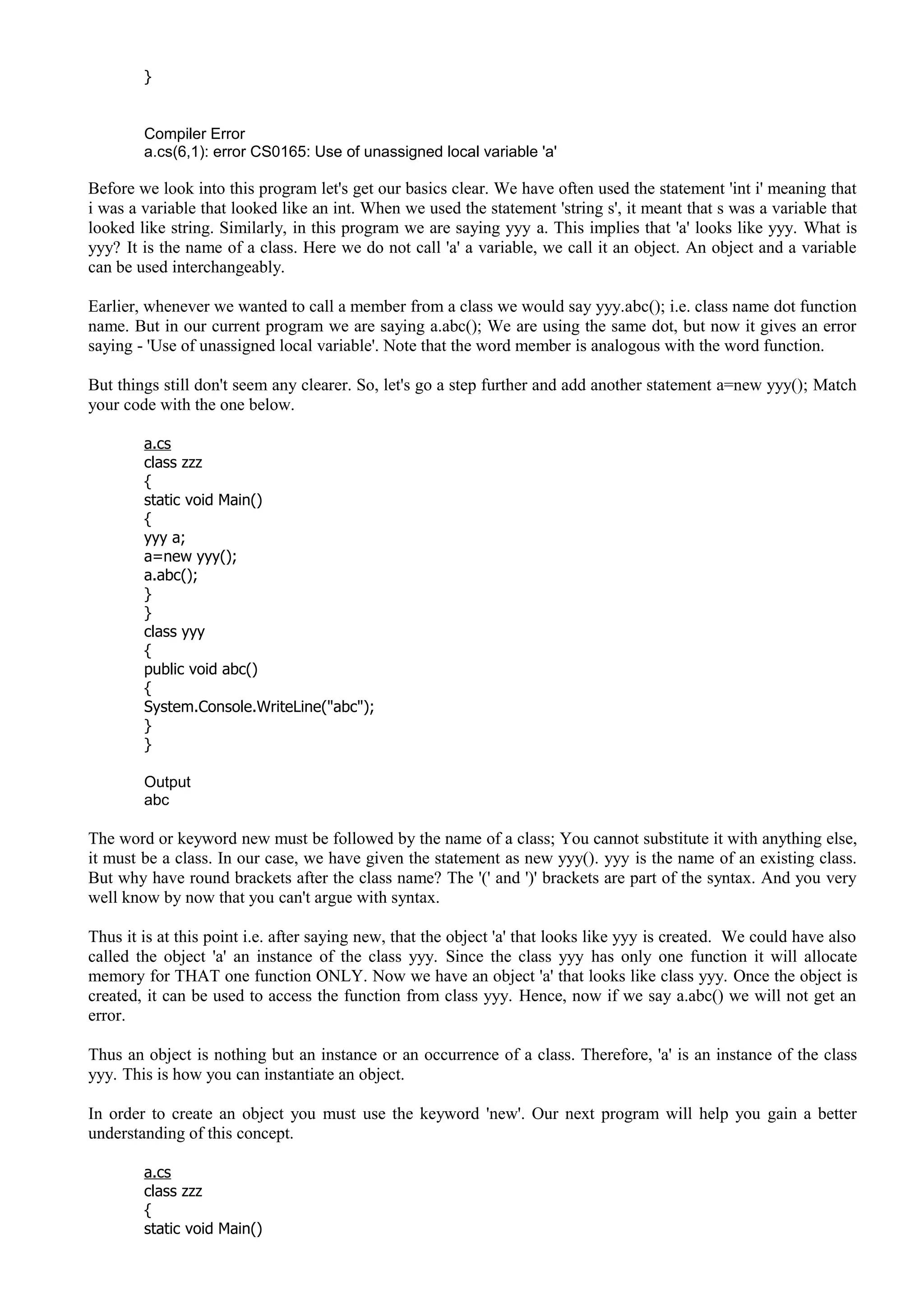 }
Compiler Error
a.cs(6,1): error CS0165: Use of unassigned local variable 'a'
Before we look into this program let's get our basics clear. We have often used the statement 'int i' meaning that
i was a variable that looked like an int. When we used the statement 'string s', it meant that s was a variable that
looked like string. Similarly, in this program we are saying yyy a. This implies that 'a' looks like yyy. What is
yyy? It is the name of a class. Here we do not call 'a' a variable, we call it an object. An object and a variable
can be used interchangeably.
Earlier, whenever we wanted to call a member from a class we would say yyy.abc(); i.e. class name dot function
name. But in our current program we are saying a.abc(); We are using the same dot, but now it gives an error
saying - 'Use of unassigned local variable'. Note that the word member is analogous with the word function.
But things still don't seem any clearer. So, let's go a step further and add another statement a=new yyy(); Match
your code with the one below.
a.cs
class zzz
{
static void Main()
{
yyy a;
a=new yyy();
a.abc();
}
}
class yyy
{
public void abc()
{
System.Console.WriteLine("abc");
}
}
Output
abc
The word or keyword new must be followed by the name of a class; You cannot substitute it with anything else,
it must be a class. In our case, we have given the statement as new yyy(). yyy is the name of an existing class.
But why have round brackets after the class name? The '(' and ')' brackets are part of the syntax. And you very
well know by now that you can't argue with syntax.
Thus it is at this point i.e. after saying new, that the object 'a' that looks like yyy is created. We could have also
called the object 'a' an instance of the class yyy. Since the class yyy has only one function it will allocate
memory for THAT one function ONLY. Now we have an object 'a' that looks like class yyy. Once the object is
created, it can be used to access the function from class yyy. Hence, now if we say a.abc() we will not get an
error.
Thus an object is nothing but an instance or an occurrence of a class. Therefore, 'a' is an instance of the class
yyy. This is how you can instantiate an object.
In order to create an object you must use the keyword 'new'. Our next program will help you gain a better
understanding of this concept.
a.cs
class zzz
{
static void Main()
 
