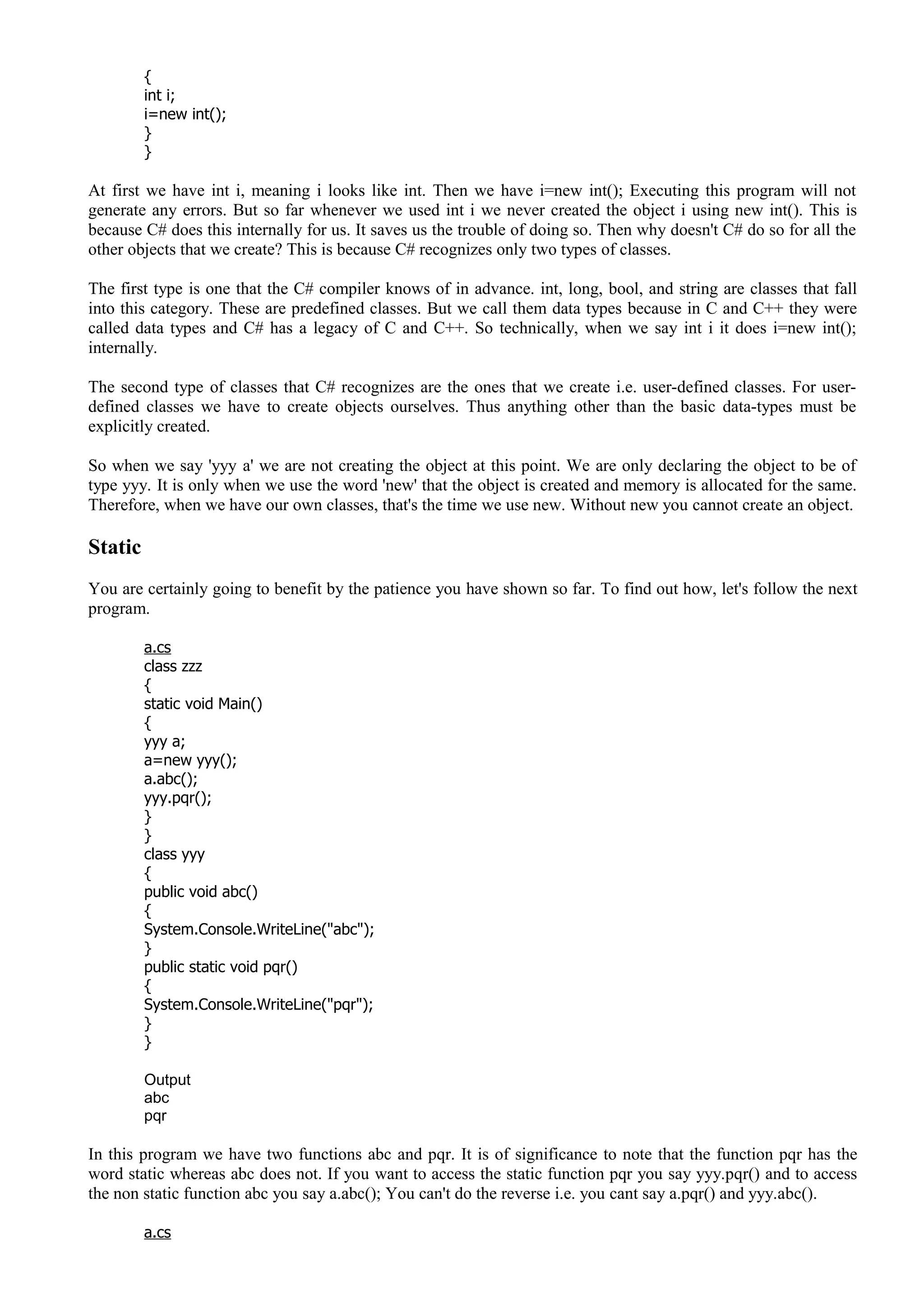 {
int i;
i=new int();
}
}
At first we have int i, meaning i looks like int. Then we have i=new int(); Executing this program will not
generate any errors. But so far whenever we used int i we never created the object i using new int(). This is
because C# does this internally for us. It saves us the trouble of doing so. Then why doesn't C# do so for all the
other objects that we create? This is because C# recognizes only two types of classes.
The first type is one that the C# compiler knows of in advance. int, long, bool, and string are classes that fall
into this category. These are predefined classes. But we call them data types because in C and C++ they were
called data types and C# has a legacy of C and C++. So technically, when we say int i it does i=new int();
internally.
The second type of classes that C# recognizes are the ones that we create i.e. user-defined classes. For user-
defined classes we have to create objects ourselves. Thus anything other than the basic data-types must be
explicitly created.
So when we say 'yyy a' we are not creating the object at this point. We are only declaring the object to be of
type yyy. It is only when we use the word 'new' that the object is created and memory is allocated for the same.
Therefore, when we have our own classes, that's the time we use new. Without new you cannot create an object.
Static
You are certainly going to benefit by the patience you have shown so far. To find out how, let's follow the next
program.
a.cs
class zzz
{
static void Main()
{
yyy a;
a=new yyy();
a.abc();
yyy.pqr();
}
}
class yyy
{
public void abc()
{
System.Console.WriteLine("abc");
}
public static void pqr()
{
System.Console.WriteLine("pqr");
}
}
Output
abc
pqr
In this program we have two functions abc and pqr. It is of significance to note that the function pqr has the
word static whereas abc does not. If you want to access the static function pqr you say yyy.pqr() and to access
the non static function abc you say a.abc(); You can't do the reverse i.e. you cant say a.pqr() and yyy.abc().
a.cs
 