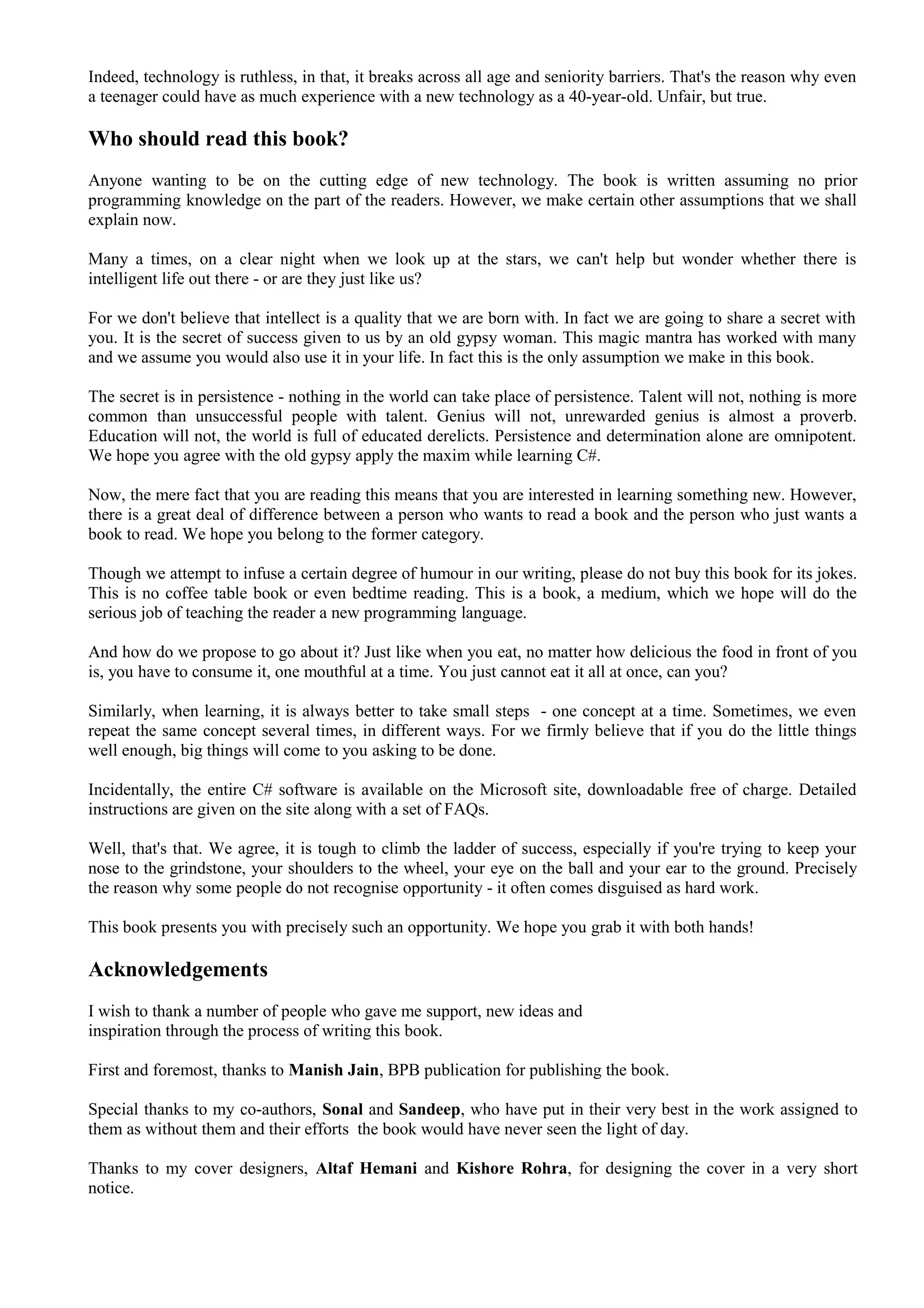 Indeed, technology is ruthless, in that, it breaks across all age and seniority barriers. That's the reason why even
a teenager could have as much experience with a new technology as a 40-year-old. Unfair, but true.
Who should read this book?
Anyone wanting to be on the cutting edge of new technology. The book is written assuming no prior
programming knowledge on the part of the readers. However, we make certain other assumptions that we shall
explain now.
Many a times, on a clear night when we look up at the stars, we can't help but wonder whether there is
intelligent life out there - or are they just like us?
For we don't believe that intellect is a quality that we are born with. In fact we are going to share a secret with
you. It is the secret of success given to us by an old gypsy woman. This magic mantra has worked with many
and we assume you would also use it in your life. In fact this is the only assumption we make in this book.
The secret is in persistence - nothing in the world can take place of persistence. Talent will not, nothing is more
common than unsuccessful people with talent. Genius will not, unrewarded genius is almost a proverb.
Education will not, the world is full of educated derelicts. Persistence and determination alone are omnipotent.
We hope you agree with the old gypsy apply the maxim while learning C#.
Now, the mere fact that you are reading this means that you are interested in learning something new. However,
there is a great deal of difference between a person who wants to read a book and the person who just wants a
book to read. We hope you belong to the former category.
Though we attempt to infuse a certain degree of humour in our writing, please do not buy this book for its jokes.
This is no coffee table book or even bedtime reading. This is a book, a medium, which we hope will do the
serious job of teaching the reader a new programming language.
And how do we propose to go about it? Just like when you eat, no matter how delicious the food in front of you
is, you have to consume it, one mouthful at a time. You just cannot eat it all at once, can you?
Similarly, when learning, it is always better to take small steps - one concept at a time. Sometimes, we even
repeat the same concept several times, in different ways. For we firmly believe that if you do the little things
well enough, big things will come to you asking to be done.
Incidentally, the entire C# software is available on the Microsoft site, downloadable free of charge. Detailed
instructions are given on the site along with a set of FAQs.
Well, that's that. We agree, it is tough to climb the ladder of success, especially if you're trying to keep your
nose to the grindstone, your shoulders to the wheel, your eye on the ball and your ear to the ground. Precisely
the reason why some people do not recognise opportunity - it often comes disguised as hard work.
This book presents you with precisely such an opportunity. We hope you grab it with both hands!
Acknowledgements
I wish to thank a number of people who gave me support, new ideas and
inspiration through the process of writing this book.
First and foremost, thanks to Manish Jain, BPB publication for publishing the book.
Special thanks to my co-authors, Sonal and Sandeep, who have put in their very best in the work assigned to
them as without them and their efforts the book would have never seen the light of day.
Thanks to my cover designers, Altaf Hemani and Kishore Rohra, for designing the cover in a very short
notice.
 