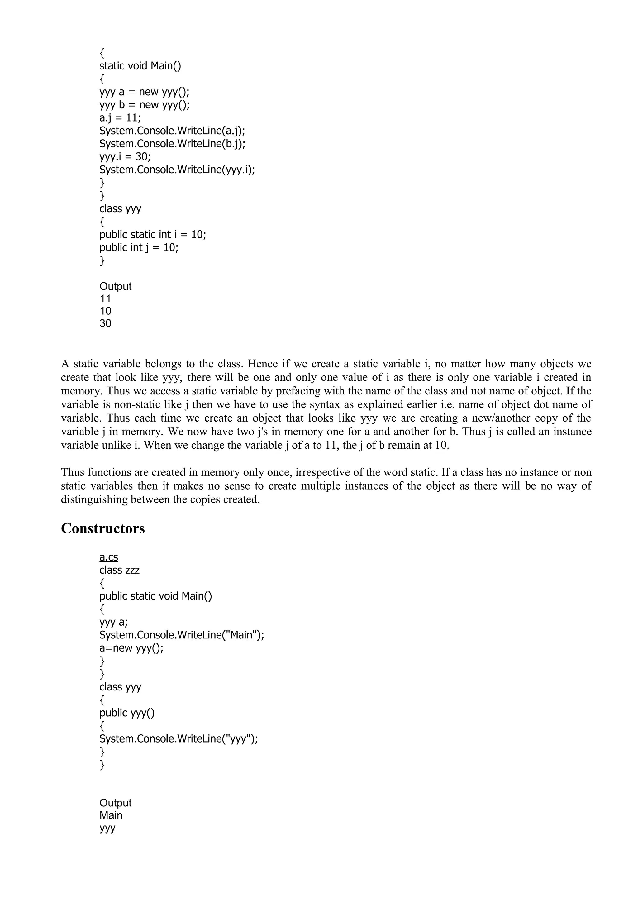 {
static void Main()
{
yyy a = new yyy();
yyy b = new yyy();
a.j = 11;
System.Console.WriteLine(a.j);
System.Console.WriteLine(b.j);
yyy.i = 30;
System.Console.WriteLine(yyy.i);
}
}
class yyy
{
public static int i = 10;
public int j = 10;
}
Output
11
10
30
A static variable belongs to the class. Hence if we create a static variable i, no matter how many objects we
create that look like yyy, there will be one and only one value of i as there is only one variable i created in
memory. Thus we access a static variable by prefacing with the name of the class and not name of object. If the
variable is non-static like j then we have to use the syntax as explained earlier i.e. name of object dot name of
variable. Thus each time we create an object that looks like yyy we are creating a new/another copy of the
variable j in memory. We now have two j's in memory one for a and another for b. Thus j is called an instance
variable unlike i. When we change the variable j of a to 11, the j of b remain at 10.
Thus functions are created in memory only once, irrespective of the word static. If a class has no instance or non
static variables then it makes no sense to create multiple instances of the object as there will be no way of
distinguishing between the copies created.
Constructors
a.cs
class zzz
{
public static void Main()
{
yyy a;
System.Console.WriteLine("Main");
a=new yyy();
}
}
class yyy
{
public yyy()
{
System.Console.WriteLine("yyy");
}
}
Output
Main
yyy
 