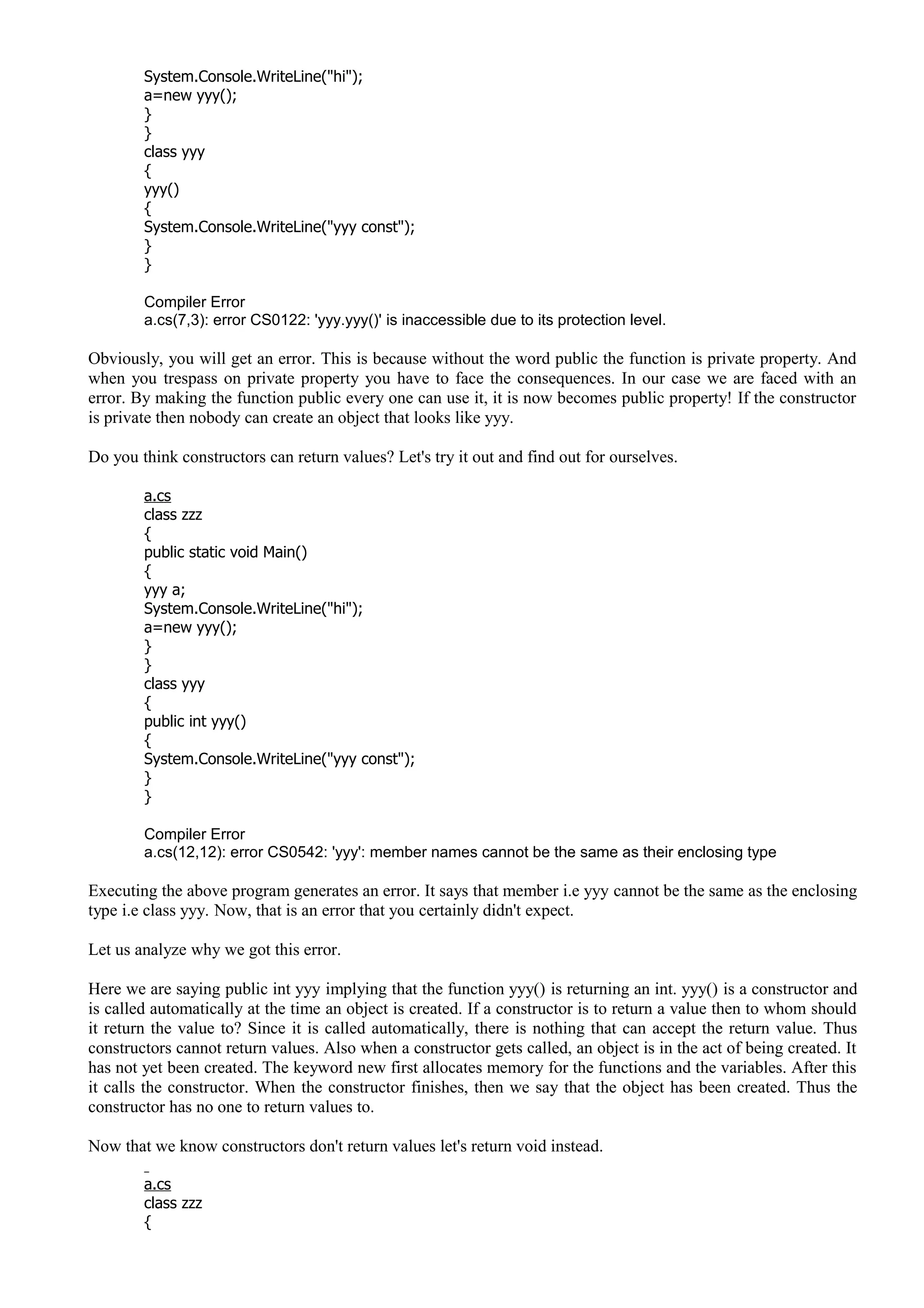 System.Console.WriteLine("hi");
a=new yyy();
}
}
class yyy
{
yyy()
{
System.Console.WriteLine("yyy const");
}
}
Compiler Error
a.cs(7,3): error CS0122: 'yyy.yyy()' is inaccessible due to its protection level.
Obviously, you will get an error. This is because without the word public the function is private property. And
when you trespass on private property you have to face the consequences. In our case we are faced with an
error. By making the function public every one can use it, it is now becomes public property! If the constructor
is private then nobody can create an object that looks like yyy.
Do you think constructors can return values? Let's try it out and find out for ourselves.
a.cs
class zzz
{
public static void Main()
{
yyy a;
System.Console.WriteLine("hi");
a=new yyy();
}
}
class yyy
{
public int yyy()
{
System.Console.WriteLine("yyy const");
}
}
Compiler Error
a.cs(12,12): error CS0542: 'yyy': member names cannot be the same as their enclosing type
Executing the above program generates an error. It says that member i.e yyy cannot be the same as the enclosing
type i.e class yyy. Now, that is an error that you certainly didn't expect.
Let us analyze why we got this error.
Here we are saying public int yyy implying that the function yyy() is returning an int. yyy() is a constructor and
is called automatically at the time an object is created. If a constructor is to return a value then to whom should
it return the value to? Since it is called automatically, there is nothing that can accept the return value. Thus
constructors cannot return values. Also when a constructor gets called, an object is in the act of being created. It
has not yet been created. The keyword new first allocates memory for the functions and the variables. After this
it calls the constructor. When the constructor finishes, then we say that the object has been created. Thus the
constructor has no one to return values to.
Now that we know constructors don't return values let's return void instead.
a.cs
class zzz
{
 