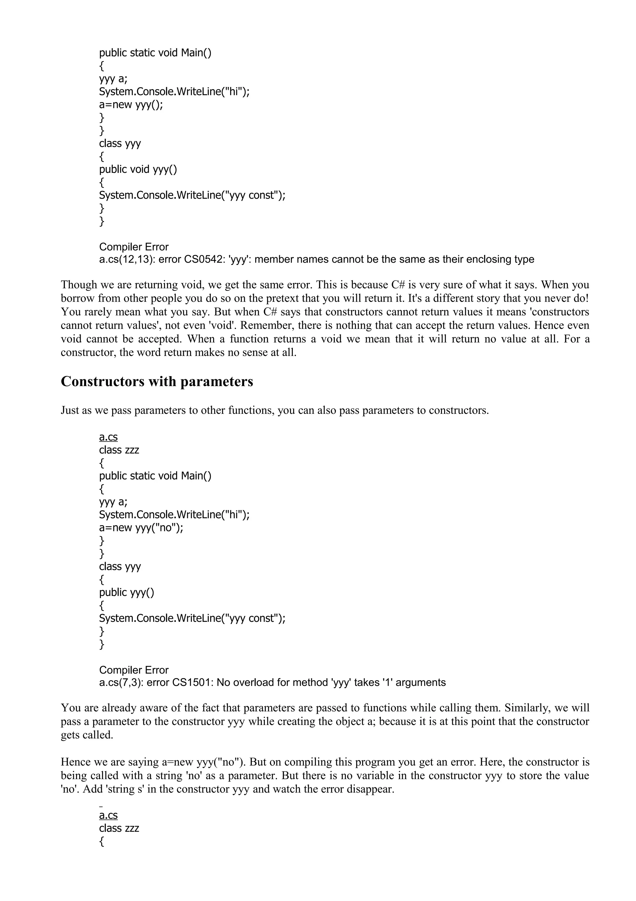 public static void Main()
{
yyy a;
System.Console.WriteLine("hi");
a=new yyy();
}
}
class yyy
{
public void yyy()
{
System.Console.WriteLine("yyy const");
}
}
Compiler Error
a.cs(12,13): error CS0542: 'yyy': member names cannot be the same as their enclosing type
Though we are returning void, we get the same error. This is because C# is very sure of what it says. When you
borrow from other people you do so on the pretext that you will return it. It's a different story that you never do!
You rarely mean what you say. But when C# says that constructors cannot return values it means 'constructors
cannot return values', not even 'void'. Remember, there is nothing that can accept the return values. Hence even
void cannot be accepted. When a function returns a void we mean that it will return no value at all. For a
constructor, the word return makes no sense at all.
Constructors with parameters
Just as we pass parameters to other functions, you can also pass parameters to constructors.
a.cs
class zzz
{
public static void Main()
{
yyy a;
System.Console.WriteLine("hi");
a=new yyy("no");
}
}
class yyy
{
public yyy()
{
System.Console.WriteLine("yyy const");
}
}
Compiler Error
a.cs(7,3): error CS1501: No overload for method 'yyy' takes '1' arguments
You are already aware of the fact that parameters are passed to functions while calling them. Similarly, we will
pass a parameter to the constructor yyy while creating the object a; because it is at this point that the constructor
gets called.
Hence we are saying a=new yyy("no"). But on compiling this program you get an error. Here, the constructor is
being called with a string 'no' as a parameter. But there is no variable in the constructor yyy to store the value
'no'. Add 'string s' in the constructor yyy and watch the error disappear.
a.cs
class zzz
{
 