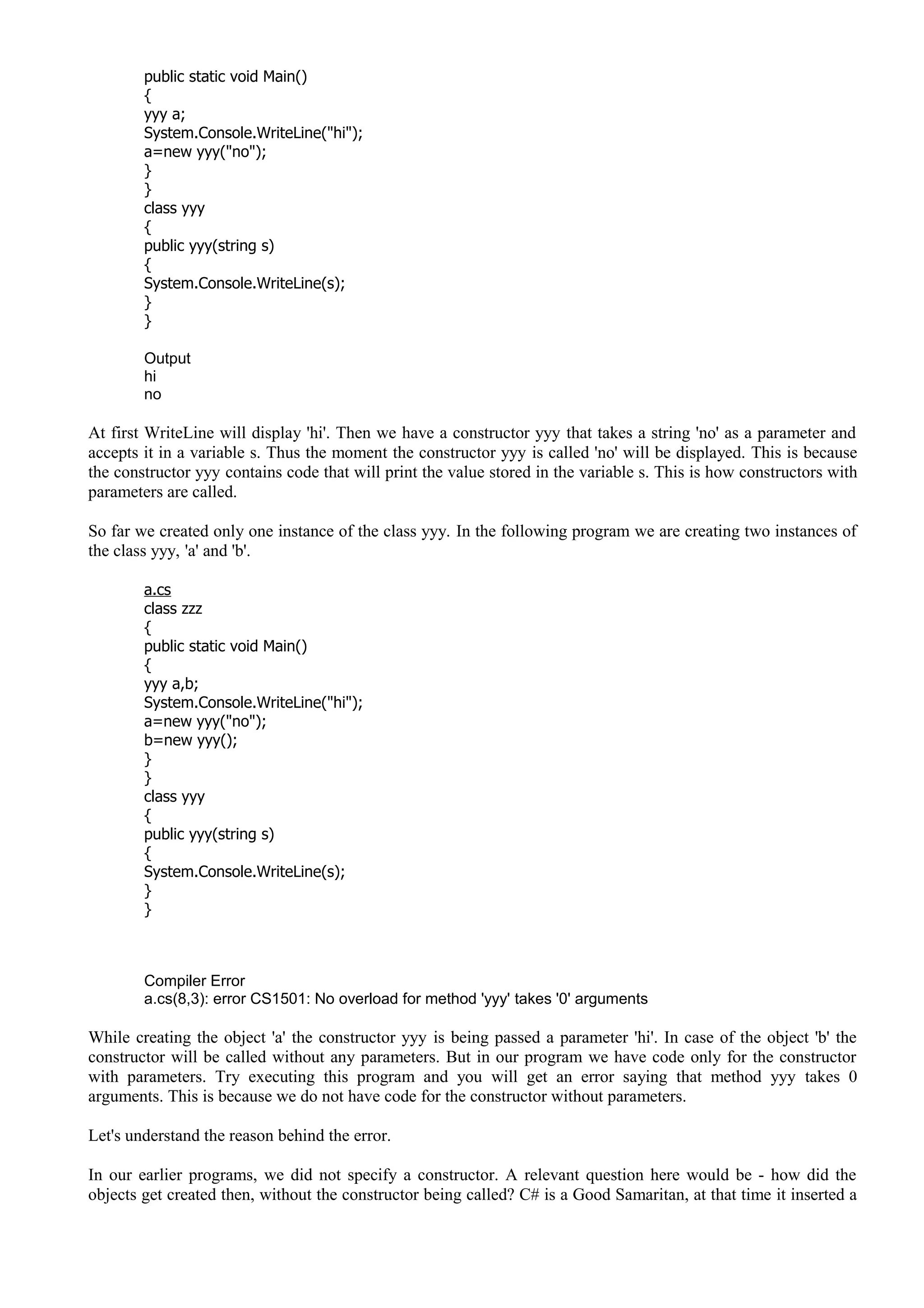 public static void Main()
{
yyy a;
System.Console.WriteLine("hi");
a=new yyy("no");
}
}
class yyy
{
public yyy(string s)
{
System.Console.WriteLine(s);
}
}
Output
hi
no
At first WriteLine will display 'hi'. Then we have a constructor yyy that takes a string 'no' as a parameter and
accepts it in a variable s. Thus the moment the constructor yyy is called 'no' will be displayed. This is because
the constructor yyy contains code that will print the value stored in the variable s. This is how constructors with
parameters are called.
So far we created only one instance of the class yyy. In the following program we are creating two instances of
the class yyy, 'a' and 'b'.
a.cs
class zzz
{
public static void Main()
{
yyy a,b;
System.Console.WriteLine("hi");
a=new yyy("no");
b=new yyy();
}
}
class yyy
{
public yyy(string s)
{
System.Console.WriteLine(s);
}
}
Compiler Error
a.cs(8,3): error CS1501: No overload for method 'yyy' takes '0' arguments
While creating the object 'a' the constructor yyy is being passed a parameter 'hi'. In case of the object 'b' the
constructor will be called without any parameters. But in our program we have code only for the constructor
with parameters. Try executing this program and you will get an error saying that method yyy takes 0
arguments. This is because we do not have code for the constructor without parameters.
Let's understand the reason behind the error.
In our earlier programs, we did not specify a constructor. A relevant question here would be - how did the
objects get created then, without the constructor being called? C# is a Good Samaritan, at that time it inserted a
 