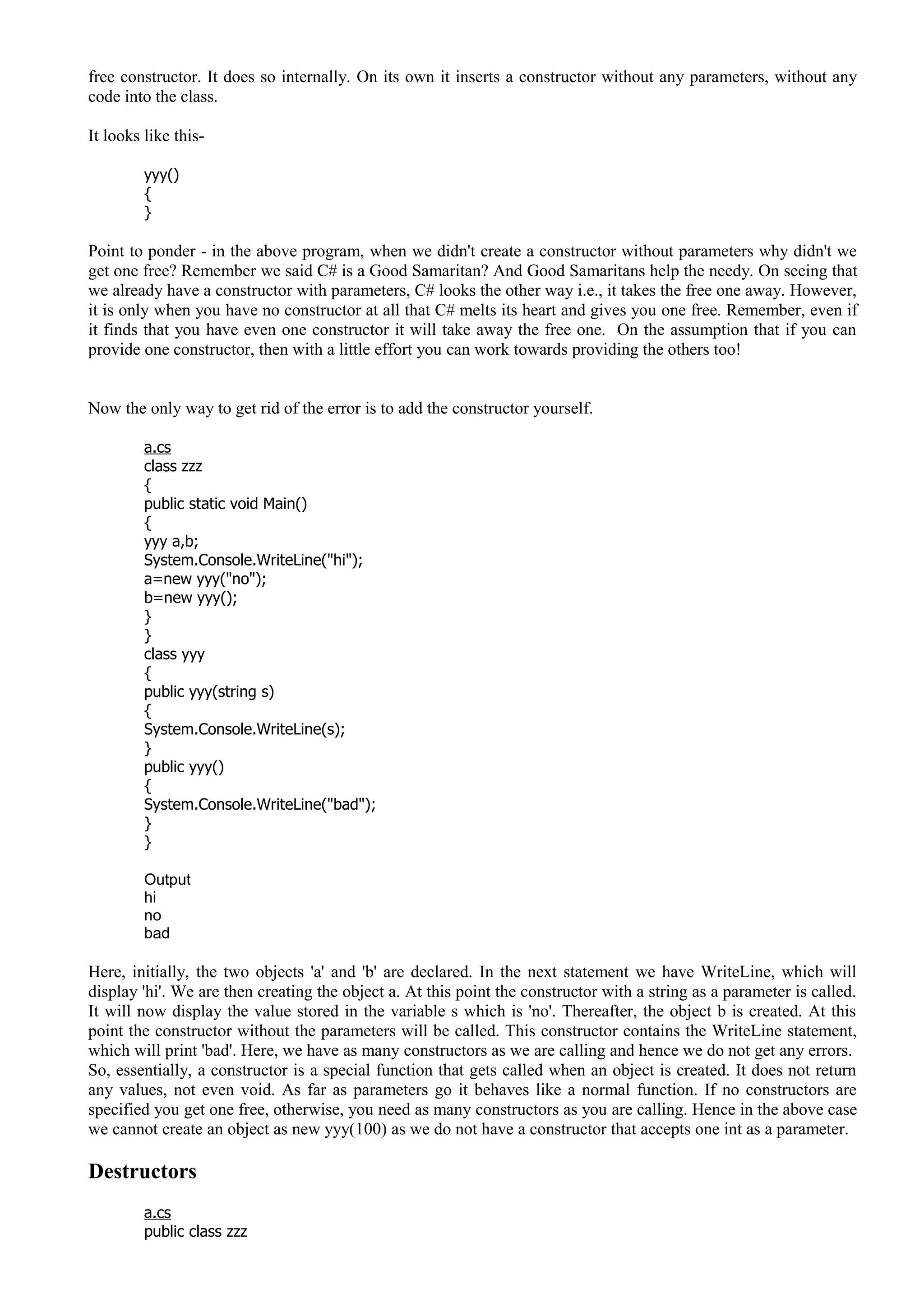 free constructor. It does so internally. On its own it inserts a constructor without any parameters, without any
code into the class.
It looks like this-
yyy()
{
}
Point to ponder - in the above program, when we didn't create a constructor without parameters why didn't we
get one free? Remember we said C# is a Good Samaritan? And Good Samaritans help the needy. On seeing that
we already have a constructor with parameters, C# looks the other way i.e., it takes the free one away. However,
it is only when you have no constructor at all that C# melts its heart and gives you one free. Remember, even if
it finds that you have even one constructor it will take away the free one. On the assumption that if you can
provide one constructor, then with a little effort you can work towards providing the others too!
Now the only way to get rid of the error is to add the constructor yourself.
a.cs
class zzz
{
public static void Main()
{
yyy a,b;
System.Console.WriteLine("hi");
a=new yyy("no");
b=new yyy();
}
}
class yyy
{
public yyy(string s)
{
System.Console.WriteLine(s);
}
public yyy()
{
System.Console.WriteLine("bad");
}
}
Output
hi
no
bad
Here, initially, the two objects 'a' and 'b' are declared. In the next statement we have WriteLine, which will
display 'hi'. We are then creating the object a. At this point the constructor with a string as a parameter is called.
It will now display the value stored in the variable s which is 'no'. Thereafter, the object b is created. At this
point the constructor without the parameters will be called. This constructor contains the WriteLine statement,
which will print 'bad'. Here, we have as many constructors as we are calling and hence we do not get any errors.
So, essentially, a constructor is a special function that gets called when an object is created. It does not return
any values, not even void. As far as parameters go it behaves like a normal function. If no constructors are
specified you get one free, otherwise, you need as many constructors as you are calling. Hence in the above case
we cannot create an object as new yyy(100) as we do not have a constructor that accepts one int as a parameter.
Destructors
a.cs
public class zzz
 