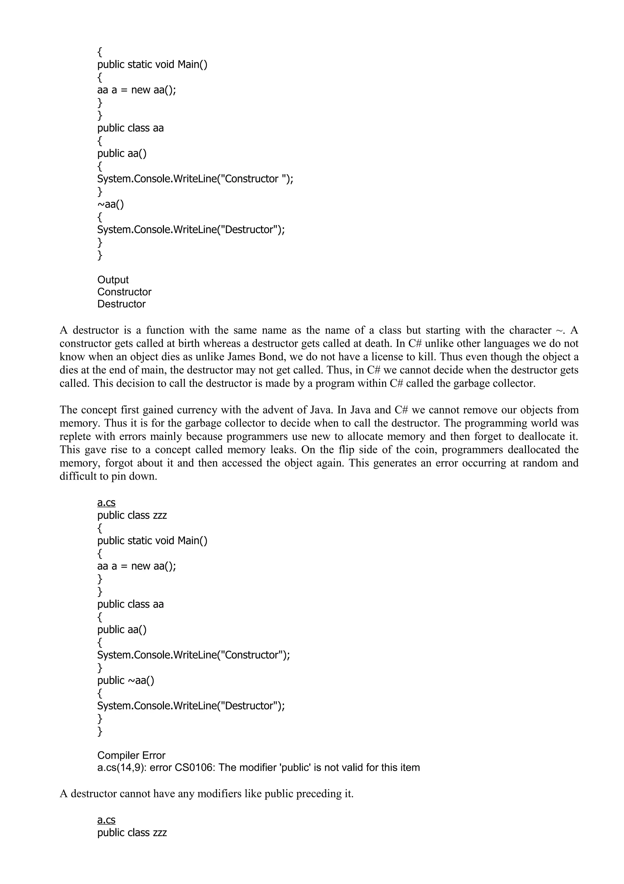 {
public static void Main()
{
aa a = new aa();
}
}
public class aa
{
public aa()
{
System.Console.WriteLine("Constructor ");
}
~aa()
{
System.Console.WriteLine("Destructor");
}
}
Output
Constructor
Destructor
A destructor is a function with the same name as the name of a class but starting with the character ~. A
constructor gets called at birth whereas a destructor gets called at death. In C# unlike other languages we do not
know when an object dies as unlike James Bond, we do not have a license to kill. Thus even though the object a
dies at the end of main, the destructor may not get called. Thus, in C# we cannot decide when the destructor gets
called. This decision to call the destructor is made by a program within C# called the garbage collector.
The concept first gained currency with the advent of Java. In Java and C# we cannot remove our objects from
memory. Thus it is for the garbage collector to decide when to call the destructor. The programming world was
replete with errors mainly because programmers use new to allocate memory and then forget to deallocate it.
This gave rise to a concept called memory leaks. On the flip side of the coin, programmers deallocated the
memory, forgot about it and then accessed the object again. This generates an error occurring at random and
difficult to pin down.
a.cs
public class zzz
{
public static void Main()
{
aa a = new aa();
}
}
public class aa
{
public aa()
{
System.Console.WriteLine("Constructor");
}
public ~aa()
{
System.Console.WriteLine("Destructor");
}
}
Compiler Error
a.cs(14,9): error CS0106: The modifier 'public' is not valid for this item
A destructor cannot have any modifiers like public preceding it.
a.cs
public class zzz
 