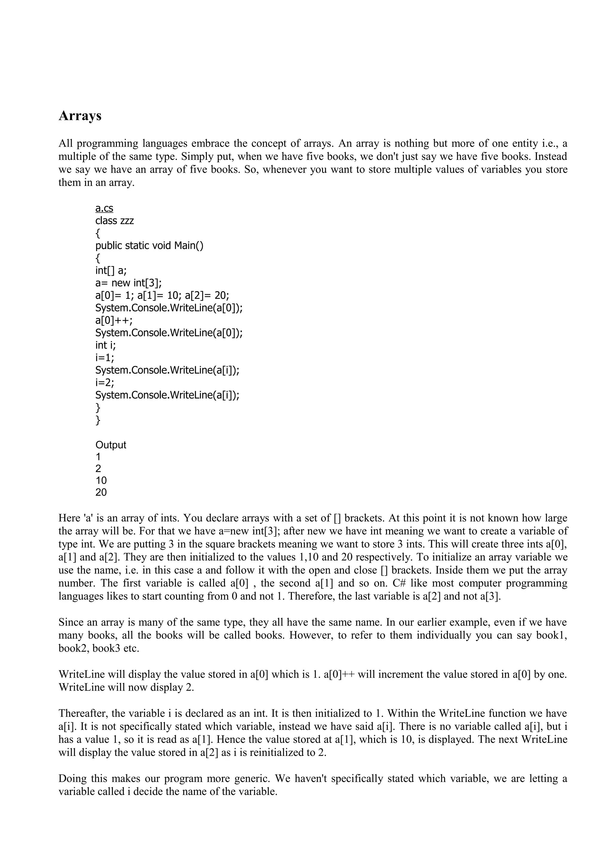 Arrays
All programming languages embrace the concept of arrays. An array is nothing but more of one entity i.e., a
multiple of the same type. Simply put, when we have five books, we don't just say we have five books. Instead
we say we have an array of five books. So, whenever you want to store multiple values of variables you store
them in an array.
a.cs
class zzz
{
public static void Main()
{
int[] a;
a= new int[3];
a[0]= 1; a[1]= 10; a[2]= 20;
System.Console.WriteLine(a[0]);
a[0]++;
System.Console.WriteLine(a[0]);
int i;
i=1;
System.Console.WriteLine(a[i]);
i=2;
System.Console.WriteLine(a[i]);
}
}
Output
1
2
10
20
Here 'a' is an array of ints. You declare arrays with a set of [] brackets. At this point it is not known how large
the array will be. For that we have a=new int[3]; after new we have int meaning we want to create a variable of
type int. We are putting 3 in the square brackets meaning we want to store 3 ints. This will create three ints a[0],
a[1] and a[2]. They are then initialized to the values 1,10 and 20 respectively. To initialize an array variable we
use the name, i.e. in this case a and follow it with the open and close [] brackets. Inside them we put the array
number. The first variable is called a[0] , the second a[1] and so on. C# like most computer programming
languages likes to start counting from 0 and not 1. Therefore, the last variable is a[2] and not a[3].
Since an array is many of the same type, they all have the same name. In our earlier example, even if we have
many books, all the books will be called books. However, to refer to them individually you can say book1,
book2, book3 etc.
WriteLine will display the value stored in a[0] which is 1. a[0]++ will increment the value stored in a[0] by one.
WriteLine will now display 2.
Thereafter, the variable i is declared as an int. It is then initialized to 1. Within the WriteLine function we have
a[i]. It is not specifically stated which variable, instead we have said a[i]. There is no variable called a[i], but i
has a value 1, so it is read as a[1]. Hence the value stored at a[1], which is 10, is displayed. The next WriteLine
will display the value stored in a[2] as i is reinitialized to 2.
Doing this makes our program more generic. We haven't specifically stated which variable, we are letting a
variable called i decide the name of the variable.
 