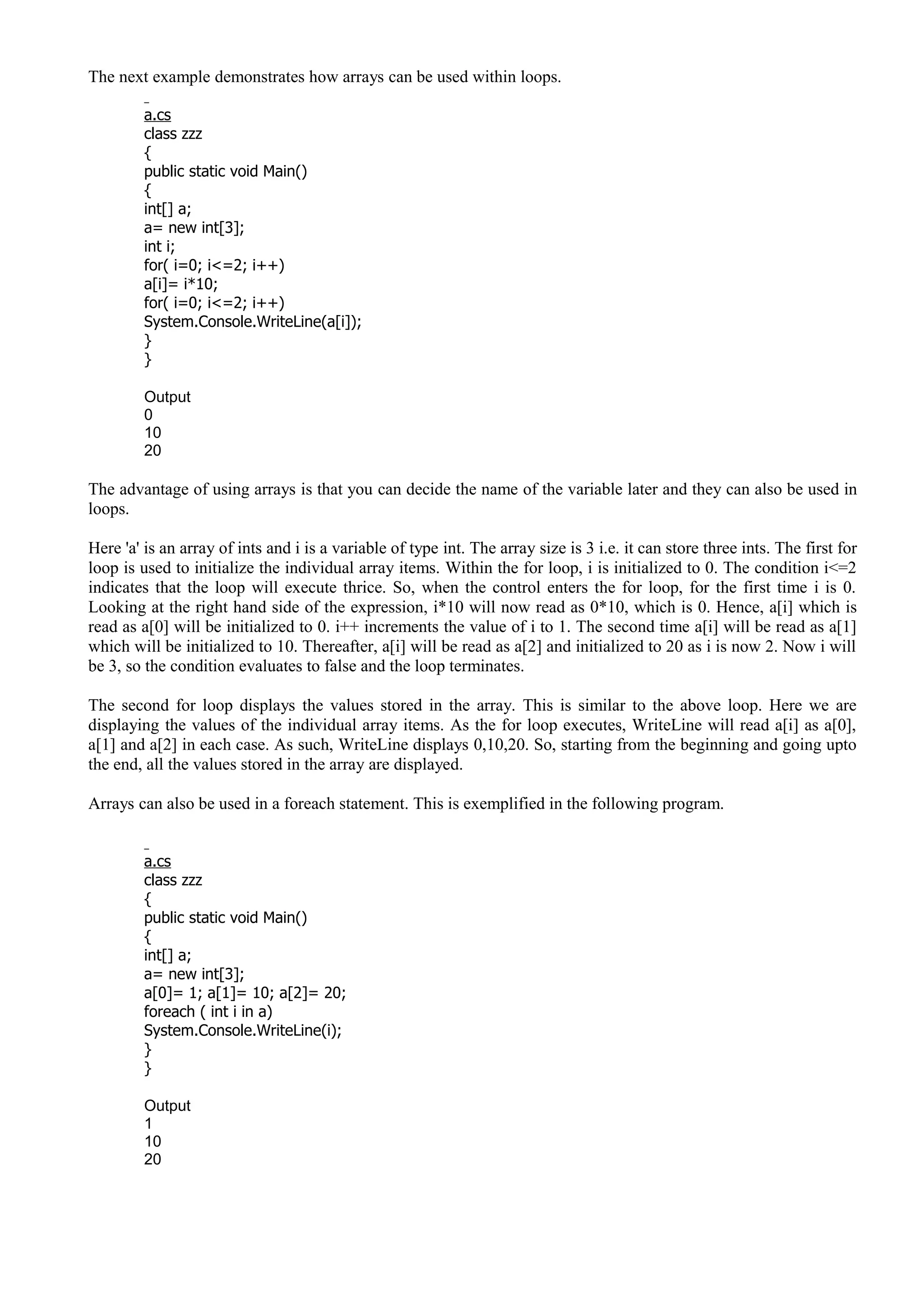 The next example demonstrates how arrays can be used within loops.
a.cs
class zzz
{
public static void Main()
{
int[] a;
a= new int[3];
int i;
for( i=0; i<=2; i++)
a[i]= i*10;
for( i=0; i<=2; i++)
System.Console.WriteLine(a[i]);
}
}
Output
0
10
20
The advantage of using arrays is that you can decide the name of the variable later and they can also be used in
loops.
Here 'a' is an array of ints and i is a variable of type int. The array size is 3 i.e. it can store three ints. The first for
loop is used to initialize the individual array items. Within the for loop, i is initialized to 0. The condition i<=2
indicates that the loop will execute thrice. So, when the control enters the for loop, for the first time i is 0.
Looking at the right hand side of the expression, i*10 will now read as 0*10, which is 0. Hence, a[i] which is
read as a[0] will be initialized to 0. i++ increments the value of i to 1. The second time a[i] will be read as a[1]
which will be initialized to 10. Thereafter, a[i] will be read as a[2] and initialized to 20 as i is now 2. Now i will
be 3, so the condition evaluates to false and the loop terminates.
The second for loop displays the values stored in the array. This is similar to the above loop. Here we are
displaying the values of the individual array items. As the for loop executes, WriteLine will read a[i] as a[0],
a[1] and a[2] in each case. As such, WriteLine displays 0,10,20. So, starting from the beginning and going upto
the end, all the values stored in the array are displayed.
Arrays can also be used in a foreach statement. This is exemplified in the following program.
a.cs
class zzz
{
public static void Main()
{
int[] a;
a= new int[3];
a[0]= 1; a[1]= 10; a[2]= 20;
foreach ( int i in a)
System.Console.WriteLine(i);
}
}
Output
1
10
20
 