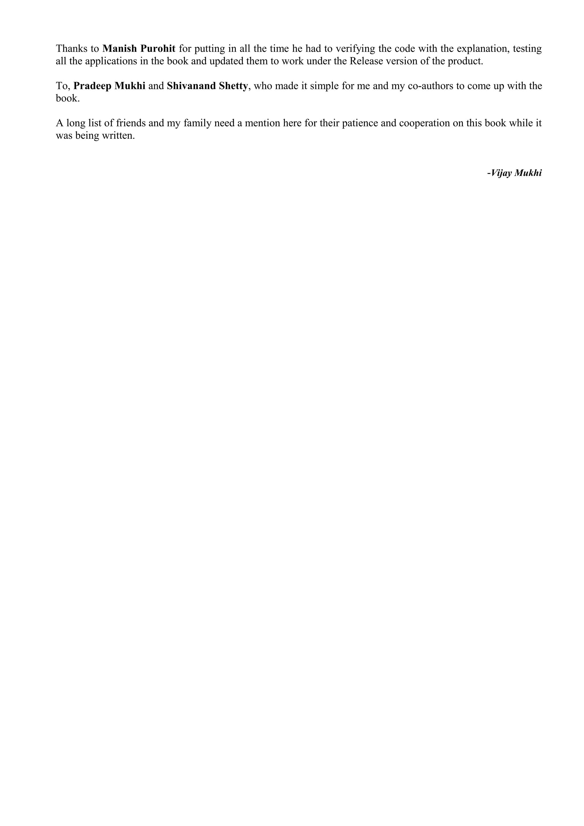 Thanks to Manish Purohit for putting in all the time he had to verifying the code with the explanation, testing
all the applications in the book and updated them to work under the Release version of the product.
To, Pradeep Mukhi and Shivanand Shetty, who made it simple for me and my co-authors to come up with the
book.
A long list of friends and my family need a mention here for their patience and cooperation on this book while it
was being written.
-Vijay Mukhi
 
