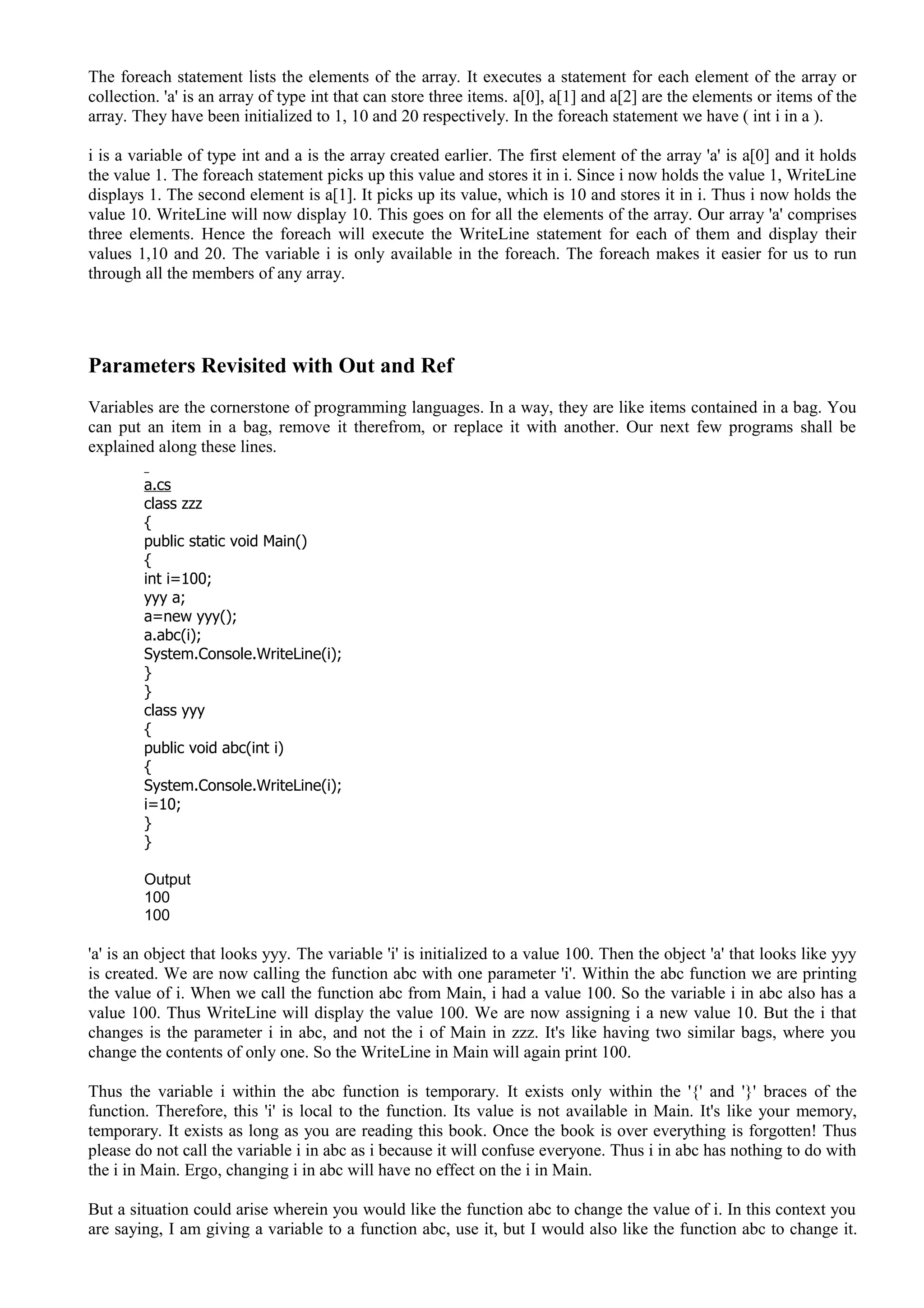 The foreach statement lists the elements of the array. It executes a statement for each element of the array or
collection. 'a' is an array of type int that can store three items. a[0], a[1] and a[2] are the elements or items of the
array. They have been initialized to 1, 10 and 20 respectively. In the foreach statement we have ( int i in a ).
i is a variable of type int and a is the array created earlier. The first element of the array 'a' is a[0] and it holds
the value 1. The foreach statement picks up this value and stores it in i. Since i now holds the value 1, WriteLine
displays 1. The second element is a[1]. It picks up its value, which is 10 and stores it in i. Thus i now holds the
value 10. WriteLine will now display 10. This goes on for all the elements of the array. Our array 'a' comprises
three elements. Hence the foreach will execute the WriteLine statement for each of them and display their
values 1,10 and 20. The variable i is only available in the foreach. The foreach makes it easier for us to run
through all the members of any array.
Parameters Revisited with Out and Ref
Variables are the cornerstone of programming languages. In a way, they are like items contained in a bag. You
can put an item in a bag, remove it therefrom, or replace it with another. Our next few programs shall be
explained along these lines.
a.cs
class zzz
{
public static void Main()
{
int i=100;
yyy a;
a=new yyy();
a.abc(i);
System.Console.WriteLine(i);
}
}
class yyy
{
public void abc(int i)
{
System.Console.WriteLine(i);
i=10;
}
}
Output
100
100
'a' is an object that looks yyy. The variable 'i' is initialized to a value 100. Then the object 'a' that looks like yyy
is created. We are now calling the function abc with one parameter 'i'. Within the abc function we are printing
the value of i. When we call the function abc from Main, i had a value 100. So the variable i in abc also has a
value 100. Thus WriteLine will display the value 100. We are now assigning i a new value 10. But the i that
changes is the parameter i in abc, and not the i of Main in zzz. It's like having two similar bags, where you
change the contents of only one. So the WriteLine in Main will again print 100.
Thus the variable i within the abc function is temporary. It exists only within the '{' and '}' braces of the
function. Therefore, this 'i' is local to the function. Its value is not available in Main. It's like your memory,
temporary. It exists as long as you are reading this book. Once the book is over everything is forgotten! Thus
please do not call the variable i in abc as i because it will confuse everyone. Thus i in abc has nothing to do with
the i in Main. Ergo, changing i in abc will have no effect on the i in Main.
But a situation could arise wherein you would like the function abc to change the value of i. In this context you
are saying, I am giving a variable to a function abc, use it, but I would also like the function abc to change it.
 